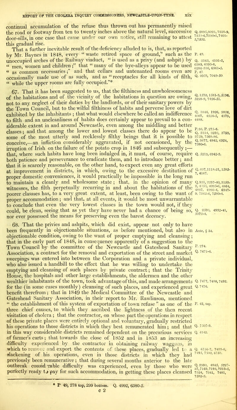 continual accumulation of the refuse thus thrown out has permanently raised the road or footway from ten to twenty inches above the natural level, successive q. 2895,3023,7318-9, door-sills, in one case that came under our own notice, still remaining to attest l^^%2f^''''^'^''^'^'^^' this gradual rise. That a further inevitable result of the deficiency alluded to is, that, as reported by Mr. Baynes in 1848, every waste retired space of ground,'' such as the p. 49. unoccupied arches of the Railway viaduct,  is used as a privy (and ashpit) by q. 3163, 4101-2,  men, women and children; that  many of the bye-alleys appear to be used  as common necessaries; and that cellars and untenanted rooms even are f. 47 occasionally made use of as such, and as  receptacles for all kinds of filth, ^- '^O'^^^-^o  while the upper rooms are fully occupied.* 67. That it has been suggested to us, that the filthiness and unwholesomeness of the habitations and of the vicinity of the habitations in question are owing, SsS^vS/i'.^^^^' not to any neglect of their duties by the landlords, or of their sanitary powers by the Town Council, but to the wilful filthiness of habits and perverse love of dirt exhibited by the inhabitants ; that what would elsewhere be called an indifference ^^o]^'^%2i-5' 4373' to filth and an uncleanliness of habits does certainly appear to prevail to a con- 4488. siderable extent in and around Newcastle, even among the middhng and better classes; and that among the lower and lowest classes there do appear to be 3232, 3729, some of the most utterly and recklessly filthy beings that it is possible to 3759,7568-8G.' conceive,—an infliction considerably aggravated, if not occasioned, by the ^58q.I]' irruption of Irish on the failure of the potato crop in 1846 and subsequently ;— that, where such habits have long been indulged in, it must, of course, require q. 5213,6942-3. both patience and perseverance to eradicate them, and to introduce better ; and that it is scarcely reasonable, on the other hand, to expect even any great efforts at improvement in districts, in which, owing to the excessive destitution of ;^-_^°j4^^^'^'' proper domestic conveniences, it would practically be impossible in the long run to maintain a cleanly and wholesome state; that, in the opinion of many Q.931,2237-40,3150. witnesses, the filth perpetually recurring in and about the habitations of the 4897^ ^4990f4,'^'6947. poorer classses has, to a very great extent, at least, been owing to the want of 9,7162-6,7580-4. proper accommodation; and that, at all events, it would be most unwarrantable to conclude that even the very lowest classes in the town would not, if they could, be clean, seeing that as yet they have never had a chance of being so, Q- 2593, 4932-41, nor ever possessed the means for preserving even the barest decency. 5072-4. 68. That the privies and ashpits, which did exist, appear not only to have been frequently in objectionable situations, as before mentioned, but also in Ante, § 34. objectionable condition, owing to the want of proper emptying and cleansing; that in the early part of 1848, in consequence apparently of a suggestion to the Town Council by the committee of the Newcastle and Gateshead Sanitary Association, a contract for the removal and exportation of the street and market ^' sweepings was entered into between the Corporation and a private individual, who also issued a handbill to the effect that he was willing to undertake the emptying and cleansing of such places by private contract; that the Trinity House, the hospitals and other large establishments, the aldermen and the other wealthier inhabitants of the town, took advantage of this, and made arrangements Q- ^'^t^, 7488,7492. for the (in some cases monthly) cleansing of such places, and experienced great Q-^^'/e. benefit therefrom; that in 1849 the Medical Committee of the Newcastle and Gateshead Sanitary Association, in their report to Mr. Rawlinson, mentioned  the establishment of this system of exportation of town refuse  as one of the i'- ^^2, lop. three chief causes, to which they ascribed the lightness of the then recent visitation of cholera ; that the contractor, on whose part the operations in respect of these private places were entirely optional and voluntary, gradually restricted his operations to those districts in which they best remunerated him; and that ^^'o*-^- in this way considerable districts remained dependent on the precarious services Qr 4142. of farmer's carts; that towards the close of 1852 and in 1853 an increasing difficulty experienced by the contractor in obtaining railway waggons, in which to remove and export the contents of these places, gradually led t ' a Q- c756-7, 7433-6, slackening of his operations, even in those districts in which they had previously been remunerative; that during several months anterior to the late outbreak considerable difficulty was experienced, even by those who '^^^^ ^i^-^i^^-jf^l^sii^s perfectly ready t^ pay for such accommodation, in getting these places cleansed 73'24, 7341, '7481, ' 7582-3. • P 49, 278 top, 299 bottom. Q. 4992, 6380-2.