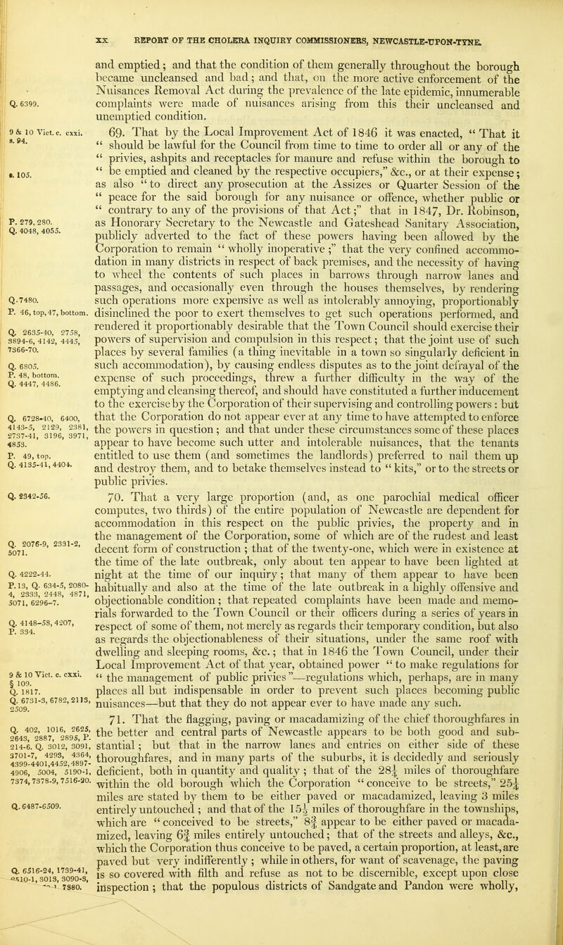 and emptied; and that the condition of them generally throughout the borough became uncleansed and bad; and that, on the more active enforcement of the Nuisances Removal Act during the prevalence of the late epidemic, innumerable Q. 6399. complaints were made of nuisances arising from this their uncleansed and unemptied condition. 9& 10 vict.c. cxxi. 69- That by the Local Improvement Act of 1846 it was enacted,  That it  should be lawful for the Council from time to time to order all or any of the  privies, ashpits and receptacles for manure and refuse within the borough to 105,  be emptied and cleaned by the respective occupiers, &c., or at their expense; as also  to direct any prosecution at the Assizes or Quarter Session of the  peace for the said borough for any nuisance or offence, whether public or  contrary to any of the provisions of that Act; that in 1847, Dr. Robinson, p. 279,280. as Honorary Secretary to the Newcastle and Gateshead Sanitary Association, y. 4048,40 . publicly adverted to the fact of these powers having been allowed by the Corporation to remain  wholly inoperative ; that the very confined accommo- dation in many districts in respect of back premises, and the necessity of having to wheel the contents of such places in barrows through narrow lanes and passages, and occasionally even through the houses themselves, by rendering Q-7480. such operations more expensive as well as intolerably annoying, proportionably P. 46, top,47, bottom, disinclined the poor to exert themselves to get such operations performed, and Q. 2635-40 ''758 rendered it proportionably desirable that the Town Council should exercise their S894-6,4142, 4445,' powcrs of supcrvisiou and compulsion in this respect; that the joint use of such ■^2^^'^°- places by several families (a thing inevitable in a town so singularly deficient in Q. 6805. such accommodation), by causing endless disputes as to the joint defrayal of the Q 4447°4486 cxpensc of such proceedings, threw a further difficulty in the way of the emptying and cleansing thereof, and should have constituted a further inducement to the exercise by the Corporation of their supervising and controlling powers : but Q. 6728-40, 6400, that the Corporation do not appear ever at any time to have attempted to enforce 2737 41 ^31^6 397i' powcrs lu qucstiou ; and that under these circumstances some of these places 4853. ' ' ' appear to have become such utter and intolerable nuisances, that the tenants p. 49, top. entitled to use them (and sometimes the landlords) preferred to nail them up Q. 4135-41,4404. dcstroy them, and to betake themselves instead to  kits, or to the streets or public privies. Q. 2342-56. 70. That a very large proportion (and, as one parochial medical officer computes, two thirds) of the entire population of Newcastle are dependent for accommodation in this respect on the public privies, the property and in the management of the Corporation, some of which are of the rudest and least foii?''^'^' decent form of construction ; that of the twenty-one, which Avere in existence at the time of the late outbreak, only about ten appear to have been lighted at Q. 4222-44. night at the time of our inquiry; that many of them appear to have been p. 13, Q. 634-5,2080- habitually and also at the time of the late outbreak in a highly offensive and 5071, 6296-7.' ' objcctionablc condition ; that repeated complaints have been made and memo- rials forwarded to the Town Council or their officers during a series of years in p 334^^^' respect of some of them, not merely as regards their temporary condition, but also as regards the objectionableness of their situations, under the same roof with dwelling and sleeping rooms, &c.; that in 1846 the Town Council, under their Local Improvement Act of that year, obtained power  to make regulations for lto9°'^*'^'  management of public privies-—regulations which, perhaps, are in many Q. 1817. places all but indispensable in order to prevent such places becoming public ?5o9^^^^'iiuisances—but that they do not appear ever to have made any such. 71. That the flagging, paving or macadamizing of the chief thoroughfares in 2643^°2'887°^289^s^^p' bcttcr and central parts of Newcastle appears to be both good and sub- 214-6. Q. 3012, 3091, staiitlal; but that in the narrow lanes and entries on either side of these 439944of 4452 4897- thoroughfarcs, and in many parts of the suburbs, it is decidedly and seriously 4906, 5004, 5190-1, deficient, both in quantity and quality ; that of the 28|; miles of thoroughfare 7374,7378-9,7516-20. -^yj^i^in the old borough which the Corporation conceive to be streets, 25| miles are stated by them to be either paved or macadamized, leaving 3 miles Q. 6487-6509. entirely untouchcd ; and that of the 15^ miles of thoroughfare in the townships, which are  conceived to be streets, 81 appear to be either paved or macada- mized, leaving 6% miles entirely untouched; that of the streets and alleys, &c., which the Corporation thus conceive to be paved, a certain proportion, at least, are paved but very indifferently ; while in others, for want of scavenage, the paving -^10^1 ^sol's^ 3090^8 is so covered with filth and refuse as not to be discernible, except upon close ' - 1-7380. ' inspection; that the populous districts of Sandgateand Pandon were wholly,