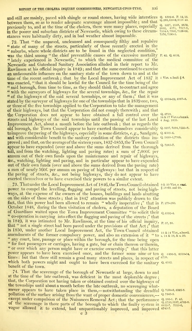 and still are mainly, paved with shingle or round stones, having wide interstices q.^6502-6.^p. 12,15. between them, so as to render adequate scavenage almost impossible ; and that - -' --^ previously to, and at the time of the cholera, there were many places, especially ^ygo^^ifJf^an-o, in the poorer and suburban districts of Newcastle, w^hich owing to these circum- 7:334!8,7346', 7356-02,' stances were habitually dirty, and in bad weather almost impassable. 7376,7390-1. 72. That  the unpaved, uncleansed and consequently filthy and repulsive  state of many of the streets, particularly of those recently erected in the  suburbs, where whole districts are to be found in this neglected condition, was the third among the chief preventible causes of the excessive mortality p.42. q.4056.  lately experienced in Newcastle, to which the medical committee of the Newcastle and Gateshead Sanitary Association alluded in their report to Mr. Rawlinson at his official inquiry in 1849 ; and that the same continued to exercise an unfavourable influence on the sanitary state of the town down to and at the time of the recent outbreak; that by the Local Improvement Act of 1837 it 1 vict. dxxii. § c. was enacted,  that it should be lawful for the Council for the time being of the  said borough, from time to time, as they should think fit, to contract and agree  with the surveyors of highways for the several townships, &c., for the repair  of the highways of the said several townships, or any of them; that it was ^ ^ ^^^^ ^ stated by the surveyor of highways for one of the townships that in 1839 one, two, ^' ^'■'^^ ^' or three of the five townships applied to the Corporation to take the management of their highways, but that the Corporation did not comply therewith; and that the Corporation does not appear to have obtained a full control over the ^ (^Yy^yj^f (. ^.i^^^ii streets and highways of the said townships until the passing of the last Local 4 Aug. iso-i.' Improvement Act, about a month before the late outbreak ; that as regards the old borough, the Town Council appear to have exerted themselves considerably Q-3237,7294,7521-7. to improve the paving of the highways, especially in some districts, e.g., Sandgate, Q- esos-e. and with considerable benefit to the sanitary condition of the districts thus im- Q- 2430-1,7705. proved; and that, on the averageof the sixteen years, 1837-1853, the Town Council appear to have expended (over and above the sums derived from the thorough ^ toll, and from the watching, lighting and paving rates) a sum of 7,000/. per annum out of their own funds upon the maintenance and repair of highways, &c., watching, lighting and paving, and in particular appear to have expended out of their own funds (over and above the sums derived from the paving rate) a sum of nearly 560/. per annum on paving of highways: but that in respect of the paving of streets, &c., not being highways, they do not appear to have exerted themselves or to have exercised their powers to a similar extent. 73. That under the Local Improvement Act of 1846, the Town Council obtained 9 & 10 vict. c, cmL power to compel the levelling, flagging and paving of streets, not being high- ^ ^ ways, at the expense of the owners of the houses, buildings and lands abutting on the sides of those streets ; that in 1847 attention was publicly drawn to the fact, that this power had been allowed to remain  wholly inoperative ; that in p. 279-280. October 1848, during the then visitation of cholera, a deputation of the Board of Guardians waited upon the Town Improvement Committee to solicit their q.6332-4.  co-operation in carrying into eflPect the flagging and paving of the streets that in 1849, it was intimated to Mr. Rawlinson, at the time of his official inquiry, p gg that  not a single street had been paved under the provisions of that Act; that in 1850, under another Local Improvement Act, the Town Council obtained ^r^^^^Ykt cixxvii amendments of the former compulsory power, and also an extension of it  to s. 14 & igl&'s^o.'^'  any court, lane, passage or place within the borough, for the time being open  for foot passengers or carriages, having a gate, bar or chain thereon or therein,  or over which any person might have or exercise ownership that this latter power appears to have been exercised once, and the former some nine or ten q. 6496-9, 6510-14, times: but that there still remain a good many streets and places, in respect of which both powers might and ought to have been exercised for the sanitary Q. 4i85. benefit of the town. 74. That the scavenage of the borough of Newcastle at large, down to and at the time of the late outbreak, was deficient in the most deplorable degree ; that, the Corporation not having taken or obtained control over the highways of the townships until about a month before the late outbreak, no scavenging what- soever appears to have taken place in them,—notwithstanding the dreadful Q-7534-9,6922-3. pollution of the surface arising from the want of proper domestic conveniences,— Q-7543-5. except under compulsion of the Nuisances Removal Act; that the performance iso-i. p. 45. of the scavenage in those parts of the borough to which the faulty system in feSffi!^^,^^'^' vogue allowed it to extend, had unquestionably improved, and improved 2745-7.