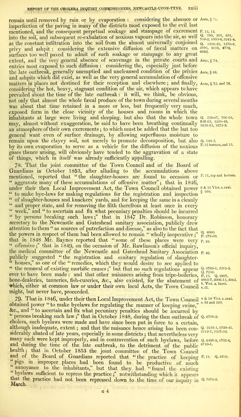 . c. exxi. 109. remain until removed by rain or bj evaporation: considering the absence or Ante, § 71. imperfection of the paving in many of the districts most exposed to the evil last mentioned, and the consequent perpetual soakage and stampage of excrement p. 12,15. into the soil, and subsequent re-exhalation of noxious vapours into the air, as well ^oif 1005-6,'sSiU. as the constant infiltration into the soil from the almost universally conjoined q. 1238-43, 1576-8* privy and ashpit : considering the extensive diffusion of faecal matters on 3893, 4133, 4770, surfaces too well paved to admit of such soakage or stampage to any great extent, and the very general absence of scavenage in the private courts and Ante, § 74. entries most exposed to such diffusion : considering the, especially just before the late outbreak, generally unemptied and uncleansed condition of the privies Ante, § 68. and ashpits which did exist, as well as the very general accumulation of offensive matters in places not destined for their reception and elsewhere ; and finally. Ante, § 75. and 76. considering the hot, heavy, stagnant condition of the air, which appears to have prevailed about the time of the late outbreak: it will, we think, be obvious, not only that almost the whole faecal produce of the town during several months was about that time retained in a more or less, but frequently very much, exposed form in the close vicinity of the houses and rooms in which the inhabitants at large were living and sleeping, but also that the whole town Q. 559-67, 706-18, may, almost without exaggeration, be said to have been breathing continually 1659*^.61 \^6^^24^.' an atmosphere of their own excrements ; to which must be added that the but too general want even of surface drainage, by allowing superfluous moisture to remain upon the clayey soil, not merely to promote decomposition, but also Q. 144-5. by its own evaporation to serve as a vehicle for the diffusion of the noxious i'-12 bottom, and 13. gases thence arising, will obviously have tended to the aggravation of a state of things, which in itself was already sufficiently appalling. 78. That the joint committee of the Town Council and of the Board of Guardians in October 1853, after alluding to the accumulations above mentioned, reported that the slaughter-houses are found to occasion or ^-^^  aggravate many of these accumulations of offensive matter; that in 1846, under their then Local Improvement Act, the Town Council obtained power  to make bye-laws for making regulations for the registration and inspection  of slaughter-houses and knackers' yards, and for keeping the same in a cleanly  and proper state, and for removing the filth therefrom at least once in every  week, and  to ascertain and fix what pecuniary penalties should be incurred  by persons breaking such laws; that in 1847 Dr. Robinson, honorary secretary to the Newcastle and Gateshead sanitary association, pul)licly drew attention to them  as sources of putrefaction and disease, as also to the fact that the powers in respect of them had been allowed to remain  wholly inoperative ; p. ^to-so. that in 1848 Mr. Baynes reported that  some of these places were very p. 49.  offensive; that in 1849, on the occasion of Mr. Rawlinson's official inquiry, the medical committee of the Newcastle and Gateshead Sanitary Association p. 42. publicly suggested the registration and sanitary regulation of slaughter-  houses, as one of the  remedies, which they would desire to see apjdied to  the removal of existing morbific causes ; but that no such regulations appear '^''^o-i. 2513-s. ever to have been made : and that other nuisances arising from tripe-boileries, i\ IT^'q. 3997, bone-dealeries, tanneries, fish-cureries, &c., also existed, for the abatement of i^vicV°°xx^f'^°^^ which, either at common law or under their own local Acts, the Town Council s.'3i.''' might, but never have, proceeded. 79- That in 1846, under their then Local Improvement Act, the Town Council ^ ^ °- obtained power  to make byelaws for regulating the manner of keeping swine, ^' &c., and  to ascertain and fix what pecuniary penalties should be incurred by  persons breaking such law ; that in October 1848, during the then outbreak of Q- 6708-9. cholera, such byelaws were made and have since been put in force to a certain, although inadequate, extent; and that the nuisance hence arising has been con- Q- 2130-1, 2728-41. siderably abated of late years, especially in some districts ; that nevertheless very many such were kept improperly, and in contravention of such byelaws, before Q. 6408-9,2732-6, and during the time of the late outbreak, to the detriment of the public health; that in October 1853 the jomt committee of the Town Council and of the Board of Guardians reported that the practice of keeping i'-^- Q-6709. pigs in improper places had been found to be productive of much *^ annoyance to the inhabitants, but that they had  found the existing  byelaws suffident to repress the practice; notwithstanding which it appears that the practice had not been repressed down to the time of our inquiry in Q-7074-9. March. ^