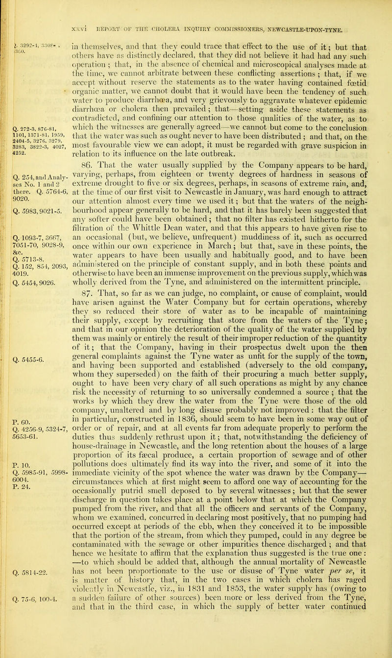 l 3292-1, 33U8 300. Q. 272-3, 876-81, illOl, 1371-81, 1959, S404-5, 327G, 3279, 3283, 3822-3, 4027, 4252. Q. 254, and Analj^- ses No. 1 and 2 there. Q. 5764-6, 9020. Q. 5983,9021-5. Q. 1093-7, 3667, 7051-70, 9028-9, &c. Q. 5713-8. Q. 152, 854, 2093, 4019. Q. 5454, 9026. Q. 5455-6. P. 60. Q. 4256-9, 5324-7, 5653-61. P. 10. Q. 5985-91, 5998- 6004. P. 24. Q. 5814-22. Q. 75-6, 100-4. in themselves, and that they could trace that effect to the use of it; but that others have as distinctly declared, that they did not believe it had had any such operation ; that, in the absence of chemical and microscopical analyses made at the time, we cannot arbitrate between these conflicting assertions ; that, if we accept without reserve the statements as to the water having contained fcetid organic matter, we cannot doubt that it would have been the tendency of such water to produce diarrhoea, and very grievousl}^ to aggravate whatever epidemic diarrhoea or cholera then prevailed; that—setting aside these statements as contradicf,ed, and confining our attention to those qualities of the water, as to which the witnesses are generally agreed—we cannot but come to the conclusion that the water was such as ought never to have been distributed; and that, on the most favourable view we can adopt, it must be regarded with grave suspicion in relation to its influence on the late outbreak. 86. That the water usually supplied by the Company appears to be hard, varying, perhaps, from eighteen or twenty degrees of hardness in seasons of extreme drought to flve or six degrees, perhaps, in seasons of extreme rain, and, at the time of our first visit to Newcastle in January, was hard enough to attract our attention almost every time we used it; but that the waters of the neigh- bourhood appear generally to be hard, and that it has barely been suggested that any softer could have been obtained; that no filter has existed hitherto for the filtration of the Whittle Dean Avater, and that this appears to have given rise to an occasional (but, we believe, unfrequent) muddiness of it, such as occurred once within our own experience in March; but that, save in these points, the water appears to have been usually and habitually good, and to have been administered on the principle of constant supply, and in both these points and otherwise to have been an immense improvement on the previous supply, which was wholly derived from the Tyne, and administered on the intermittent principle. 87- That, so far as we can judge, no complaint, or cause of complaint, would have arisen against the Water Company but for certain operations, whereby they so reduced their store of water as to be incapable of maintaining their supply, except by recruiting that store from the waters of the Tyne; and that in our opinion the deterioration of the quality of the water supplied by them was mainly or entirely the result of their improper reduction of the quantity of it; that the Company, having in their prospectus dwelt upon the then general complaints against the Tyne water as unfit for the supply of the town, and having been supported and established (adversely to the old company, whom they superseded) on the faith of their procuring a much better supply, ought to have been very chary of all such operations as might by any chance risk the necessity of returning to so universally condemned a source ; that the works by which they drew the water from the Tyne were those of the old company, unaltered and by long disuse probably not improved : that the filter in particular, constructed in 1836, should seem to have been in some way out of order or of repair, and at all events far from adequate properly to perform the duties thus suddenly rethrust upon it; that, notwithstanding the deficiency of house-drainage in Newcastle, and the long retention about the houses of a large proportion of its faecal produce, a certain proportion of sewage and of other pollutions does ultimately find its way into the river, and some of it into the immediate vicinity of the spot whence the water was drawn by the Company— circumstances which at first might seem to afford one way of accounting for the occasionally putrid smell deposed to by several witnesses; but that the sewer discharge in question takes place at a point below that at which the Company pumped from the river, and that all the officers and servants of the Company, whom we examined, concurred in declaring most positively, that no pumping had occurred except at periods of the ebb, when they conceived it to be impossible that the portion of the stream, from Avhich they pumped, could in any degree be contaminated with the sewage or other impurities thence discharged ; and that hence we hesitate to affirm that the explanation thus suggested is the ti ue one: —to which should be added that, although the annual mortality of Newcastle has not been proportionate to the use or disuse of Tyne water per se, it is matter of history that, in the two cases in which cholera has raged violently in Newcastle, viz., in 1831 and 1853, the water supply has (owing to a sudden failure of other sources) been more or less derived from the Tyne, and that in the third case, in which the supply of better water continued