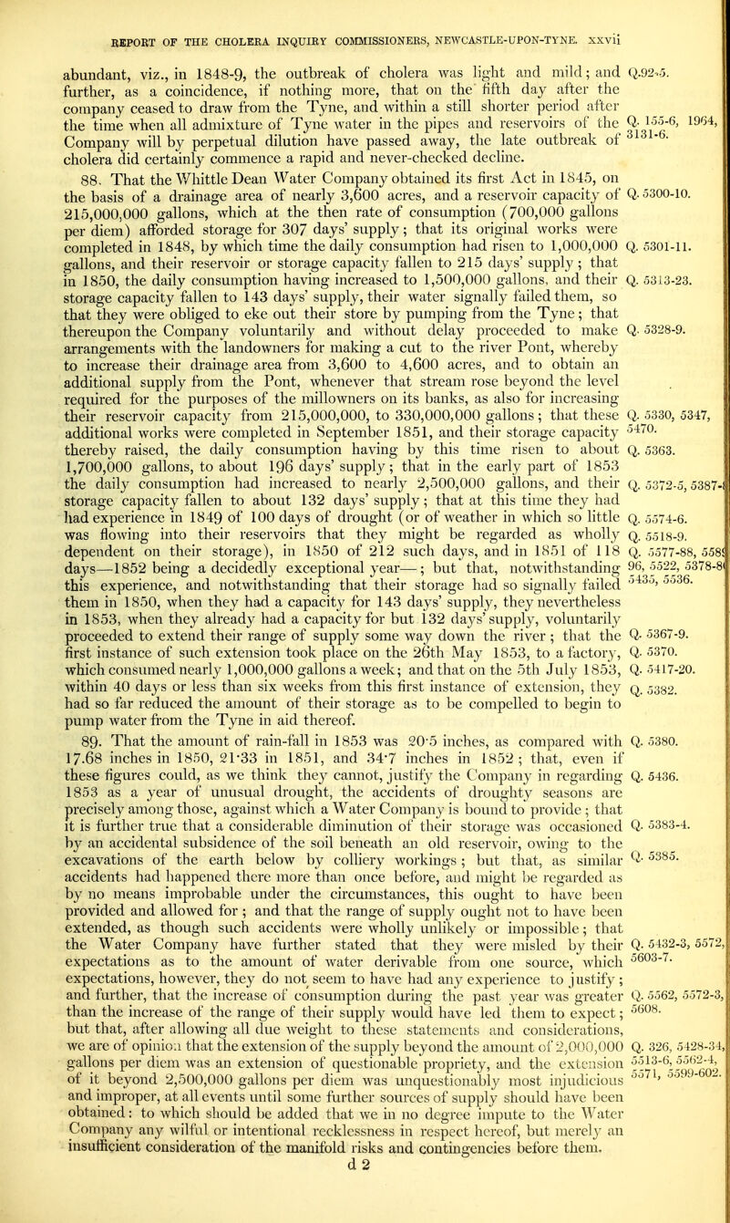 abundant, viz., in 1848-9, the outbreak of cholera was light and mild; and Q.92-.5. further, as a coincidence, if nothing more, that on the fifth day after the company ceased to draw from the Tyne, and within a still shorter period after the time when all admixture of Tyne water in the pipes and reservoirs of the ^{oiq^' ^^^'^ Company will by perpetual dilution have passed away, the late outbreak of  * cholera did certainly commence a rapid and never checked decline. 88, That the Whittle Dean Water Company obtained its first Act in 1845, on the basis of a drainage area of nearly 3,600 acres, and a reservoir capacity of Q- 5300-10. 215,000,000 gallons, which at the then rate of consumption (700,000 gallons per diem) afforded storage for 307 days' supply; that its original works were completed in 1848, by which time the daily consumption had risen to 1,000,000 Q. 5301-11. gallons, and their reservoir or storage capacity fallen to 215 days' supply; that in 1850, the daily consumption having increased to 1,500,000 gallons, and their Q. 5313-23. storage capacity fallen to 143 days' supply, their water signally failed them, so that they were obliged to eke out their store by pumping from the Tyne; that thereupon the Company voluntarily and without delay proceeded to make Q- 5328-9. arrangements with the landowners for making a cut to the river Pont, whereby to increase their drainage area from 3,600 to 4,600 acres, and to obtain an additional supply from the Pont, whenever that stream rose beyond the level required for the purposes of the millowners on its banks, as also for increasing their reservoir capacity from 215,000,000, to 330,000,000 gallons; that these Q. 5330, 5347, additional works were completed in September 1851, and their storage capacity thereby raised, the daily consumption having by this time risen to about Q. 5363. 1,700,000 gallons, to about I96 days' supply; that in the early part of 1853 the daily consumption had increased to nearly 2,500,000 gallons, and their q. 5372-5,5387-; storage capacity fallen to about 132 days' supply; that at this time they had had experience in 1849 of 100 days of drought (or of weather in which so little q. 5574-6. was flowing into their reservoirs that they might be regarded as wholly q. 5518-9. dependent on their storage), in 1850 of 212 such days, and in 1851 of 118 Q. 5577-88,558! days—1852 being a decidedly exceptional year—; but that, notwithstanding 96,5522,5378-8' this experience, and notwithstanding that their storage had so signally failed them in 1850, when they had a capacity for 143 days' supply, they nevertheless in 1853, when they already had a capacity for but 132 days'supply, voluntarily proceeded to extend their range of supply some way down the river ; that the Q- 5367-9. first instance of such extension took place on the 26th May 1853, to a factory, Q- 5370. which consumed nearly 1,000,000 gallons a week; and that on the 5th July 1853, Q. 5417-20. within 40 days or less than six weeks from this first instance of extension, they q. 5332. had so far reduced the amount of their storage as to be compelled to begin to pump water from the Tyne in aid thereof. 89. That the amount of rain-fall in 1853 was 20'5 inches, as compared with Q. 5380. 17.68 inches in 1850, 21-33 in 1851, and 347 inches in 1852; that, even if these figures could, as we think they cannot, justify the Company in regarding Q. 5436. 1853 as a year of unusual drought, the accidents of droughty seasons are precisely among those, against which a Water Company is bound to provide ; that it is further true that a considerable diminution of their storage was occasioned Q- 5383-4. by an accidental subsidence of the soil beneath an old reservoir, owing to the excavations of the earth below by colliery workings ; but that, as similar accidents had happened there more than once before, and might be regarded as by no means improbable under the circumstances, this ought to have been provided and allowed for ; and that the range of supply ought not to have been extended, as though such accidents were wholly unlikely or impossible; that the Water Company have further stated that they were misled by their Q- 5432-3, 5572, expectations as to the amount of water derivable from one source, which 5603-7. expectations, however, they do not seem to have had any experience to j ustify ; and further, that the increase of consumption during the past year was greater Q. 5562, 5572-3, than the increase of the range of their supply would have led them to expect; but that, after allowing all due weight to these statements and considerations, we are of opinion that the extension of the supply beyond the amount of 2,000,000 Q. 326, 5428-34, gallons per diem was an extension of questionable propriety, and the extension ^^^^'^l^^q q'q^ of it beyond 2,500,000 gallons per diem was unquestionably most injudicious and improper, at all events until some further sources of supply should have been obtained: to which should be added that we in no degree impute to the Water Company any wilful or intentional recklessness in respect hereof, but merely an insufficient consideration of the manifold risks and contingencies before them. d 2