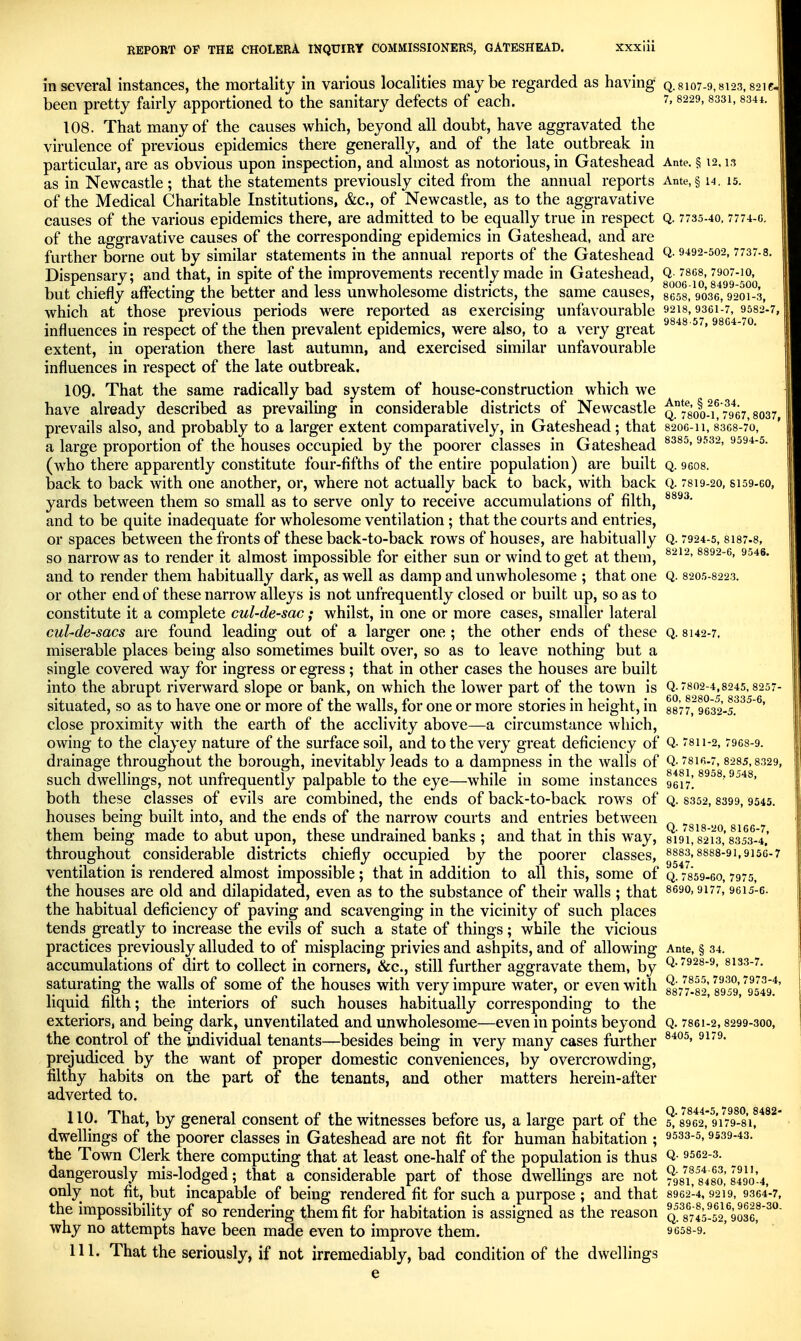 in several instances, the mortality in various localities maybe regarded as having q. 8107-9,8123,821c. been pretty fairly apportioned to the sanitary defects of each. 7,8229,8331,334*. 108. That many of the causes which, beyond all doubt, have aggravated the virulence of previous epidemics there generally, and of the late outbreak in particular, are as obvious upon inspection, and almost as notorious, in Gateshead Ante. § 12.13 as in Newcastle ; that the statements previously cited from the annual reports Ante, § i4, 15. of the Medical Charitable Institutions, &c., of Newcastle, as to the aggravative causes of the various epidemics there, are admitted to be equally true in respect Q. 7735-40.7774-c. of the aggravative causes of the corresponding epidemics in Gateshead, and are further borne out by similar statements in the annual reports of the Gateshead Q-9^92-502,7737-8. Dispensary; and that, in spite of the improvements recently made in Gateshead, Q 7868,7907-10, but chiefly affecting the better and less unwholesome districts, the same causes, gegg, 9036,9201-3, which at those previous periods were reported as exercising unfavourable 92is, 9361-7, 9582-7, influences in respect of the then prevalent epidemics, were also, to a very great ^^ extent, in operation there last autumn, and exercised similar unfavourable influences in respect of the late outbreak. 109. That the same radically bad system of house-construction which we have already described as prevailing in considerable districts of Newcastle q°78oo-^i! 7^9^67,8037 prevails also, and probably to a larger extent comparatively, in Gateshead; that 820G-11,83C8-7'o, a large proportion of the houses occupied by the poorer classes in Gateshead ^^^^■2- (who there apparently constitute four-fifths of the entire population) are built q. gcos. back to back with one another, or, where not actually back to back, with back Q. 7819-20, S159-G0, yards between them so small as to serve only to receive accumulations of filth, and to be quite inadequate for wholesome ventilation ; that the courts and entries, or spaces between the fronts of these back-to-back rows of houses, are habitually Q. 7924-5, 8I87.8, so narrow as to render it almost impossible for either sun or wind to get at them, and to render them habitually dark, as well as damp and unwholesome ; that one Q. 8205-8223. or other end of these narrow alleys is not unfrequently closed or built up, so as to constitute it a complete cul-de-sac; whilst, in one or more cases, smaller lateral cul-de-sacs are found leading out of a larger one ; the other ends of these Q. 8142-7, miserable places being also sometimes built over, so as to leave nothing but a single covered way for ingress or egress; that in other cases the houses are built into the abrupt riverward slope or bank, on which the lower part of the town is Q-7802-4,8245,8257- situated, so as to have one or more of the walls, for one or more stories in height, in 8877,9632-5.^^^ ^' close proximity with the earth of the acclivity above—a circumstance which, owing to the clayey nature of the surface soil, and to the very great deficiency of Q- 7811-2,7968-9. drainage throughout the borough, inevitably leads to a dampness in the walls of Q-816.7,8285,8329, such dwellings, not unfrequently palpable to the eye—while in some instances 9617] both these classes of evils are combined, the ends of back-to-back rows of q. 8352,8399,9545. houses being built into, and the ends of the narrow courts and entries between ^^^^ them being made to abut upon, these undrained banks ; and that in this way, 8191,821's,'835^3^-4.' throughout considerable districts chiefly occupied by the poorer classes, 8883,8888-91,9156-7 ventilation is rendered almost impossible; that in addition to all this, some of q. 7859.G0,7975, the houses are old and dilapidated, even as to the substance of their walls ; that 8690,9177,96X5-6. the habitual deficiency of paving and scavenging in the vicinity of such places tends greatly to increase the evils of such a state of things; while the vicious practices previously alluded to of misplacing privies and ashpits, and of allowing Ante, § 34. accumulations of dirt to collect in corners, &c., still further aggravate them, by Q-'928-9, 8133-7. saturating the walls of some of the houses with very impure water, or even with ^877^.82 8959 ^^9549^' liquid filth; the interiors of such houses habitually corresponding to the exteriors, and being dark, unventilated and unwholesome—even in points beyond Q. 7861-2,8299-300, the control of the individual tenants—besides being in very many cases further prejudiced by the want of proper domestic conveniences, by overcrowding, filthy habits on the part of the tenants, and other matters herein-after adverted to. 110. That, by general consent of the witnesses before us, a large part of the 5!'8962,* 9179^-81!*^^ dwellings of the poorer classes in Gateshead are not fit for human habitation ; ^^^s-s, 9539-43. 9562-3. the Town Clerk there computing that at least one-half of the population is thus Q- dangerously mis-lodged; that a considerable part of those dwellings are not ^gg^^8^48o,'849o'-4, only not fit, but incapable of being rendered fit for such a purpose ; and that 8962-4,9219, 9364-7, the impossibility of so rendering them fit for habitation is assigned as the reason Q^^gus-sU^gSSe,^^ why no attempts have been made even to improve them. 9658-9. 111. That the seriously, if not irremediably, bad condition of the dwellings