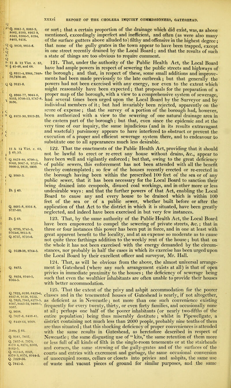 4 XXXVl '-Q. 8061-3, 8068-9, 8082, 8189, 8265-9, 8343, 8386-S, 8394, 8403,8416. Q Q. 9850, 9855-6. 6, Q 8] Q 8M1 & 12 Vict. c. 63, j|9i § 41-48, and 68. || I Q. 8911-4,9966, 7868- jj j 70,7936-40. IQ Q. 9125-8. : Q. 8966-77, 9044-8, ' 9533, 9708-13, 9767-1 \\^ 9696. j^l Q. 8978-90, 9319-23. REPORT OF THE CHOLERA INQUIRY COMMISSIONERS, GATESHEAD. 11 & la Vict. c. 03, § 49, 53. Q. 8678-80, 8700-2, 9060, 9067-8, 9723-4, 9800-2, 9858, 9900. Q. 9060-3. lb. § 49. Q. 8681-8, 8916 8, 9757-60. lb. § 69. Q. 8735, 9745-9, 9763-6,9815-9. Q. 8737, 9750-6. Q. 9129-38, 9764-5. Q. 8433. Q. 8434, 8940-1, 9564-5. Q. 7822, 8195, 8423-4, 8937-8, 9158, 9552. Q. 7823, 7945,8273-5, 8307,9443-52, 9480-1, 9597. Q. 9608. Q. 7827-8, 8433-41. Q. 8449-64, 9160. Ante, § 66. Q. 9161, 7837. Q. 7837-8, 7970, 8173 4, 8274, 8308, 9162-5. Q. 8154-8, 8249, 8370 3, 8376, 8944-5. Q. 7829-36. Q. 7841-3. or sort; that a certain proportion of the drainage which did exist, was, as above mentioned, exceedingly imperfect and inefficient, and often (as were also many of the sm-face gutters above alluded to) filthy and offensive in the highest degree ; that none of the gully grates in the town appear to have been trapped, except in one street recently drained by the Local Board; and that the results of such a state of things are too obvious to require comment. 121. That, under the authority of the Pubhc Health Act, the Local Board have had ample powers in respect of sewering the public streets and highways of the borough; and that, in respect of these, some small additions and improve- ments had been made previously to the late outbreak; but that generally the powers had not been exercised with any energy, nor even to the extent which might reasonably have been expected; that proposals for the preparation of a proper map of the borough, with a view to a comprehensive system of sewerage, had several times been urged upon the Local Board by the Surveyor and by individual members of it; but had invariably been rejected, apparently on the score of expense; that the survey of a portion of the borough had, however, been authorized with a view to the sewering of one natural drainage area in the eastern part of the borough; but that, even since the epidemic and at the very time of our inquiry, the same injudicious (and in its results extravagant and wasteful) parsimony appears to have interfered to obstruct or prevent the execution of a proper and efficient sewerage system there, and to endeavour to substitute one to all appearances much less desirable. 122. That the enactments of the Public Health Act, providing that it should not be lawful to erect or re erect any house without drains, &c., appear to have been well and vigilantly enforced; but that, owing to the great deficiency of public sewers, this enforcement has not been attended with all the benefit thereby contemplated; so few of the houses recently erected or re-erected in the borough having been within the prescribed 100 feet of the sea or of any public sewer, that it has been necessary for the Local Board to sanction their being drained into cesspools, disused coal workings, and in other more or less undesirable ways: and that the further powers of that Act, enabling the Local Board to cause any and every house to be drained which is within 100 feet of the sea or of a public sewer, whether built before or after the application of that Act to the district in which it is situated, have been greatly neglected, and indeed have been exercised in but very few instances. 123. That, by the same authority of the Public Health Act, the Local Board have been empowered to compel the sewering of private streets, &c.; that in three or four instances this power has been put in force, and in one at least with great apparent benefit to the locality, and at an expense so moderate as to cause not quite three farthings addition to the weekly rent of the house; but that on the whole it has not been exercised with the energy demanded by the circum- stances, nor probably in half the cases in which its exercise has been urged upon the Local Board by their excellent officer and surveyor, Mr. Hall. 124. That, as will be obvious from the above, the almost universal arrange- ment in Gateshead (Avhere any such arrangement exists at all) is that of open privies in immediate proximity to the houses; the deficiency of sewerage being such that even the wealthier inhabitants are often unable to provide their houses with better accommodation. 125. That the extent of the privy and ashpit accommodation for the poorer classes and in the tenemented houses of Gateshead is nearly, if not altogether, as deficient as in Newcastle; not more than one such convenience existing frequently for every twenty, thirty, or even forty families, and occasionally none at all; perhaps one half of the poorer inhabitants (or nearly two-fifths of the entire population) being thus miserably destitute ; whilst in Pipewellgate, a district containing not much less than 2000 people, probably nine tenths of them are thus situated; that this shocking deficiency of proper conveniences is attended with the same results in Gateshead, as heretofore described in respect of Newcastle ; the same disgusting use of  kits, the same retention of them more or less full of all kinds of filth in the single-room tenements or at the stairheads and corners, the same strewing of the gully-grates and of the surfaces of the courts and entries with excrement and garbage, the same occasional conversion of unoccupied rooms, cellars or closets into privies and ashpits, the same use of waste and vacant pieces of ground for similar purposes, and the same !(