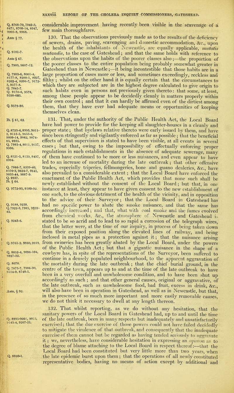 Q. 8768-70,7942-3, Considerable improvement having recently been visible in the scavenaffe of a '9^03-s^'o'^s!'''''' few main thoroughfares. Ante § 77. 130. That the observations previously made as to the results of the deficiency of sewers, drains, paving, scavenging and domestic accommodation, &c., upon the health of the inhabitants of Newcastle, are equally apphcable, mutatis Q. 9181-7. mutandis, to the case of Gateshead; and that the same holds with reference to Ante § 67. the obscrvatious upon the habits of the poorer classes also ;—the proportion of Q. 7903,9607-12. the poorer classcs to the entire population being probably somewhat greater in Gateshead than in Newcastle;—it being incontestible that those habits are in a Q. 7903-6,8001-4, large proportion of cases more or less, and sometimes exceedingly, reckless and 8262-4! 839*6-7,' 9172- filthy ; whilst On the other hand it is equally certain that the circumstances to .5,9577-8. which they are subjected are in the highest degree calculated to give origin to Q. 9^0-6,9578, ^uch habits even in persons not previously given thereto : that some, at least, 9598-605. among these people appear to be decidedly cleanly in matters properly within their own control; and that it can hardly be affirmed even of the dirtiest among Q. 9579-80. them, that they have ever had adequate means or opportunities of keeping themselves clean. lb. §61,62. 131. That, under the authority of the Public Health Act, the Local Board have had power to provide for the keeping all slaughter-houses in a cleanly and Q. 8723-4,8995,9011- propcr statc; that byelaws relative thereto were early issued by them, and have 9'809-uf986?9874- ^^^^ b^^^ stringently and vigilantly enforced as far as possible ; that the beneficial 85,9935. ' effects of that supervision is stated to have been visible, at all events in several 9936!^^*'^°'^'^''^^' cases; but that, owing to the impossibihty of effectually enforcing proper regulations in such estabhshments in the absence of adequate sewerage, many Q. 8121-5,8139,8497, of them havc continued to be more or less nuisances, and even appear to have led to an increase of mortality during the late outbreak ; that other offensive Q. 7866-7,8339-40, tradcs, cspecially triperies, fellmongeries, bone and guano dealeries, &c., have 9833-44r988'7%^^*^' ^^^o prevailed to a considerable extent; that the Local Board have enforced the Q-9937. enactment of the Public Health Act, which provides that none such shalh be ^' newly established w^ithout the consent of the Local Board; but that, in one Q. 9772-95,9189-92. instance at least, they appear to have given consent to the new establishment of one such, to the obvious detriment of the health of the vicinity, and in opposition to the advice of their Surveyor; that the Local Board in Gateshead has Q. 9188,9238. had 110 sptclfic powcr to abate the smoke nuisance, and that the same has Q^7922-3,7985, 9239 a^Q(,Qj.(jj^-[g}y incrcascd; and that, what with coal smoke and the fumes evolved from chemical works, &c., the atmosphere of Newcastle and Gateshead i^ Q. 9243-6. stated to be so acrid and to lead to so rapid a corrosion of the telegraph wires, that the latter were, at the time of our inquiry, in process of being taken down from their exposed position along the elevated lines of railway, and being inclosed in metal pipes as a protection against it; that the nuisance arising Q. 9761-2. 9860,9919. fi'om swinerics has been greatly abated by the Local Board, under the powers of the Public Health Act; but that a gigantic nuisance in the shape of a !?82^7°32*' cowbyre has, in spite of the representations of the Surveyor, been suffered to continue in a densely populated neighbourhood, to the apparent aggravation of Q- 8070. the mortality during the late outbreak; that the chief burial ground, in the ^h\il^'luo-\'^^' centre of the town, appears up to and at the time of the late outbreak to have ' ' ' been in a very overfull and unwholesome condition, and to have been shut up t accordingly as such ; and that other general causes, original or aggravative, of the late outbreak, such as unwholesome food, bad fruit, excess in drink, ike, I, Ante, § 92. will also havc been in operation in Gateshead, as well as in Newcastle, but that, |p!l in the presence of so much more important and more easily removable causes, we do not think it necessary to dwell at any length thereon. 132. That whilst reporting, as we do without any hesitation, that the I sanitary powers of the Local Board in Gateshead had, up to and until the time b. ^^^^'^^o?'^r'^' the late outbreak, been in many respects but inadequately and unsatisfactorily [ ■ • exercised; that the due exercise of those powers could not have failed decidedly j to mitigate the virulence of that outbreak, and consequently that the inadequate I exercise of them cannot bat be regarded as having tended seiiously to aggravate it; we, nevertheless, have considerable hesitation in expressing an opinion as to : the degree of blame attaching to the Local Board in respect thereof:—that the Local Board had been constituted but very little more than two years, when Q. 8860-1. the late epidemic burst upon them; that the operations of all newly constituted representative bodies, having no means of action except by additional and ill