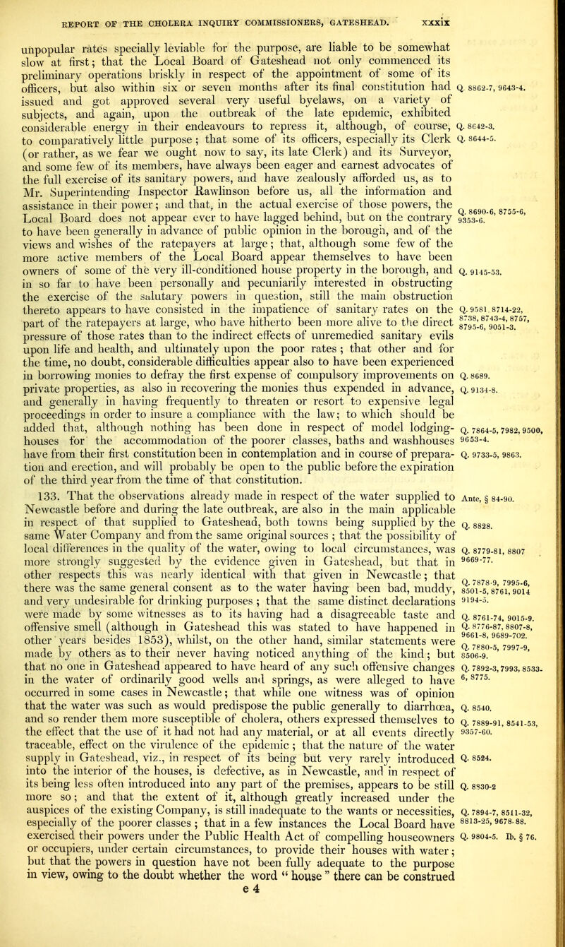 unpopular rates specially leviable for the purpose, are liable to be somewhat slow at first; that the Local Board of Gateshead not only commenced its preliminary operations briskly in respect of the appointment of some of its officers, but also within six or seven months after its final constitution had q 8862-7,9643-4. issued and got approved several very useful byelaws, on a variety of subjects, and again, upon the outbreak of the late epidemic, exhibited considerable energy in their endeavours to repress it, although, of course, Q. 8642-3. to comparatively little purpose ; that some of its officers, especially its Clerk Q- 8644-5. (or rather, as we fear we ought now to say, its late Clerk) and its Surveyor, and some few of its members, have always been eager and earnest advocates of the full exercise of its sanitary powers, and have zealously afforded us, as to Mr. Superintending Inspector Rawlinson before us, all the information and assistance in their power; and that, in the actual exercise of those powers, the Local Board does not appear ever to have lagged behind, but on the contrary 9353-6.* ' to have been generally in advance of public opinion in the borough, and of the views and wishes of the ratepayers at large; that, although some few of the more active members of the Local Board appear themselves to have been owners of some of the very ill-conditioned house property in the borough, and q. 9145-53. in so far to have been personally and pecuniarily interested in obstructing the exercise of the salutary powers in question, still the main obstruction thereto appears to have consisted in the impatience of sanitary rates on the Q.9581.8714-22, part of the ratepayers at large, who have hitherto been more alive to the direct 8795-6^,^9051'-^^^' pressure of those rates than to the indirect effects of unremedied sanitarj/ evils upon life and health, and ultimately upon the poor rates ; that other and for the time, no doubt, considerable difficulties appear also to have been experienced in borrowing monies to defray the first expense of compulsory improvements on q. 8689. private properties, as also in recovering the monies thus expended in advance, q. 9134-8. and generally in having frequently to threaten or resort to expensive legal proceedings in order to insure a compliance with the law; to which should be added that, although nothing has been done in respect of model lodging- q. 7864-5,7982,9500, houses for the accommodation of the poorer classes, baths and washhouses 9653-4. have from their first constitution been in contemplation and in course of prepara- q. 9733-5, 9863. tion and erection, and will probably be open to the public before the expiration of the third year from the time of that constitution. 133. That the observations already made in respect of the water supplied to Ante, § 84-90. Newcastle before and during the late outbreak, are also in the main applicable in respect of that supplied to Gateshead, both towns being supplied by the q. ssas. same Water Company and from the same original sources ; that the possibihty of local differences in the quality of the water, owing to local circumstances, was q. 8779-81, 8807 more strongly suggested by the evidence given in Gateshead, but that in ^669-77. other respects this was nearly identical with that ffiven in Newcastle; that * Q787897995 6 there was the same general consent as to the water having been bad, muddy, 8501-5,876i,9o'u and very undesirable for drinking purposes ; that the same distinct declarations ^i^-i-^- were made by some witnesses as to its having had a disagreeable taste and q. 8761-74,9015-9. offensive smell (although in Gateshead this was stated to have happened in Q-§776-87,8807-8, other years besides 1853), whilst, on the other hand, similar statements were ^^^'^^^^'''^2. made by others as to their never having noticed anything of the kind; but 8506-9. ' that no one in Gateshead appeared to have heard of any such offensive changes Q. 7392-3,7993,8533- in the water of ordinarily good wells and springs, as M^ere alleged to have ^' occurred in some cases in Newcastle; that while one witness was of opinion that the water was such as would predispose the public generally to diarrhoea, q. 8540. and so render them more susceptible of cholera, others expressed themselves to q. 7889-91 8541-53 the effect that the use of it had not had any material, or at all events directly 9357-60. traceable, effect on the virulence of the epidemic ; that the nature of the water supply in Gateshead, viz., in respect of its being but very rarely introduced Q- 8524. into the interior of the houses, is defective, as in Newcastle, and in respect of its being less often introduced into any part of the premises, appears to be still q. 8830-2 more so; and that the extent of it, although greatly increased under the auspices of the existing Company, is still inadequate to the wants or necessities, Q. 7894-7,8511-32, especially of the poorer classes ; that in a few instances the Local Board have 8813-25, 9678-88. exercised their powers under the Public Health Act of compelling houseowners Q- 9804-5. ib. § 76. or occupiers, under certain circumstances, to provide their houses with water; hnt that the powers in question have not been fully adequate to the purpose in view, owing to the doubt whether the word  house  there can be construed