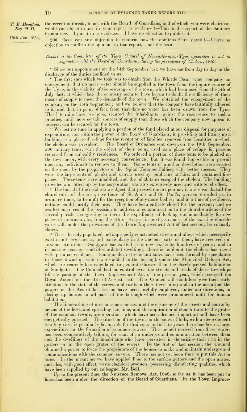 T. E. Headlam, tlie recent outbreak, to act with the Board of Guardians, and of which you were chairman Esq. M. D, would you object to put in your report as evidence ?—This is the report of the Sanitary Committee. I put it in as evidei.ee. 1 have no objection to publish it. 19th Jan. 1854. ^qo. Have you any objection to confirm now the opinions there stated?—I liave no objection to confirm the opinions in that report,—not the least. Report of the Committee of the Town Council of Ncwcastle-upon-Tyiie, appointed to act in conjunction icitli the Board of Guardians, during the prevalence of Cholera, 1853.  Since our appointment on the 14th September last, we have sat from day to day in the discharge of the duties confided to us.  The first step which we took was to obtain from the Whittle Dean water company an engagement, that no more water should be supplied to the town from the impure source of the Tyne, in the vicinity of the sewerage of the town, which had been used from the 5th of July last, at which date the company seem to have begun to doubt the sufficiency of their means of suppiv to meet the demands of the town. We obtained the engagement of the company on the 15th September; and we believe that the company have faithfully adhered to it; and that, in point of fact, from that date no water has been drawn from the Tyne. The late rains have, we hope, secured the inhabitants against the recurrence to such a practice, until more certain sources of supply than those which the company now appear to possess, can be secured for the town.  We lost no time in applying a portion of the fund placed at our disposal for purposes of expenditure, not within the power of the Board of Guardians, in providing and fitting up a buildiuff as a place of refuge for the reception of families removed from localities in which the cholera was prevalent. The Board of Ordnance sent down, on the 19th September, 200 military tents, with the object of their being used as a place of refuge for persons removed from unhealthy residences. We ordered a portion of these tents to be pitched on the town moor, with every necessary convenience ; but it was found impossible to prevail upon any individuals to remove to them. Some tents of another description were erected on the moor by the proprietors of the Spital Tongues Colliery with better success. They were tlie large tents of planks and canvas used by publicans at fairs, and contained fire- places These tents were inhabited, and the inhabitants escaped the cholera. The building provided and fitted up by the corporation was also extensively used and with good effect.  The burial of the dead was a subject that pressed much upon- us ; it was clear that all the cliurciiyards of ihe town, save those of St. Ann's and St. Paul's, were so crowded as, in ordinary times, to be unfit for the reception of any more bodies; and in a time of pestilence, nothing could justify their use. They have been entirely closed for the present; and we availed ourselves of the occasion to address a communication to the churchwardens of the several parishes, suggesting to them the expediency of looking out immediately for new places of interment, as, from tiie 4th of August in next year, most of the existing church- yards will, under the provisions of the Town Improvement Act of last session, be virtually closed.  Those densely populated and improperly constructed streets and alleys which necessarily exist in all lai'ge towns, and pai-ticularly in the ancient parts of them, have received our anxious attention. Sandgate has existed as it now exists for hundreds of years ; and in its narrow passages and ill-ventilated dwellings, there is no doubt the cholera has raged with peculiar \irulence. Some modern streets and lanes have been formed by speculators in those tov. nships which were added to the boroLigli under the Municipal Reform Act, which are scarcely less calculated to generate disease than tlie closely packed habitations of Sandgate. The Council had no control over the streets and roads of these townships till the passing of the Town Improvement Act of the present year, which received the Royal Assent on the 4ih of August last. The Council will doubtless give their early attention to the state of the streets and roads in these townships ; and in the meantime the powers of the Act of last session have been usefully employed, under our directions, in closing up houses in all parts of the borough which were pronounced unfit for human habitation.  The limewashing of unwholesome houses, and the cleansing of the streets and courts by means of the hose, and spreading hot lime, and the application of stench traps to the grates of the common sewers, are operations which have been deemed important and have been energetically pursued. The situation of the town, on the sides of hills, with a steep descent to a fine river is peculiarly favourable for drainage, and of late years there has been a large expenditui'e in the formation of connnon sewers. The benefit derived from these sewers has been comparatively tiifiing, for want of an underground connnunication between them and the dwellings of the inhabitants who have persisted in depositing tlieii' (I'lh. in the gutters or in the open gi-ates of the sewers. By the Act of last session, the Council obtained a power to force the proprietors of the houses to make and maintain underground communications with the common sewers. There has not yet been time to put this Act in force. In the meantime we have applied lime to the surface gutters and the open grates, and also, with good effect, waste chemical products, possessing disinfecting qualities, which have been supplied by our colleague, Mr. Bell.  Up to the present time, the Nuisance Removal Act, 1848, so far as it has been put in force, has been under the direction of the Board of Guardians. In the Town Improve-