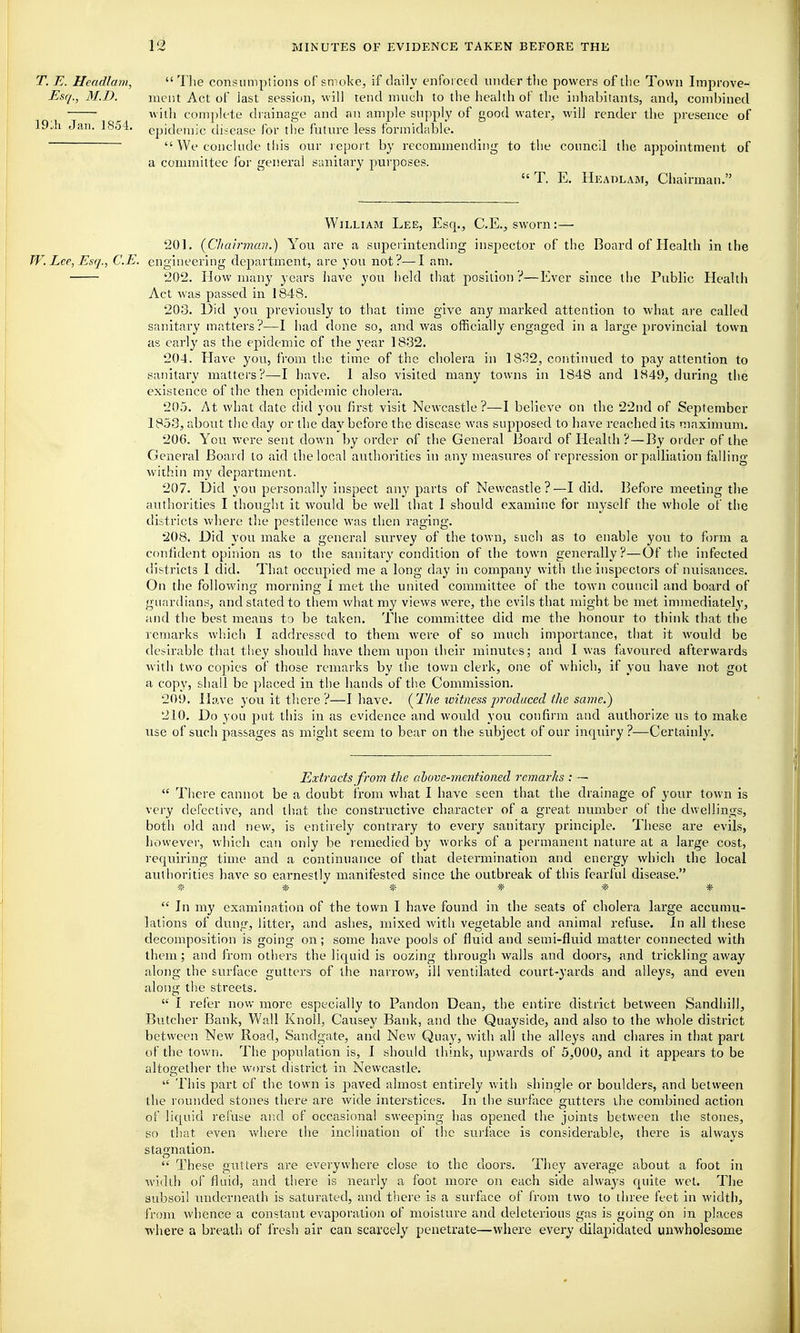 1^  Tlie consumptions of smoke, if daily enforced under tlie powers of llie Town Improve- ment Act of last session, will tend much to the health of the inhabitants, and, combined with complete drainage and an amjile supply of good water, will render the presence of epidemic tliicase for the future less formidable.  We conclude this our report by recommending to the coiuacll the appointment of a committee for general sanitary purposes.  T. E. Heaolam, Chairman. William Lee, Esq., C.E., sworn:— 201. (^Chairman.) You are a superintending inspector of the Board of Health in the TV. Lee, Esq., C.E. engineering department, are you not?—I am. 202. How many years have you held that position?—Ever since the Public Health Act was passed in 1848. 20-3. Did you previously to that time give any marked attention to what are called sanitary matters ?—1 had done so, and was officially engaged in a large provincial town as early as the epidemic of the year 1832. 204. Have you, from the time of the cholera in 1832, continued to pay attention to sanitary matters?—I have. 1 also visited many towns in 1848 and 1849, during the existence of the then epidemic cholera. 205. At what date did you first visit Newcastle?—I believe on the 22nd of September 1853, about the day or the day before the disease was supposed to have reached its maximum. 206. Yon were sent down by order of the General Board of Health ?—By order of the General Board to aid the local authorities in any measures of repression or palliation falling within my department. 207. Uid you personally inspect any parts of Newcastle?—I did. Before meeting the authorities I thought it would be well that 1 should examine for myself the whole of the districts where the pestilence was then raging. 208. Did you make a general survey of the town, such as to enable you to form a confident opinion as to the sanitary condition of the town generally?—Of the infected districts I did. That occupied me a long day in company with the inspectors of nuisances. On the followino- mornino; 1 met the united committee of the town council and board of guardians, and stated to them what my views were, the evils that might be met immediately, and the best means to be taken. The committee did me the honour to think that the remarks wliich I addressed to them Avere of so much importance, that it would be desirable that they should have them upon their minutes; and I was favoured afterwards with two copies of those remarks by the town clerk, one of which, if you have not got a copy, shall be placed in the hands of the Commission. 20!). Have you it there ?—I have. (^Tlie icitness produced the same.) 210. Do you put this in as evidence and would you confirm and authorize us to make use of such passages as might seem to bear on the subject of our inquiry?—Certainly. Extracts from the above-mentioned remarks : —  Ti)ere cannot be a doubt from what I have seen that the drainage of your town is very defective, and that the constructive character of a great number of the dwellings, both old and new, is entirely contrary to every sanitary principle. These are evils, however, which can only be remedied by works of a permanent nature at a large cost, requiring time and a continuance of that determination and energy which the local authorities have so eai-nestly manifested since the outbreak of this fearful disease. * * * * * *  In my examination of the town I have found in the seats of cholera large accumu- lations of dung, litter, and ashes, mixed with vegetable and animal refuse. In all tiiese decomposition is going on; some have pools of fluid and semi-fluid matter connected with them; and from others the liquid is oozing through walls and doors, and trickling away along the surface gutters of the narrow, ill ventilated court-yards and alleys, and even along the streets.  I refer now more especially to Pandon Dean, the entire district between Sandhill, Butcher Bank, Wall Knoll, Causey Bank, and the Quayside, and also to the whole district between New Road, Sandgate, and New Quay, with all the alleys and chares in that part of the town. The population is, I should think, upwards of 5,000, and it appears to be altogether the worst district in Newcastle.  This part of the town is paved almost entirely with shingle or boulders, and between the rounded stones there are wide interstices. In the surface gutters the combined action of liquid refuse and of occasional sweeping has opened the joints between the stones, so that even where the inclination of the surface is considerable, there is always stagnation.  These gutters are everywhere close to the doors. They average about a foot in width of fluid, and there is nearly a foot more on each side always quite wet. The subsoil imderneath is saturated, and there is a surface of from two to three feet in width, from whence a constant evaporation of moisture and deleterious gas is going on in places where a breatli of fresh air can scarcely penetrate—where every dilapidated unwholesome T. E. Headlam, Esq., M.D. 19A\ Jan. 1854.