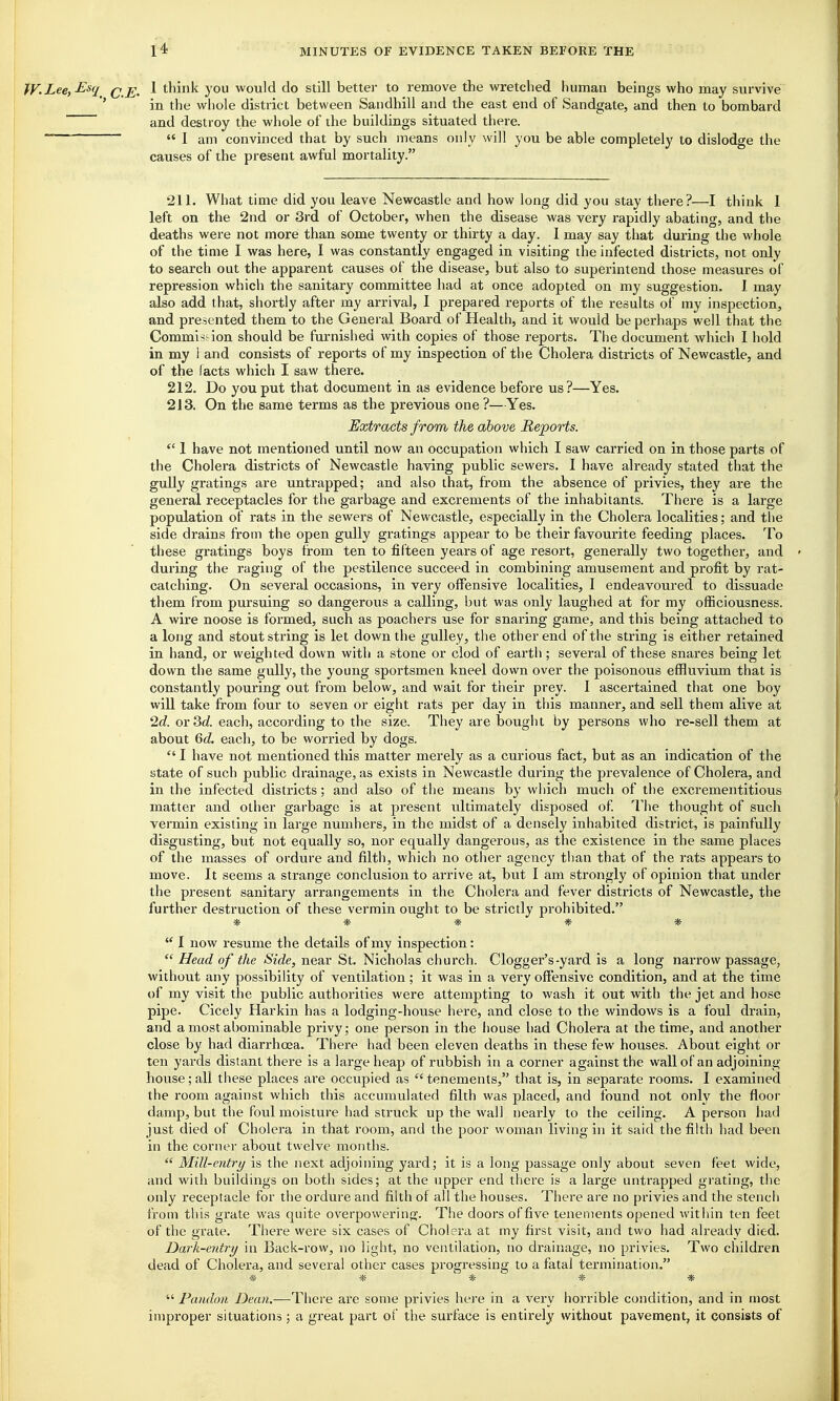 W-Lee,Esq q j^^ \ think you would do still better to remove the wretched human beings who may survive ' in the whole district between Sandhill and the east end of Sandgate, and then to bombard and destroy the whole of the buildings situated there.  I am convinced that by such means only will you be able completely to dislodge the causes of the present awful mortality. 211. What time did you leave Newcastle and how long did you stay there?—I think 1 left on the 2nd or 3rd of October, when the disease was very rapidly abating, and the deaths were not more than some twenty or thirty a day. I may say that during the whole of the time I was here, I was constantly engaged in visiting the infected districts, not only to search out the apparent causes of the disease, but also to superintend those measures of repression which the sanitary committee had at once adopted on my suggestion. I may also add that, shortly after my arrival, I prepared reports of the results of my inspection, and presented them to the General Board of Health, and it would be perhaps well that the Commiss ion should be furnished with copies of those reports. The document which I hold in my 1 and consists of reports of my inspection of the Cholera districts of Newcastle, and of the facts which I saw there. 212. Do you put that document in as evidence before us?—Yes. 213. On the same terms as the previous one ?—Yes. Extracts from the above Reports.  1 have not mentioned until now an occupation which I saw carried on in those parts of the Cholera districts of Newcastle having public sewers. I have already stated that the gully gratings are untrapped; and also that, from the absence of privies, they are the general receptacles for the garbage and excrements of the inhabitants. There is a large population of rats in the sewers of Newcastle, especially in the Cholera localities; and the side drains from the open gully gratings appear to be their favourite feeding places. To these gratings boys from ten to fifteen years of age resort, generally two together, and during the raging of the pestilence succeed in combining amusement and profit by rat- catching. On several occasions, in very offensive localities, 1 endeavoured to dissuade them from pursuing so dangerous a calling, but was only laughed at for my officiousness. A wire noose is formed, such as poachers use for snaring game, and this being attached to a long and stout string is let down the gulley, the other end of the string is either retained in hand, or weighted down with a stone or clod of earth; several of these snares being let down the same gully, the young sportsmen kneel down over the poisonous effluvium that is constantly pouring out from below, and wait for their prey. 1 ascertained that one boy will take from four to seven or eight rats per day in this manner, and sell them aHve at 2c?. or 3c?. each, according to the size. They are bought by persons who re-sell them at about Qd. each, to be worried by dogs.  I have not mentioned this matter merely as a curious fact, but as an indication of the state of such public drainage, as exists in Newcastle during the prevalence of Cholera, and in the infected districts; and also of the means by which much of the excrementitious matter and other garbage is at present ultimately disposed of. The thought of such vermin existing in large numbers, in the midst of a densely inhabited district, is painfully disgusting, but not equally so, nor equally dangerous, as the existence in the same places of the masses of ordure and filth, which no other agency than that of the rats appears to move. It seems a strange conclusion to arrive at, but 1 am strongly of opinion that under the present sanitary arrangements in the Cholera and fever districts of Newcastle, the further destruction of these vermin ought to be strictly prohibited. *****  I now resume the details of my inspection:  Head of the Side, nesiY St. Nicholas church, dogger's-yard is a long narrow passage, without any possibility of ventilation; it was in a very offensive condition, and at the time of my visit the public authorities were attempting to wash it out with the jet and hose pipe. Cicely Harkin has a lodging-house here, and close to the windows is a foul drain, and a most abominable privy; one person in the fiouse had Cholera at the time, and another close by had diarrhoea. There had been eleven deaths in these few houses. About eight or ten yards distant there is a large heap of rubbish in a corner against the wallof an adjoining house; all these places are occupied as  tenements, that is, in separate rooms. I examined the room against which this accumulated filth was placed, and found not only the floor damp, but the foul moisture had struck up the wall nearly to the ceiling. A person had just died of Cholera in that room, and the poor woman living in it said the filth had been in the corner about twelve months.  Mill-entry is the next adjoining yard; it is a long passage only about seven feet wide, and with buildings on both sides; at the upper end there is a large untrapped grating, the only receptacle for the ordure and filth of all the houses. There are no privies and the stench from this grate was quite overpowering. The doors of five tenements opened witliin ten feet of the grate. There were six cases of Cholera at my first visit, and two had already died. Dark-entry in Back-row, no light, no ventilation, no drainage, no privies. Two children dead of Cholera, and several other cases progressing to a fatal termination. * * * * * *  Pandon Dean.—There are some privies hei-e in a very horrible condition, and in most improper situations; a great part of the surface is entirely without pavement, it consists of