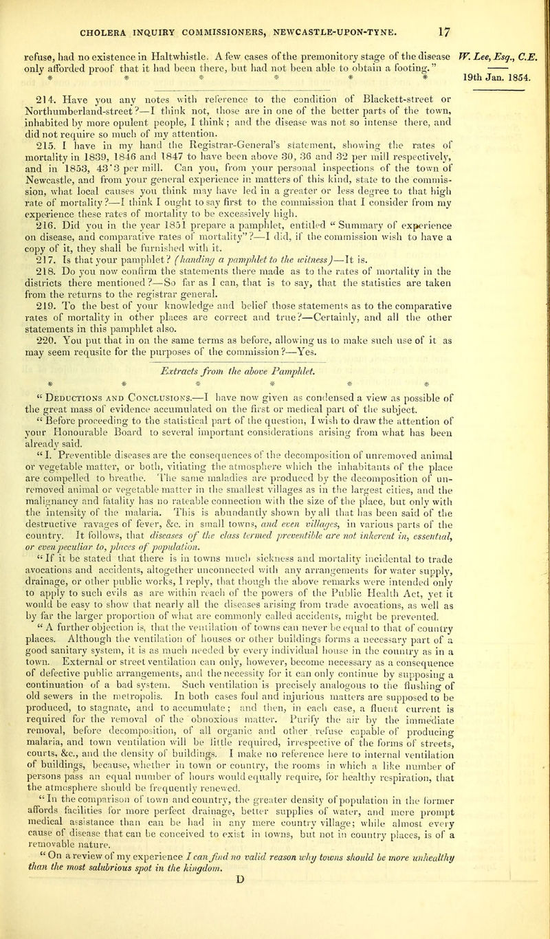 refuse, had no existence in Haltwhistle. A few cases of the premonitory stage of tlie disease W. Lee, Esq., C.E. only afforded proof that it had been there, but had not been able to obtain a footing. * * * » * * 19th Jan. 1854. 214. Have you any notes with reference to the condition of Blackett-street or Noi'thumberland-street ?—I think not, those are in one of the better parts of the town, inhabited by more opulent people, I think ; and the disease was not so intense thei e, and did not require so much of my attention. 215. I have in my hand the Registrar-General's statement, showing the rates of mortality in 1839, 1846 and 1847 to have been above 30, 36 and 32 per mill respectively, and in 1853, 43'3 per mill. Can you, from your personal inspections of the town of Newcastle, and from your general experience in matters of this kind, state to the commis- sion, what local causes you think may liave led in a greater or less degree to that high rate of mortality?—-I think I ought to say first to the commission that I consider from my experience these rates of mortality to be excessively high. 216. Did you in the year 1851 prepare a pamphlet, entitled  Summary of experience on disease, and comparative rates of mortality ?—I did, if the commission wish to have a copy of it, they shall be furnished with it. 217. Is that your pamphlet? (handing a pamphlet to the witness)—It is. 218. Do you now confirm the statements there made as to the rates of mortality in the districts there mentioned ?—So far as I can, that is to say, that the statistics are taken from the returns to the registrar general. 219. To the best of your knowledge and belief those statements as to the comparative rates of mortality in other places are correct and true?—Certainly, and all the other statements in this pamphlet also. 220. You put that in on the same terms as before, allowing us to make such use of it as may seem requsite for the pui'poses of the commission ?—Yes. Extracts from (he above Pamphlet. * * * * * *  Deductions and Conclusions.—I have now given as condensed a view as possible of the great mass of evidence accumulated on the first or medical part of the subject.  Before proceeding to the statistical part of the question, I wish to draw the attention of your Honourable Board to several important considerations arising from what has been already said. I. Preventible diseases are the consequences of the decomposition of unremoved animal or vegetable matter, or both, A'itiating the atmosphere which the inhabitants of the place are compelled to breathe. The same maladies are produced by the decomposition of un- removed animal or vegetable matter in the smallest villages as in the largest cities, and the malignancy and fatality has no rateable connection with the size of the place, but only with the intensity of the malaria. This is abundantly shown by all that has been said of the destructive ravages of fever, &c. in small towns, and even vilkujcs, in various parts of the country. It follows, that diseases of tlie class termed preventible are not inherent in, essential, or even peculiar to, places of population. If it be stated that there is in towns much sickness and mortality incidental to trade avocations and accidents, altogether unconnected v/ith any arrangements for water supply, drainage, or other public works, I J'eply, that though the above remarks were intended only to apply to such evils as are v/ithin reach of the powers of the Public Health Act, yet it would be easy to show that nearly all the diseases arising from trade avocations, as well as by far the larger proportion of what are commonly called accidents, might be prevented.  A further objection is, that the ventilation of towns can never be equal to that of country places. Although the ventilation of houses or other buildings forms a necessary part of a good sanitary system, it is as much jieeded by every individual house in the country as in a town. External or street ventilation can only, however, become necessai y as a consequence of defective public arrangements, and the necessity for it can only continue by supposing a continuation of a bad system. Such ventilation is precisely analogous to tlie flushing of old sewers in the metropolis. In both cases foul and injurious matters are supposed to be produced, to stagnate, and to accumulate ; and then, in each case, a fluent current is required for the removal of the obnoxious matter. Purify the air by the immediate removal, before decomposition, of all organic and otlier refuse capable of producing malaria, and town ventilation will be little required, irrespective of the forms of streets, courts, &c., and the density of buildings. I make no reference here to internal ventilation of buildings, because, whether in town or country, th.e rooms in which ;i like number of persons pass an equal number of liours would equally require, for healthy respiration, that the atmosphere should be frequently renewed. In the comparison of town and country, the greater density of population in the former affords facilities for more perfect drainage, better supplies of water, and more prompt medical assistance than can be had in any mere country village; while almost every cause of disease that can be conceived to exist in towns, but not in country places, is of a removable nature.  On a review of my experience I can find no valid reason why towns should be more unhealthy than the most salubrious spot in the kingdom. D