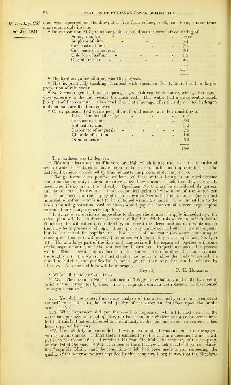 W Lee, Esq., C.E. sand was deposited on standing; it is free from colour, smell, and taste, but contains numerous visible insects. 19th Jan. 1854.  On evaporation 21'7 grains per gallon of solid matter were left consisting of Silica, iron, &c. - trace Sulphate of lime 54 Carbonate of lime 71 Carbonate of magnesia 3-4 Chloride of sodium 1-3 Organic matter - 4-5 21-7  The hardness, after dilution, was 15-^ degrees.  This is, practically speaking, identical with specimen No. 1, diluted with a larger propc.tion of rain water. No. 3 was tinged, had much deposit, of greenish vegetable matter, which, after some days' exposure to the air, became brownish red. This water had a disagreeable smell like that of Thames mud. It is a smell like that of sewage, after the sulphuretted hydrogen and ammonia are fixed or removed.  On evaporation 19'2 grains per gallon of solid matter were left consisting of— Iron, Alumina, silica, &c. 0-2 Carbonate of lime 6-9 Sulphate of lime 3-2 Carbonate of magnesia 2-5 Chloride of sodium 15 Organic matter 5-2 19-2  The hardness was 12 degrees.  This water lias a taste as if it were brackish, which is not the case; the quantity of sea salt which it contains is not enough to be so perceptible as it appears to be. The taste is, I believe, occasioned by organic matter in process of decomposition.  Though there is no positive evidence of these waters being in an unwholesome condition the quantity of organic matter which they contain is such, that they may easily become so, if they are not so already. Specimen No. 3 must be considered dangerous, and the others are hardly safe. In an economical point of view none of the water can be recommended for the supply of such a town as Newcastle, unless indeed (as is most improbable) softer water is not to be obtained within 20 miles. The annual loss to the town from using water so hard as these, would pay the interest of a A'ery large capital expended for getting properly supplied.  It is, however, obviously impossible to change the source of supply immediately; the safest plan will be, to direct all persons obliged to drink this water to boil it before doing so; this will soften it considerably, and arrest the decomposition of organic matter that may be in process of change. Lime, properly employed, will effect the same objects, but is less suited foi-' popular use. If one part of lime water (i.e. water containing as much quick lime as it will dissolve) be mixed with about 12 parts of specimen No. 1, or 13 of No. 2, a large part of the lime and magnesia will be separated together with some of the organic matter, and the rest rendered harmless. Propeidy managed, this process would effect a great improvement in the water. After mixing the lime solution thoroughly with the water, it must stand some hours to allow the chalk which will be found to subside, the purification is much greater than any that can be effected by filtering. An excess of lime will be improper. (Signed) P. H. Holland. « Whitehall, October 24th, 1853.  P.S.—The specimen No. 1 is softened to 7 degrees by boiling, and to Q\ by precipi- tation of the carbonates by lime. The precipitates were in both cases much discoloured by organic matter. 271. You did not yourself make any analysis of the water, and you are not competent vourseir to speak as to the actual quality of the water and its effect upon the public health ?—No. 272. What impression did you form?—The impression which I formed was that the water had not been of good quality, nor had been in sufficient quantity for some time ; but that this had not contributed to the intensity of the epidemic to such an extent as had been supposed by many. 273. it was slightly unfavourable ?—It was unfavourable; it was an element of the aggra- vating circumstances. I think there is sufiicient proof of that in a document which 1 will put in to the Commission. I received ibis from Mr. Main, the secretary of the company, on the 3rd of October,— With refei'ence to the interview which I had with you on Satur- day,'' says Mr. Main,  and the complaints which had been made to you respecting the quality of the water at present supplied by this company, I beg to say, that the discolora-