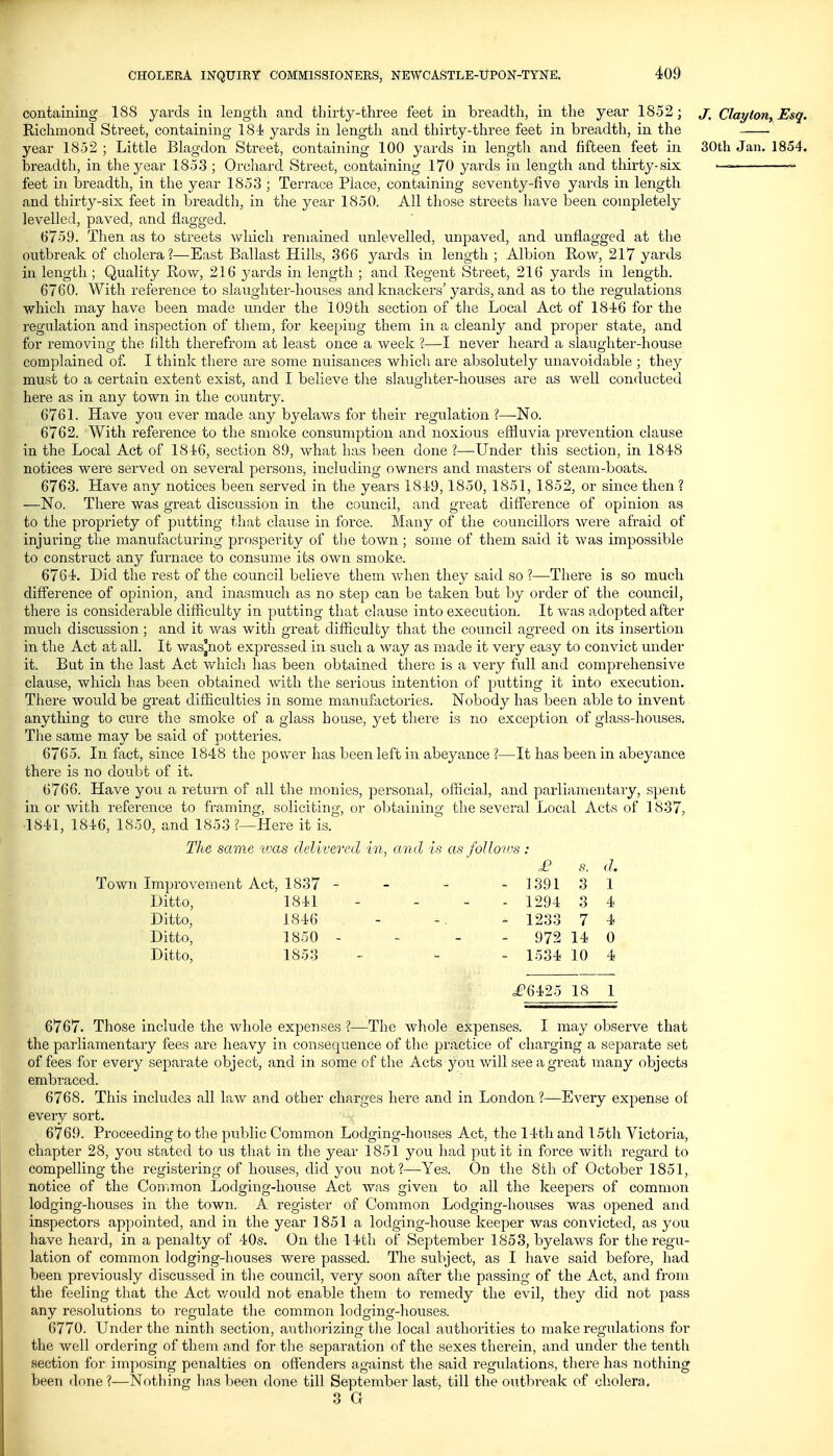 containing 188 yards in length and thirty-three feet in breadth, in the year 1852; j; ClaytoriyEsq. Richmond Street, containing 181 yards in length and thirty-three feet in breadth, in the year 1852; Little Blagdon Street, containing 100 yards in length and fifteen feet in 30th Jan. 1854. breadth, in the year 1853 ; Orchard Street, containing 170 yards in length and thirty-six — ~- feet in breadth, in the year 1853 ; Terrace Place, containing seventy-five yards in length and thirty-six feet in breadtli, in the year 1850. All those streets have been completely levelled, paved, and flagged. 6759. Then as to streets which remained unlevelled, nnj^aved, and unfl.agged at the outbreak of cholera?—East Ballast Hills, 366 yards in length ; Albion Row, 217 yards in length ; Quality Rovv^, 216 yards in length ; and Regent Street, 216 yards in length. 6760. With reference to slaughter-houses and knackers' yards, and as to the regulations which may have been made rmder the 109th section of the Local Act of 1846 for the regulation and inspection of them, for keeping them in a cleanly and proper state, and for removing the filth therefrom at least once a week ?—I never heard a slaughter-house complained of. I think there are some nuisances which are absolutely unavoidable ; they must to a certain extent exist, and I believe the slaughter-houses are as well conducted here as in any town in the country. 6761. Have you ever made any byelaws for their regulation ?—No. 6762. With reference to the smoke consumption and noxious effluvia prevention clause in the Local Act of 184'6, section 89, what has been done ?—-Under this section, in 1848 notices were served on several persons, including owners and masters of steam-boats. 6763. Have any notices been served in the years 1819,1850, 1851, 1852, or since then ? —No. There was great discussion in the council, and great difference of opinion as to the propriety of putting that clause in force. Many of the councillors were afraid of injuring the manufacturing prosperity of the town ; some of them said it was impossible to construct any furnace to consume its own smoke. 6761. Did the rest of the council believe them v/hen they said so ?—There is so much difference of opinion, and inasmuch as no step can be taken but by order of the council, there is considerable difficulty in putting that clause into execution. It was adopted after much discussion; and it was with great difficulty that the council agreed on its insertion in the Act at all. It wasjnot expressed in such a way as made it very easy to convict under it. But in the last Act whicli has been obtained there is a very full and comprehensive clause, which has been obtained with the serious intention of putting it into execution. There would be great difficulties in some manufactories. Nobody has been able to invent anything to cure the smoke of a glass house, yet there is no exception of glass-houses. The same may be said of potteries. 6765. In fact, since 1848 the power has been left in abeyance ?—It has been in abeyance there is no doubt of it. 6766. Have you a return of all the monies, personal, official, and parliamentary, spent in or with reference to framing, soliciting, or obtaining the several Local Acts of 1837, 1841, 1816, 1850, and 1853 ?—Here it is. The same was delivered in, and is as follo'ios : £ s. d. Town Improvement Act, 1837 - - - - 1391 3 1 Ditto, 1811 - ... 1294 3 4 Ditto, 1846 - -. - 1233 7 4 Ditto, 1850 - - - - 972 14 0 Ditto, 1853 - - - 1534 10 4 .£'6125 18 1 6767. Those include the whole expenses ?—The whole expenses. I may observe that the parliamentary fees are heavy in consequence of the practice of charging a separate set of fees for every separate object, and in some of the Acts you will see a great many objects embraced. 6768. This includes all law and other charges here and in London ?—Every expense of every sort. 6769. Proceeding to the public Common Lodging-houses Act, the 14th and 15th Victoria, chapter 28, you stated to us that in the year 1851 you had put it in force witli regard to compelling the registering of houses, did you not?—Yes. On the 8th of October 1851, notice of the Connnon Lodging-house Act was given to all the keepers of common lodging-houses in the town. A register of Common Lodging-houses was opened and inspectors appointed, and in the year 1851 a lodging-house keeper was convicted, as you have heard, in a penalty of 40s. On the 14th of September 1853, byelaws for the regu- lation of common lodging-houses were passed. The subject, as I have said before, had been previously discussed in the council, very soon after the passing of the Act, and from the feeling that the Act v/ould not enable them to remedy the evil, they did not pass any resolutions to regulate the common lodging-houses. 6770. Under the ninth section, authorizing tlie local authorities to make regidations for the well ordering of them and for the separation of the sexes therein, and under the tenth section for imposing penalties on offenders against the said regulations, there has nothing been done?—Nothing has been done till September last, till the outbreak of cholera, 3 G