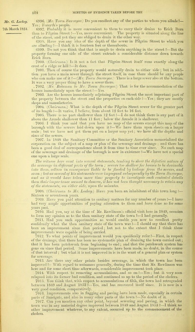 Mr. G. Lockey. 6996. {Mr. Tovm Surveyor.) Do you recollect any of tlie parties to Avhom you allude?— Yes ; Forsyth's people. 7th March 1854. 6997. Probably it is more convenient to tliem to carry their drains to Erick Burn than to Pilgrim Street ?—^Yes, more convenient. The property is situated along the line of the street, and yet they are obliged to drain it the other way. 6998. Have you any idea of the depth of the sewer in Pilgrim Street to which you are alludina; 1—I thinls it is fourteen feet or thereabouts. 6999. Do not you think that that is ample to drain anything in the street ?—But the property forming one side of the street extends a considerable distance down towards Erick Burn. 7000. {Chairman.) Is it not a fact that Pilgrim Street itself runs exactly along the crest of a ridge or hill ?—It does. 7001. Then of course the property would naturally drain to either side ; but in addi- tion you have a main sewer through the street itself, in case there should be any people who can make use of it ?—(Mr. Tovm Surveyor.) There is a lai;ge sewer also at the bottom. It was a very pi'oper thing to have a sewer there. . 7002. (Mr. Bateman to Mr. Town Surveyor.) That is for the accommodation of the houses immediately upon the street ?—Yes. 7003. Are the houses immediately adjoining Pilgrim Street the most important part of the property between the street and the properties on each side ?—Yes ; they are mostly shops and manufactories. 7004. (Chairman.) What is the depth of the Pilgrim Street sewer for the greater part of its length ?—It varies, I believe, from about 12 feet to 16 feet. 7005. There is no part shallower than 12 feet?—I do not think there is any part of it above the Arcade shallower than 11 feet; below the Arcade it is shallower. 7006. I think you said that you have no map of the sewers except this map of the borough with the sewers laid down upon it ?—We have them upon sheets on a larger scale ; but we have not got them put on a larger map yet; we have all the depths and sizes of the sewers. 7007. In 1848 the Sanitary Committee or the Sanitary Association memorialized the corporation on the subject of a map or plan of the scAverage and drainage ; and there has been a good deal of correspondence about it from time to time ever since. No such map of the sewerage and drainage of the borough is now in existence ?—We have not a special one upon a large scale. The vjitness here luent into several statements, tending to show the defective nature of the sewerage in different parts of the toivn ; seivers too shalloiv for houses to he drainable into them, cellars in consequence -liable to be flooded by leahage from the sewers, and so on ; but as several of his statements xvere impugned subsequently by the Town Szirveyor, and as it would have taken more time properly to investigate such contested details than their imp or tance seemed to deserve, it has not been thought necessary to retain any of the statements, on either side, upon tlie minutes. 7008. {Chairman to Mr. Lockey.) Have you been an inhabitant of this town long ?— Sixteen or seventeeen years. 7009. Have you paid attention to sanitary matters for any number of years ?—I have had very ample opportunities of paying attention to them and have done so for some years past. 7010. Had you, say at the lime of Mr. Rawlinson's official visit here in 1849, occasion to form any opinion as to the then sanitary state of the town ?—I had generally. 7011. Had you such opportunities as would enable you now to recollect pretty confidently what the then sanitary state of the town was ?—I should say that there has been an improvement since that period; but not to the extent that I think those improvements were capable of being carried. 7012. To what points of improvement would you specifically refer?—First, in respect of the drainage, that there has been no systematic plan of draining the town carried out; that it has been patchwork from beginning to end ; and that the patchwork system has gone on since that period. Some improvements have been made, no doubt, in the course of that interval ; but v/hat it is not improved in is in the want of a general plan or system for sewerage. 7018. Are there any other points besides sewerage, in which the town has been improved ?— With regard to nuisances generally, during the time that Mr. Rawlinson was here and for some short time afterwards, considerable improvement took place. 7014. With respect to removing accumulations, and so on?—Yes; but it very soon relapsed into its former bad condition, and continued so up to the period of the cholera. 7015. You think that, with respect to accumulations of filth, the town had retrograded between 1849 and August 1853 ?—Yes, and has recovered itself since. It is now in a very good condition, comparatively. 7016. Improvements also in flagging and paving have been made, especially in certain jDarts of Sandgate, and also in many other parts of the town ?—No doubt of it. 7017. Can you mention any other point, beyond sewering and paving, in which the town was in any material degree improved between 1849 and August 1853 ?—I think no other improvement whatever, to any extent, occurred up to the commencement of the cholera.