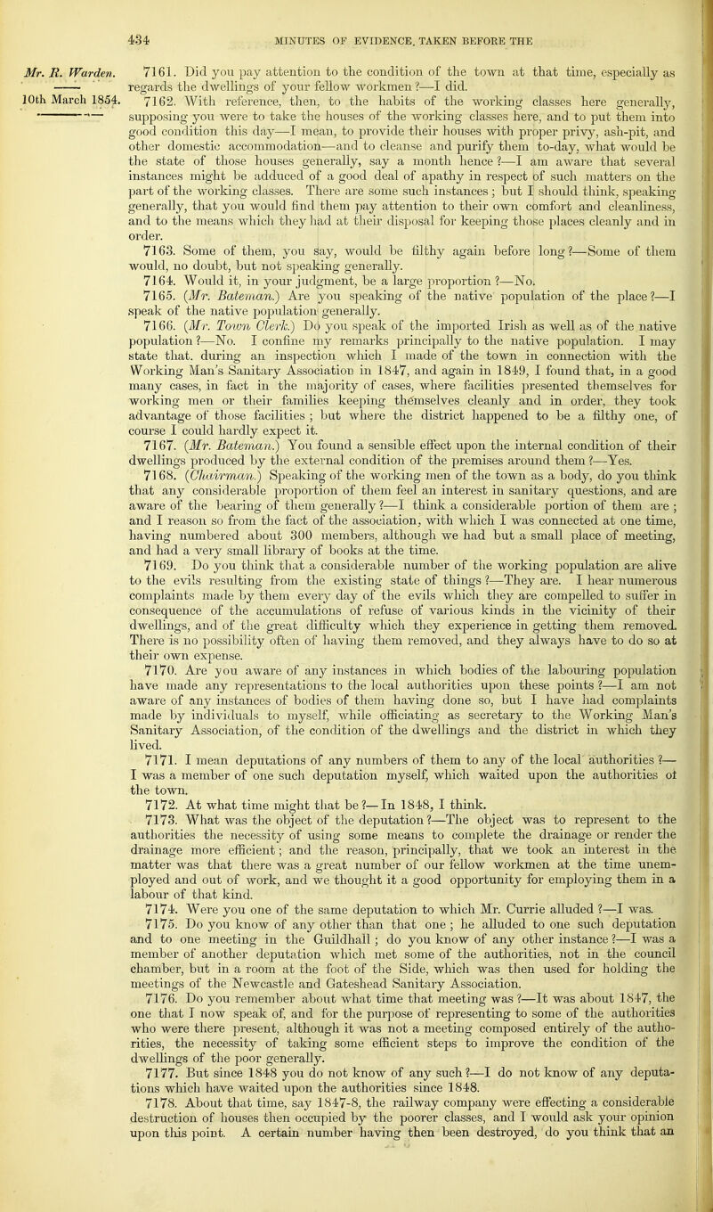 Mr. R. Warden. 7161. Did you pay attention to ttie condition of the town at that time, especially as ' regards the dwellings of your fellow workmen ?—I did. 10th March 1854. 7162, With reference, then, to the habits of the working classes here generally, ' '— supposing you were to take the houses of the working classes here, and to put them into good condition this day—I mean, to provide their houses with proper privy, ash-pit, and other domestic accommodation—and to cleanse a,nd purify them to-day, what would be the state of those houses generally, say a month hence ?—I am aware that several instances might be adduced of a good deal of apathy in respect of such matters on the part of the working classes. There are some such instances ; but I should think, speaking generally, that you would find them pay attention to their own comfort and cleanliness, and to the means which they had at their disposal foi' keeping tliose places cleanly and in order. 7163. Some of them, you say, would be filthy again before long?—Some of them would, no doubt, but not speaking generally. 7164. Would it, in your judgment, be a large proportion ?—No. 7165. {Mr. Batevnan.) Are you speaking of the native population of the place?—I speak of the native population generally. 7166. {Mr. Town Clerk.) Do you speak of the imported Irish as well as of the native population ?—No. I confine my remarks principally to the native population. I may state that, during an inspection which I made of the town in connection with the Working Man's Sanitary Association in 1847, and again in 1849, I found that^ in a good many cases, in fact in the majority of cases, where facilities presented themselves for working men or their families keeping themselves cleanly and in order, they took advantage of those facilities ; but where the district happened to be a filthy one, of course I could hardly expect it. 7167. {Mr. Bateman.) You found a sensible effect upon the internal condition of their dwellings produced by the external condition of the premises around them ?—Yes. 7168. {Chairman) Speaking of the working men of the town as a body, do you think that any considerable proportion of them feel an interest in sanitary questions, and are aware of the bearing of them generally ?—I think a considerable portion of them are ; and I reason so from the fact of the association, with which I was connected at one time, having numbered about 300 members, although we had but a small place of meeting, and had a very small library of books at the time. 7169. Do you think that a considerable number of the working population are aHve to the evils resulting from the existing state of things ?—They are. I hear numerous complaints made by them every day of the evils which they are compelled to suff'er in consequence of the accumulations of refuse of various kinds in the vicinity of their dwellings, and of the great difiiculty which they experience in getting them removed. There is no possibility often of having them removed, and they always have to do so at their own expense. 7170. Are you aware of any instances in which bodies of the labouring population have made any representations to the local authorities upon these points ?—I am not aware of any instances of bodies of them having done so, but I have liad complaints made by individuals to myself, while ofiiciating as secretary to the Working Man's Sanitary Association, of the condition of the dwellings and the district m which they lived. 7171. I mean deputations of any numbers of them to any of the local authorities ?— I was a member of one such deputation myself, which waited upon the authorities oi the town. 7172. At what time might tliat be?—In 1848, I think. . 7173. What was the object of the deputation ?—The object was to represent to the authorities the necessity of using some means to complete the drainage or render the drainage more eflacient; and the reason, principally, that we took an interest in the matter was that there was a great number of our fellow workmen at the time unem- ployed and out of work, and we thought it a good opportunity for employing them in a labour of that kind. 7174. Were you one of the same deputation to which Mr. Currie alluded ?—I was. 7175. Do you know of any other than that one ; he alluded to one such deputation and to one meeting in the Guildhall; do you know of any other instance ?—I was a member of another deputation which met some of the authorities, not in the council chamber, but in a room at the foot of the Side, which was then used for holding the meetings of the Newcastle and Gateshead Sanitary Association. 7176. Do you remember about what time that meeting was ?—It was about 1847, the one that I now speak of, and for the purpose of representing to some of the authorities who were there present, although it was not a meeting composed entirely of the autho- rities, the necessity of taking some efficient steps to improve the condition of the dwelHngs of the poor generally. 7177. But since 1848 you do not know of any such?—I do not know of any deputa- tions which have waited upon the authorities since 1848. 7178. About that time, say 1847-8, the railway company were efiecting a considerable destruction of houses then occupied by the poorer classes, and I would ask your opinion upon this point. A certain number having then been destroyed, do you think that an