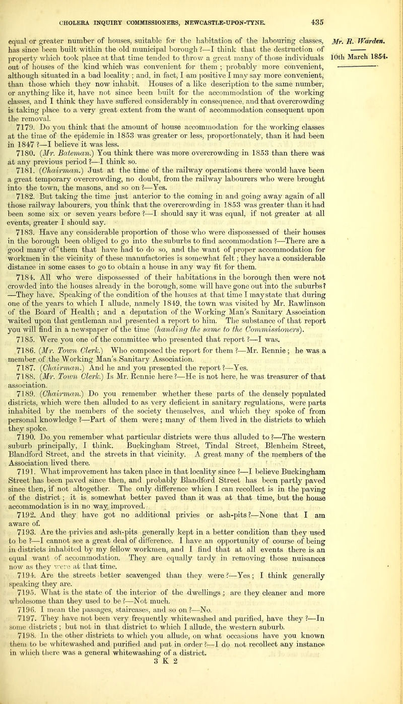 equal or greater number of houses, suitable for the habitation of the labouring classes, Mr. R. Warden. has since been built within the old municipal borough ?—I think that the destruction of property which took place at that time tended to throw a great many of those individuals 10th March 1854. out of houses of the kind which was convenient for them ; probably more convenient, although situated in a bad locality ; and, in fact, I am positive I may say more convenient, than those which they now inhabit. Houses of a like description to the same number, or anything like it, have not since been built for the accommodation of the working classes, and I think they have suffered considerably in consequence, and that overcrowding is taking place to a very great extent from the want of accommodation consequent upon the removal. 7179. Do you think that the amount of house accommodation for the working classes at the time of the epidemic in 1853 was greater or less, proportionately, than it had been in 1847 ?—I believe it was less. 7180. {Mr. Bateman.) You think there was more overcrowding in 1853 than there was at any previous period ?—I think so. 7181. (Chairman.) Just at the time of the railway operations there would have been a great temporary overcrowding, no doubt, from the railway labourers who were brought into the town, the masons, and so on ?—Yes. 7182. But taking the time just anterior to the coming in and going away again of all those railway labourers, you think that the overcrowding in 1853 was greater tlian it had been some six or seven years before ?—I should say it was equal, if not greater at all events, greater I should say. 7183. Have any considerable proportion of those who were dispossessed of their houses in the borough been obliged to go into the suburbs to find accommodation ?—There are a good many of* them that have had to do so, and the want of proper accommodation for workmen in the vicinity of these manufactories is somewhat felt; they have a considerable distance in some cases to go to obtain a house in any way fit for them. 7184. All who were dispossessed of their habitations in the borough then were not crowded into the houses already in the borough, some will have gone out into the suburbs? —They have. Speaking of the condition of the houses at that time I maystate that during one of the years to which I allude, namely 1849, the town was visited by Mr. Rawlinson of the Board of Health; and a deputation of the Working Man's Sanitary Association waited upon that gentleman and presented a report to him. The substance of that report you will find in a newspaper of the time (handing the same to the Commissioners), 7185. Were you one of the committee who presented that report ?—I was. 7186. (Mr. Town Clerk.) Who composed the report for them ?—Mr. Eennie ; he was a member of the Working Man's Sanitary Association. 7187. (Chairman.) And he and you presented the report?—Yes. 7188. (Mr. Toiun Clerk.) Is Mr. Rennie here?—He is not here, he was treasurer of that association. 7189. (Chairman?) Do you remember whether these parts of the densely populated districts, which were then alluded to as very deficient in sanitary regulations, were parts inhabited by the members of the society themselves, and which they spoke of from personal knowledge ?—Part of them were; many of them lived in the districts to which they spoke. 7190. Do you remember what particular districts were thus alluded to?—The western suburb principally, I think. Buckingham Street, Tindal Street, Blenheim Street, Blandford Street, and the streets in that vicinity. A great many of the members of the Association lived there. 7191. What improvement has taken place in that locality since ?—I believe Buckingham Street has been paved since then, and probably Blandtbrd Street has been partly paved since then, if not altogether. The only diff'erence whicn I can recollect is in the paving of the district; it is somewhat better paved than it was at that time, but the house accommodation is in no way improved. 7192. And they have got no additional privies or ash-pits?—IN one that I am aware of. 7193. Are the privies and ash-pits generally kept in a better condition tlian they used to be ?—I cannot see a great deal of difference. I have an opportunity of course of being in districts inhabited by my fellow workmen, and I find that at all events there is an equal want of accommodation. They are equally tardy in removing those nuisances now as they were at that time. 7194. Are the streets better scavenged than they were?—Yes; I think generally speaking they are. 7195. What is the state of the interior of the dwellings.; are they cleaner and more wholesome than they used to be ?—Not much. 7196. I mean the passages, staircases, and so on ?—No. 7197. They have not been very frequently whitewashed and purified, have they ?—In some districts ; but not in that district to which I allude, the western suburb. 7198. In the other districts to which you allude, on what occasions have you known them to be whitewashed and purified and put in order ?—I do not recollect any instance in which there was a general whitewashing of a district. 3 K 2