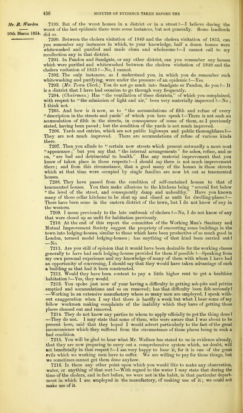 Mr. JR. Warden 7199. But of the worst houses in a district or in a street?—I believe during the worst of the last epidemic there were some instances, but not generally. Some landlords lOth Marcu 1854). ^q. ——— 7200. Between the cholera visitation of 1849 and the cholera visitation of 1853, can you remember any instances in which, to your knowledge, half a dozen houses were whitewashed and purified and made clean and wholesome ?—I cannot call to my recollection any in that district. 7201. in Pandon and Sandgate, or any other district, can you remember any houses which were purified and whitewashed between the cholera visitation of 1849 and the cholera visitation of 1853 1—No, I cannot. 7202. The only instances, as I understand you, in which you do remember such whitewashing and purifying, were under the pressure oi an epidemic ?—Yes. 7203. (Mr. Town Clerk) You do not go much into Sandgate or Pandon, do you ?— It is a district that I have had occasion to go through very frequently. 7204. (Chairman.) Has the ventilation of these districts, of which you complained, with respect to  the admission of light and air, been very materially improved ?—No ; I think not. 7205. And how is it now, as to  the accumulations of filth and refuse of every  description in the streets and yards of which you here speak ?—There is not such an accumulation of filth in the streets, in consequence of some of them, as 1 previously stated, having been paved ; but the condition of the yards is not much improved. 7206. Yards and entries, which are not public highways and public thoroughfares ?— They are not much improved. There are accumulations of refuse of various kinds there. 7207. Then you allude to  certain new streets which present outwardly a more neat  appearance ; but you say that  the internal arrangements  for ashes, refuse, and so on, are bad and detrimental to health. Has any material improvement that you know of taken place in those respects ?—I should say there is not much improvement there; and from this circumstance, that a good many of the houses in those streets which at that time were occupied by single families are now let out as tenemented houses. 7208. They have passed from the condition of self-contained houses to that of tenemented houses. You then make allusions to the kitchens being  several feet below  the level of the street, and consequently damp and unhealthy. Have you known many of those cellar kitchens to be shut up and closed as unfit for dwelling-places ?— There have been some in the eastern district of the town, but I do not know of any in the western. 7209. I mean previously to the late outbreak of cholera ?—No, I do not know of any that were closed up as unfit for habitation previously. 7210. At the end of this report the committee of the Working Man's Sanitary and Mutual Improvement Society suggest the propriety of converting some buildings in the town into lodging-houses, similar to those which have been productive of so much good in London, termed model lodging-houses ; has anything of that kind been carried out ? —No. 7211. Are you stiU of opinion that it would have been desirable for the working classes generally to have had such lodging-houses provided for them if possible ?—Speaking from my own personal experience and my knowledge of many of them with whom I have had an opportunity of conversing, I should say that they would have taken advantage of such a building as that had it been constructed. 7212. Would they have been content to pay a little higher rent to get a healthier habitation ?—Yes, they would. 7213. You spoke just now of your having a difficulty in getting ash-pits and privies emptied and accumulations and so on removed; has that difficulty been felt seriously? —Working in an extensive manufactory where so many men are employed, I speak with- out exaggeration when I say that there is hardly a week but what I hear some of my fellow workmen making complaints of the inability which they have of getting those places cleaned out and removed. 7214. They do not know any parties to whom to apply officially to get the thing done? —They do not. I may state that some of them, who were aware that I was about to be | present here, said that they hoped I would advert particularly to the fact of the great j inconvenience which they suffered from the circumstance of those places being in such a bad condition. 7215. You will be glad to hear what Mr. Wallace has stated to us in evidence already, that they are now preparing to carry out a comprehensive system which, no doubt, will act beneficially in that respect ?—I am very happy to hear it, for it is one of the great • ftvils which we working men have to suffer. We are willing to pay for those things, but j we sometimes cannot get them done anyhow. i 7216. Is there any other point upon which you would like to make any observation, water, or anything of that sort ?—With regard to the water I may state that during the time of the cholera, and in fact before, we were not in the habit, in that particular depart- ment in which I am employed in the manufactory, of making use of it j we could not make use of it.