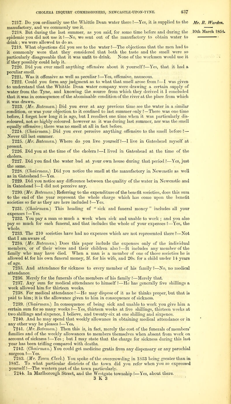 7217. Do you ordinarily use the Wliittle Dean water there?—Yes, it is supplied to the Mr. R. Warden. manufactory, and we commonly use it. —• 7218. But during the last summer, as you said, for some time before and during the 10th March 1854. epidemic you did not use it ?—No, we sent out of the manufactory to obtain water to ■■ ■ drink ; we were allowed to do so. 7219. What objections did you see to the water?—The objections that the men had to it commonly were that they considered that both the taste and the smell were so particularly disagreeable that it was unfit to drink; None of the workmen would use it if they possibly could help it. 7220. Did you ever smell anything offensive about it yourself?—Yes, that it had a peculiar smell. 7221. Was it offensive as well as peculiar ?—Yes, offensive, nauseous. 7222. Could you form any judgment as to what that smell arose from?—I was given to understand that the Whittle Dean water company vv^ere drawing a certain supply of water from the Tyne, and knowing the source from which they derived it I concluded that it was in consequence of the abominable condition of the river at the place from which it was drawn. 7223. {Mr. Bateman.) Did you ever at any previous time see the water in a similar condition, or was your objection to it confined to last summer nnly ?—There was one time before, I forget how long it is ago, but I recollect one time when it was particularly dis- coloured, not so highly coloured however as it was during last summer, nor was tlie smell equally offensive ; there was no smell at all in fact before. 7224. (GJiairman.) Did you ever perceive anything offensive to the smell before? — Never till last summer. 7225. (Mr. Bateman.) Where do you live yourself?—-I live in Gateshead myself at present. 7226. Did you at the time of the cholera ?—I lived in Gateshead at the time of the cholera. 7227. Did you find the water bad at your own house during that period ?—Yes, just the same. 7228. (Chairman.) Did you notice the smell at the manufactory in Newcastle as well as in Gateshead ?—Ves. 7229. Did you notice any difference between the quality of the water in Newcastle and in Gateshead ?—I did not perceive any. 7230. (Mr. Bateman.) Referring to the expenditure of the benefit societies, does this sura to the end of the year represent the whole charge which has come upon the benefit societies so far as they are here included ?—Yes. 7231. (Chairman.) This heading of  sick and funeral money  includes all your expenses ?—Yes. 7232. You pay a man so much a week when sick and unable to work ; and you also pay so much for each funeral, and that includes the whole of your expenses ?—Yes, the whole. 7233. The 210 societies have had no expenses which are not represented there?—Not that I am aware of 7234. (Mr. Bateman.) Does this paper include the expenses only of the individual members, or of their wives and their children also ?—It includes any member of the family who may have died. When a man is a member of one of tho;^e societies he is allowed 4/. for his own funeral money, 3^. for his wife, and 20.s'. for a child under 14 yeai'S of age. 7235. And attendance for sickness to every member of his family ?—No, no medical attendance. 7236. Merely for the funerals of the members of his family ?—Merely that. 7237. Any sum for medical attendance to himself ?—He has generally five shillings a week allowed him for thirteen weeks. 7238. For medical attendance?—He may dispose of it as he thinks proper, but that is paid to him; it is the allowance given to him in consequence of sickness. 7239. (Chairman.) In consequence of being sick and unable to work you give him a certain sum for so many weeks ?—Yes, thirteen weeks at five shillings, thirteen weeks at two shillings and sixpence, I believe, and twenty-six at one shilling and sixpence. 7240. And he may spend that weekly allowance in obtaining medical attendance or in any other way he pleases ?—Yes. 7241. (Mr. Bateman.) Then this is, in fact, merely the cost of the funerals of members' families and of the weekly allowances to members themselves when absent from work on account of sickness ?—Yes ; but I may state that the charge for sickness during this last year has been trifling compared with deaths. 7242. (Chairman.) You could get medicine gratis from any dispensary or any parochial surgeon ?—Yes. 7243. (Mr. Town Clerk.) You spoke of the overcrowding in 1853 being greater than in ] 847. To what particular districts of the town did you refer when you so expressed yourself?—The western part of the town particularly. 7244. In Marlborough Street, and the Westgate township?—Yes, about there.