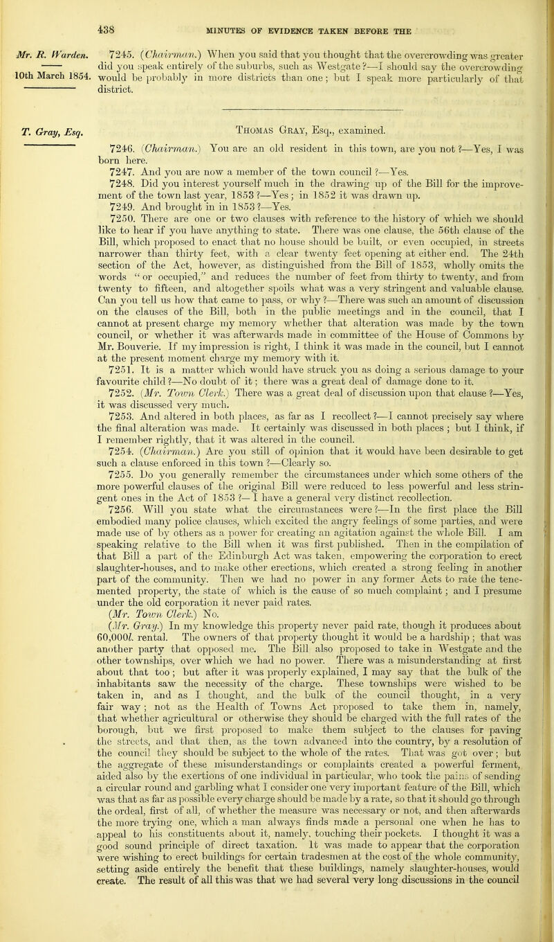 Mr. B. ff^arden. 7245. {Chairman.) When you said that you thought that the overcrowding was greater did you speak entirely of the suburbs, such as Wesbgate?—I should say the overcrowding ■loth March 1854. would be probably in more districts than one; but I speak more particularly of that district. T. Gray, Esq. THOMAS Gray, Esq., examined. 7246. {Chairman.) You are an old resident in this town, aie you not ?—Yes, I was born here. 7247. And you are now a member of the town council ?—Yes. 7248. Did you interest yourself much in the drawing up of the Bill for the improve- ment of the town last year, 1853 ?—Yes ; in 1852 it was drawn up. 7249. And brought in in 1853 ?—Yes. 7250. There are one or two clauses with reference to the history of which we should like to hear if you have anything to state. There was one clause, the 56th clause of the Bill, which proposed to enact that no house should be built, or even occupied, in streets narrower than thirty feet, with a clear twenty feet opening at either end. The 24th section of the Act, however, as distinguished from the Bill of 1853, wholly omits the words  or occupied, and reduces the number of feet from thirty to twenty, and from twenty to fifteen, and altogether spoils what was a very stringent and valuable clause. Can you tell us how that came to pass, or why ?—There was such an amount of discussion on the clauses of the Bill, both in the public meetings and in the council, that I cannot at present charge my memory whether that alteration was made by the town council, or whether it was afterwards made in committee of the House of Commons by Mr. Bouverie. If my impression is right, I think it was made in the council, but I cannot at the present moment charge my memory with it. 7251. It is a matter which would have struck you as doing a serious damage to your favourite child ?—No doubt of it; there was a great deal of damage done to it. 7252. {Mr. Town Clerk.) There was a great deal of discussion upon that clause ?—Yes, it was discussed very much. 7253. And altered in both places, as far as I recollect ?—I cannot precisely say where the final alteration was made. It certainly was discussed in both places ; but I think, if I remember rightly, that it was altered in the council. 7254. {Chairman.) Are you still of opinion that it would have been desirable to get such a clause enforced in this town ?—Clearly so. 7255. Do you generally remember the circumstances under which some others of the more powerfid clauses of the original Bill were reduced to less powerful and less strin- gent ones in the Act of 1853 ?— I have a general very distinct recollection. 7256. Will you state what the circumstances were?-—In the first place the BiU embodied many police clauses, which excited the angry feelings of some parties, and were made use of by others as a powei' for creating an agitation against the whole Bill. I am speaking relative to the Bill when it was first published. Then in the compilation of that Bill a part of the Edinburgh Act was taken, empowering the corporation to erect slaughter-houses, and to make other erections, which created a strong feeling in another part of the community. Then we had no power in any former Acts to race the tene- mented property, the state of which is the cause of so much complaint; and I presume under the old corporation it never paid rates. {Mr. Tow7i Clerk) No. {Mr. Gray.) In my knowledge this property never paid rate, though it produces about 60,000^. rental. The owners of that property thought it would be a hardship ; that was another party that opposed me. The Bill also projjosed to take in Westgate and the other townships, over which we had no power. There was a misunderstanding at first aboiit that too; but after it was properly explained, I may say that the bulk of the inhabitants saw the necessity of the charge. These townships were wished to be taken in, and as I thought, and the bulk of the council thought, in a very fair way; not as the Health of Towns Act proposed to take them in, namely, that whether agricultural or otherwise they should be charged with the full rates of the borough, but we first proposed to make them subject to the clauses for paving the streets, and that then, as the town advanced into the country, by a resolution of the council they should be subject to the whole of the rates. That was got over; but the aggregate of these misunderstandings or complaints created a powerful ferment, aided also by the exertions of one individual in particular, who took the pains of sending a circular round and garbhng what I consider one very important feature of the Bill, which was that as far as possible every charge should be made by a rate, so that it should go through the ordeal, first of all, of whether the measure was necessary or not, and then afterwards the more trying one, which a man alwaj^s finds made a personal one when he has to appeal to his constituents about it, namely, touching their pockets. I thought it was a good sound principle of direct taxation. It was made to appear that the corporation were wishing to erect buildings for certain tradesmen at the cost of the whole community, setting aside entirely the benefit that these buildings, namely slaughter-houses, would create. The residt of all this was that we had several very long discussions in the council \