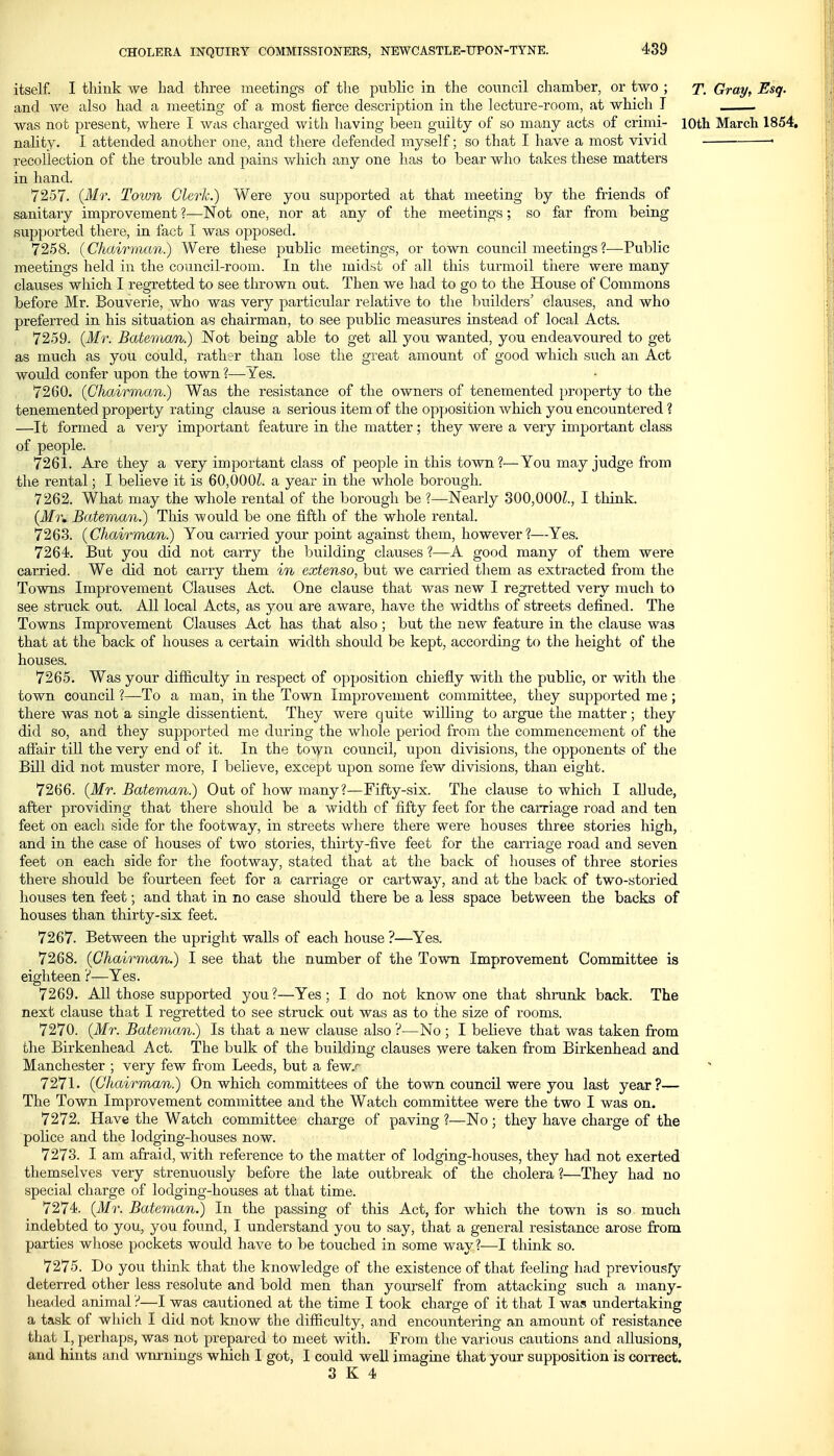 itself. I think we bad three meetings of the public in the council chamber, or two ; y. Gray, Esq. and ATe also had a meeting of a most fierce description in the lecture-room, at which I was not present, where I was charged with having been guilty of so many acts of crimi- lOth March 1854, nality. I attended another one, and there defended myself; so that I have a most vivid • recollection of the trouble and pains v/hich any one has to bear who takes these matters in hand. 7257. {Mr. Toivn Clerk.) Were you supported at that meeting by the friends of sanitary improvement ?—Not one, nor at any of the meetings; so far from being supported there, in fact I was opposed. 7258. {Chairman) Were these public meetings, or town council meetings?—Public meetings held in the council-room. In the midst of all this turmoil tiiere were many clauses which I regretted to see thrown out. Then we had to go to the House of Commons before Mr. Bouverie, who was very particular relative to the builders' clauses, and who preferred in his situation as chairman, to see public measures instead of local Acts. 7259. {Mr. Bateman.) Not being able to get all you wanted, you endeavoured to get as much as you could, rather than lose the great amount of good which such an Act would confer upon the town ?— V'es. 7260. {Chairman.) Was the resistance of the owners of tenemented property to the tenemented property rating clause a serious item of the opposition which you encountered ? —It formed a very important feature in the matter; they were a very important class of people. 7261. Are they a very important class of people in this town?—You may judge from the rental; I believe it is 60,000^. a year in the whole borough. 7262. What may the whole rental of the borough be ?—Nearly 300,000^., I think, (ifr, Bateman.) This would be one fifth of the whole rental. 7263. {Chairman.) You carried your point against them, however ?—Yes. 7264. But you did not carry the building clauses ?—A good many of them were carried. We did not carry them in extenso, but we carried them as extracted from the Towns Improvement Clauses Act. One clause that was new I regretted very much to see struck out. All local Acts, as you are aware, have the widths of streets defined. The Towns Improvement Clauses Act has that also ; but the new feature in the clause was that at the back of houses a certain width should be kept, according to the height of the houses. 7265. Was your difficulty in respect of opposition chiefly with the public, or with the town council ?—To a man, in the Town Improvement committee, they supported me; there was not a single dissentient. They were quite willing to argue the matter ; they did so, and they supported me during the whole period from the commencement of the affair till the very end of it. In the to\yn council, upon divisions, the opponents of the Bill did not muster more, I believe, except upon some few divisions, than eight. 7266. {Mr. Bateman.) Out of how many?—Fifty-six. The clause to which I allude, after providing that there should be a width of fifty feet for the carriage road and ten feet on each side for the footway, in streets where there were houses three stories high, and in the case of houses of two stories, thirty-five feet for the carriage road and seven feet on each side for the footway, stated that at the back of houses of three stories there should be fourteen feet for a carriage or cartway, and at the back of two-storied houses ten feet; and that in no case should there be a less space between the backs of houses than thirty-six feet. 7267. Between the upright walls of each house ?—Yes. 7268. {Chairman.) I see that the number of the Town Improvement Committee is eighteen ?—Yes. 7269. All those supported you ?—Yes; I do not know one that shrunk back. The next clause that I regretted to see struck out was as to the size of rooms. 7270. {Mr. Bateman) Is that a new clause also ?—No ; I believe that was taken fi:om the Birkenhead Act. The bulk of the building clauses were taken from Birkenhead and Manchester ; very few from Leeds, but a few.^ 7271. {Chairman) On which committees of the town council were you last year?— The Town Improvement committee and the Watch committee were the two I was on. 7272. Have the Watch committee charge of paving ?—No ; they have charge of the police and the lodging-houses now. 7273. I am afraid, with reference to the matter of lodging-houses, they had not exerted themselves very strenuously before the late outbreak of the cholera ?—They had no special charge of lodging-houses at that time. 7274. {Mr. Bateman^ In the passing of this Act, for which the town is so much indebted to you, you found, I understand you to say, that a general resistance arose from parties whose pockets would have to be touched in some way?—I think so. 7275. Do you think that the knowledge of the existence of that feeling had previousry deterred other less resolute and bold men than yourself from attacking such a many- headed animal ?—I was cautioned at the time I took charge of it that I was undertaking a task of which I did not know the difficulty, and encountering an amount of resistance that I, perhaps, was not prepared to meet with. From the various cautions and allusions, and hints and wm'nings which I got, I could well imagine that your supposition is correct.