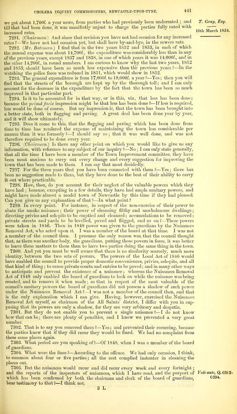 we got about 1,700^. a, year more, from parties who had previously been underrated ; and T. Gray, Esq. till that had been done, it was manifestly unjust to charge the parties fully rated with „„„ 1 ■ 10th March 1854. increased rates. 7291. (Chairman.) And since that revision you have not had occasion for any increased rates ?—We have not had occasion yet, but shall have by-and-bye, in the sewers rate. 7292. (Mi\ Batcman.) I find that in the two years 1852 and 1853, in each of which the annual expense was about 14,700^., the expenditure was considerably less than iii any of the previous years, except 1837 and 1838, in one of which years it was 14,000?., and in the other 14,200?., in round numbers. I am curious to know why the last two years, 1852 and 1853, should have been so much less expensive than th'fe previous years?—In the watching the police force was reduced in 1851, which would show in 1852. 7293. The general expenditure is from 17,000/.. to 19,000?. a year?—Yes; then you will find that the streets of the borough are kept up by the thorough toll; and I can only account for tlie decrease in the expenditure by the fact that the town has been so much improved in that particular part. • 7294. Is it to be accounted for in that way, or in this, viz., that less has been done; because the primd facie impression might be that less has been done?—If less is required, less would be done of course. But my impression is, that the town has been brought into a better state, both in flagging and paving. A great deal has been done year by year, and it will show ultimately. 7295. Does it come to this, that the flagging and paving which has been done from time to time has rendered the ex])cnse of maintaining the town less considerable per annum than it was formerly ?—I should say so ; that it was well done, and was not therefore required to be done every year. 7296. (Chairman.) Is there any other point on which you v/ould like to give us any information, with reference to any subject of our inquiry ?—No ; I can only state generally, that all the time I have been a member of the Town Improvement committee, they have been most anxious to carry out every change and every suggestion for improving the town that has been made to them. I can say that most decidedly. 7297. For the three years that you have been connected with them ?—Yes ; there has been no suggestion made to them, but they have done to the best of their ability to carry it out where practicable. 7298. How, then, do you account for their neglect of the valuable powers which they have had ; because, excepting in a few details, they have had ample sanitary powers, and might have made almost a model town of Newcastle by this time if they had pleased. Can you give us any explanation of that ?—In what point ? 7299. In every point. For instance, in respect of the non-exercise of their power to abate the smoke nuisance ; their power of cleansing filthy and unwholesome dwellings; directing privies and ash-pits to be emptied and cleansed; accumulations to be removed ; private streets and yards to be levelled, paved and flagged, and so on ?—These powers were taken in 1846. Then in 1848 power was given to tlie guardians by the Nuisances Removal Act, who acted upon it. I was a member of the board at that time. I was not a member of the coimcil then. I presume the only reason was, that the council thought that, as there was another body, the guardians, putting those powers in force, it was better to leave these matters to them than to have two ]iarties doing the same thing in the town. 7300. And yet you must be well aware that there is no similarity scarcely, much more identity, betAveen the two sets of powers. The powers of the Local Act of 1846 would have enabled the council to provide proper domestic conveniences, privies, ash-pits, and all that kind of thing ; to cause private courts and entries to be paved; and in many other v^ays to anticipate and prevent the existence of a nuisance ; wliereas the Nuisances Removal Act of 1848 only enabled the board of guardians to look on while the nuisance was being- created, and to remove it when made; so that in respect of the most valuable of the council's sanitary powers the board of guardians did not possess a shadov/ of such power under the Nuisances Removal Act?—I was not a member of the council then, and that is the only explanation whicli I can give. Having, however, exercised the Nuisances Removal Act myself, as chairman of the All Saints' district, I differ with you in sup- posing that its powers are only a shadow, for they are very arbitrary and despotic. 7301. But they do not enable you to prevent a single nuisance ?—I do not know how that can be; there are plenty of penalties, and I know we prevented a very great number. 7302. That is to say you removed them ?—Yes ; and prevented their recurring, because the parties knew that if they did recur they would be fined. We had no complaint from these same places again. 7303. What period are you speaking of?—Of 1848, when I was a member of the board of guardians. 7304. What were the fines?—According to the oflJence. We had only occasion, I think, to summon about four or five parties; all the rest complied instanter in cleaning the places out. 7305. But the nuisances would recur and did recur every week and every fortnight; and the reports of the inspectors of nuisances, which I have read, and the purport of Vide ante, Q.63t3- which has been confirmed by both the cliairman and clerk of the board of guardians, 6394'. bear testimony to that ?—I think not. 3 L