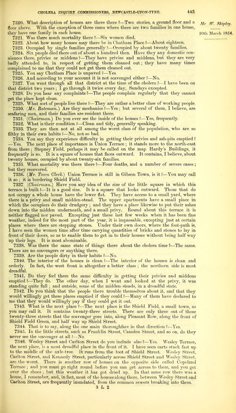 7320. What description of houses are there there ?—Two stories, a ground floor and a ^j^. jf- shfphi/. floor above. With the exception of three cases where there are two families in one house, they have one family in each house. lOtli Maroli 1854. 7321. Was there much mortality there ?—Six women died. . . 7322. About how many houses may there be in Chatham Place ?—About eighteen. 7323. Occupied by single families generally ?—Occupied by about twenty families. 7324. Six people died there out of about a hundred then. Have they any domestic con- niences there, privies or middens ?—They have privies and middens, but they are very badly attended to, in respect of getting them cleaned out; they have many times complained to me that they could not get them cleaned out. 7325. You say Chatham Place is unpaved I—^Yes. 7326. And according to your account it is not scavenged either ?—No. 7327. You went through all that district at the time of the cholera ?—I have been on that district two years ; I go through it twice every day, Sundays excepted. 7328. Do you hear any complaints ?—The people complain regularly that they cannot get the place kept clean. 7329. What sort of people live there ?—They are rather a better class of working people. 7330. (Mr. Bateman.) Are they mechanics ?—Yes ; but several of them, I believe, are seafaring men, and their families are resident there. 7331. {Chairman.) Do you ever see the inside of the houses ?—Yes, frequently. 7332. What is their condition ?—Clean and tidy, generally speaking. 7333. They are then not at all among the worst class of the population, who are so filthy in their own habits ?—No, not so bad. 7334. You say they experience difficulty in getting their privies and ash-pits emptied ? —Yes. The next place of importance is Union Terrace ; it stands more to the north-east from there; Stepney Field, perhaps it may be called on the map Hardy's Buildings, it frequently is so. It is a square of houses that faces outward. It contains, I believe, about twenty houses, occupied by about twenty-six families. 7335. What mortality was there there ?—Four deaths, and a number of severe cases ; but they recovered. 7336. {Mr. Town Clerk) Union Terrace is still in Gibson Town, is it ?—You may call it so ; it is bordering Shield Field. 7337. {Chairman.) Have you any idea of the size of the little square in which this terrace is built ?—It is a good size. It is a square that looks outward. Those that do not occupy a whole house have the lower flat. They have access to a small yard, where there is a privy and small midden-stead. The upper apartments have a small place in which the occupiers do their drudgery; and they have a place likewise to put their ashes down into the midden underneath, and a small privy. Round about this terrace it is neither flagged nor paved. Excepting just these last few weeks when it has been fine weather, indeed for the most part of the j^ear, it is impassable, excepting just at certain places where there are stepping stones. Under their own doors, where the foot-path is, I have seen the women time after time carrying quantities of bricks and stones to lay in front of their doors, so as to enable them to get in to their houses without being half way up their legs. It is most abominable. 7338. Was there the same state of things there about the cholera time ?—The same. There are no scavengers or anything there. 7339. Are the people dirty in their habits ?—No. 7340. The interior of the houses is clean ?—The interior of the houses is clean and orderly. In fact, the west front is altogether a better class ; the nortliern side is most dreadful. 7341. Do they feel there the same difficulty in getting their privies and middens emptied ?—They do. The other day, when I went and looked at the privy, it was standing quite full ; and outside, some of the midden- steads, in a dreadful state. 7342. Do you think that the people there trouble themselves about it, and that they would willingly get these places emptied if they could ?—Many of them have declared to me that they would willingly pay if they could get it out. 7343. What is the next place ?—The next place is the Shield Field, a small town, as you may call it. It contains twenty-three streets. There ai'e only three out of those twenty-three streets that the scavenger goes into, along Pleasant Row, along the front of Shield Field Green, and half way up Shield Street. 7344. That is to say, along the one main thoroughfare in that direction ?—Yes. 7345. In the little streets, such as Franklin Street, Camden Street, and so on, do they never see the scavenger at all ?—No. 7346. Wesley Street and Carlton Street do you include also ?—Yes. Wesley Terrace, the next place, is a most dreadful place in the front of it. I have seen carts stuck fast up to the middle of the axle-tree. It runs from the loot of Shield Street. Wesle}^ Street, Carlton Street, and Kennedy Street, particularly across Shield Street and Wesley Street, are the worst. There is another row of houses on the opposite side called Copeland Terrace ; and you must go right round before you can get across to them, and you get over the shoes ; but this weather it has got dried up. In that same row there was a house, I remember, and, in fact, most of the houses along there, between Wesley Street and Carlton Street, are frequently inundated, from the common sewers breaking into them.