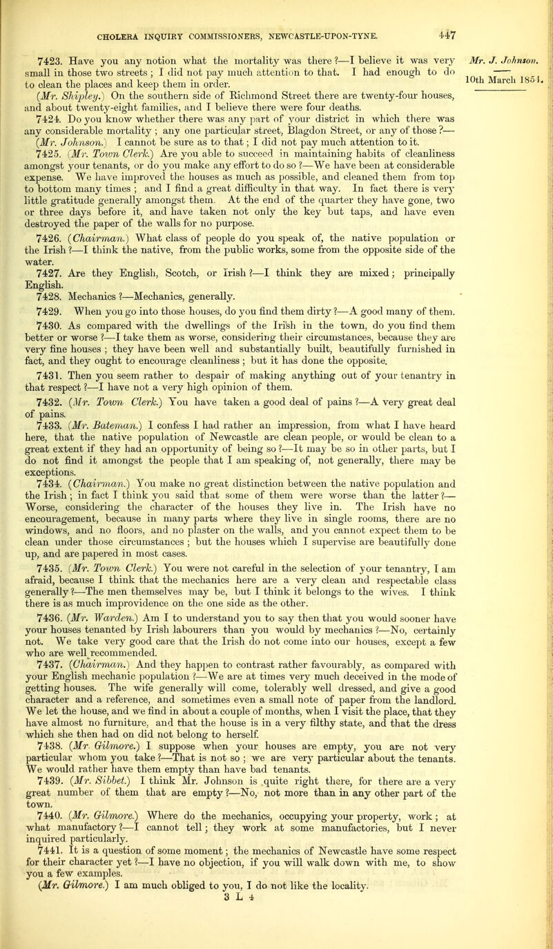 10th March 185^. 7423. Have you any notion what the mortality was there ?—I believe it was very Mr. J. Johnsov. small in those two streets ; I did not pay much attention to that. I had enough to do to clean the places and keep them in order. {Mr. Shi'pley.) On the southern side of Kichmond Street there are twenty-fom- houses, and about twenty-eight families, and I believe there were four deaths. 7424. Do you know whether there was any part of your district in which there was any considerable mortality ; any one particulai- street, Blagdon Street, or any of those ?— {Mr. Johnson.) I cannot be sure as to that; I did not pay much attention to it. 7425. {Mr. Toivn Clerk.) Are you able to succeed in maintaining habits of cleanliness amongst your tenants, or do you make any effort to do so ?—We have been at considerable expense. We have improved the houses as much as possible, and cleaned them from top to bottom many times ; and I find a great difSculty in that way. In fact there is very little gratitude generally amongst them. At the end of the quarter they have gone, two or three days before it, and have taken not only the key but taps, and have even destroyed the paper of the walls for no purpose. 7426. (Chairman.) What class of people do you speak of, the native population or the Irish 1—I think the native, from the pubKc works, some from the opposite side of the water. 7427. Are they English, Scotch, or Irish ?—I think they are mixed; principally English. 7428. Mechanics ?—Mechanics, generally. 7429. When you go into those houses, do you find them dirty ?—A good many of them. 7430. As compared with the dwellings of the Irish in the town, do you find them better or worse ?—I take them as worse, considerii)g their circumstances, because they are very fine houses ; they have been well and substantially built, beautifully furnished in fact, and they ought to encourage cleanliness ; but it has done the opposite. 7431. Then you seem rather to despair of making anytloing out of your tenantry in that respect ?—I have not a very high opinion of them. 7432. (Mr. Town Clerk.) You have taken a good deal of pains ?—A very great deal of pains. 7433. (Mr. Bateman.) I confess I had rather an impression, from what I have heard here, that the native population of Newcastle are clean people, or would be clean to a great extent if they had an opportunity of being so ?—It may be so in other parts, but I do not find it amongst the people that I am speaking of, not generally, there may be exceptions. 7434. (Chairman.) You make no great distinction between the native population and the Irish; in fact I think you said that some of them were worse than the latter?— Worse, considering the character of the houses they live in. The Irish have no encouragement, because in many parts where they live in single rooms, there are no windows, and no floors, and no plaster on the walls, and you cannot expect them to be clean under those circumstances ; but the houses which I supervise are beautifully done up, and are papered in most cases. 7435. {Mr. Town Clerk) You were not careful in the selection of your tenantry, I am afraid, because I think that the mechanics here are a very clean and respectable class generally ?—-The men themselves may be, but I think it belongs to the wives. I think there is as much improvidence on the one side as the other. 7436. (Mr. Warden) Am I to understand you to say then that you would sooner have your houses tenanted by Irish labourers than you would by mechanics ?—No, certainly not. We take very good care that the Irish do not come into our houses, except a few who are well recommended. 7437. (Chairman.) And they happen to contrast rather favourably, as compared with your English mechanic population ?—We are at times very much deceived in the mode of getting houses. The wife generally will come, tolerably well dressed, and give a good character and a reference, and sometimes even a small note of paper from the landlord. We let the house, and we find in about a couple of months, when I visit the place, that they have almost no furniture, and that the house is in a very filthy state, and that the dress which she then had on did not belong to herself 7438. (Mr. Oilmore.) I suppose when your houses are empty, you are not very particular whom you take ?—That is not so ; we are very particular about the tenants. We would rather have them empty than have bad tenants. 7439. (Mr. Sihbet) I think Mr. Johnson is quite right there, for there are a very great number of them that are empty ?—No, not more than in any other part of the town. 7440. (Mr. Gilmore) Where do the mechanics, occupjdng your property, work; at what manufactory ?—I cannot tell; they work at some manufactories, but I never inquired particularly. 7441. It is a question of some moment; the mechanics of Newcastle have some respect for their character yet ?—I have no objection, if you will walk down with me, to show you a few examples. (Mr. Oilmore) I am much obliged to you, T do not like the locality.