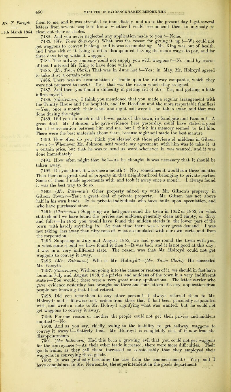 Mr. T. Forsyth, them to me, and it was attended to immediately, and up to the present day I get several ^ . letters from several people to know whether I could recommend them to anybody to llth March 1854. clean out their ash-holes. 7482. And you never neglected any application made to you ?—None. 7488. {Mr. Town Surveyor?) What was the reason for giving it up 1—We could not get waggons to convey it along, and it was accumulating. Mr. King was out of health, and I was sick of it, being so often disappointed, having the men's wages to pay, and for three days being witliout waggons. 7484. The railway company could not supply you with waggons ?—No ; and by reason of that I advised Mr. King to have done with it. 7485. {Mr. Town Clerk.) That was in June last ?—^Yes; in May, Mr. Hokoyd agreed to take it at a certain price. 7486. There was an accumulation of traffic upon the railway companies, which they were not prepared to meet ?—Yes ; that was the reason which they assigned. 7487. And then you found a difficulty in getting rid of it ?—Yes, and getting a little infirm myself 7488. {Chairman.) I think you mentioned that you made a regular arrangement with the Trinity House and the hospitals, and Dr. Headlam and the moi'e respectable families ? —Yes ; once a month their ashes and night soil were to be taken away, and that was done during the night. 7489. Did you do much in the lower parts of the town, in Sandgate and Pandon ?—A great deal. Mr. Johnson, who gave evidence here yesterday, could have stated a good deal of conversation between him and me, but I think his memory seemed to fail him. There were the best materials about there, because night soil made the best maaure. 7490. How often do you think you cleaned out those privies and middens in Gibson Town ?— Whenever Mr. Johnson sent word; my agreement with him was to take it at a certain price, but that he was to send us word whenever it was wanted, and it was done immediately. 7491. How often might that be?—As he thought it was necessary that it should be taken away. 7492. Do you think it was once a month ?—No ; sometimes it would run three months. Then there is a great deal of property in that neighbourhood belonging to private parties. Some of them I made agreements with and took it away once a month. I always found it was the best way to do so. 7493. {Mr. Bateman.) Other property mixed up with Mr. Gibson's property in Gibson Town ?—Yes ; a great deal of private property. Mr. Gibson has not above half in his own hands. It is private individuals who have built upon speculation, and who have purchased since. 7494. {Chairman.) Supposing we had gone round the town in 1852 or 1853, in what state should we have found the privies and middens, generally clean and empty, or dirty and full ?—In 1852 you would have found the midden steads in the lower part of the town with hardly anything in. At that time there was a very great demand. I was not taking less away than fifty tons of what accumulated with our own carts, and from the corporation. 7495. Supposing in July and August 1853, we had gone round the town with you, in what state should we have found it then ?—It was bad, and it is not good at thih day ; ifc was in a very indifferent state. The reason was that Mr. Holroyd could not get waggons to convey it away. 7496. {Mr. Bateman.) Who is Mr. Holroyd?—{Mr. Town Clerk.) He succeeded Mr. Forsyth. 7497. {ChairmMn.) Without going into the causes or reasons of it, we should in fact have found in July and August 1853, the privies and middens of the town in a very indifferent state ?—You would ; there were a very great many applications. The letter carrier who gave evidence yesterday has brought me three and four letters of a day, application from people not knowing that I had retired. 7498. Did you refer them to any other person ?—I always referred them to Mr. Holroyd ; and I likewise took orders from those that I had been personally acquainted with, and wrote a note to Mr. Holroyd signifying what was wanted, but he could not get waggons to convey it away. 7499. For one reason or another the people could not get their privies and middens emptied ?—No. 7500. And as you say, chiefly owing to the inability to get railway waggons to convey it away ?—Entirely that. Mr. Holroyd is completely sick of it now from the disappointments. 7501. {Mr. Bateman.) Had this been a growing evil that you could not get waggons for the conveyance ?—As their other trade increased, there were more difficulties. Their goods trains, as they call them, increased so considerably that they employed their waggons in conveying those goods. 7502. It was gradually becoming the case from the commencement ?—Yes; and I have complained to Mr. Newcombe, the superintendent in the goods department, ^