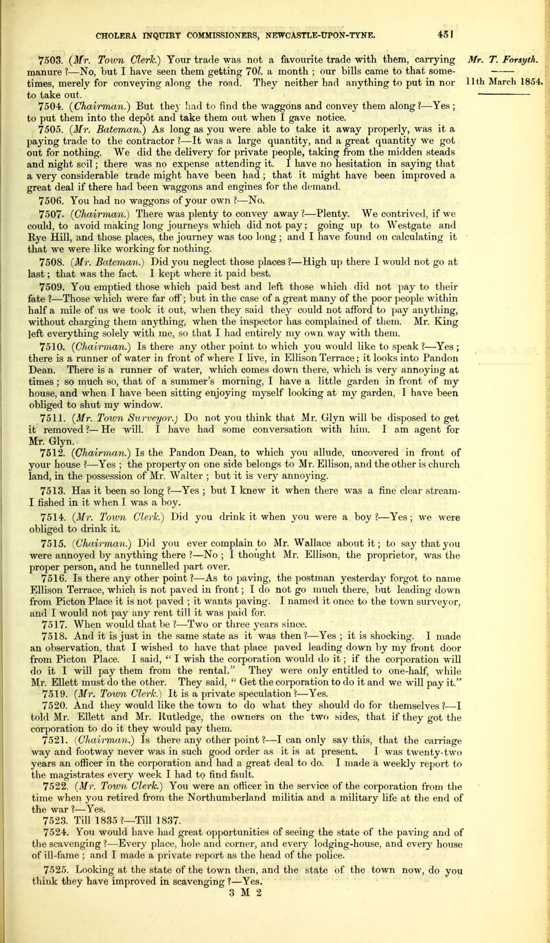 7503. {Mr. Town Clerk) Your trade was not a favourite trade -witli them, carrying Mr. T. Forsyth. manure ?—No, but I have seen them getting 70i. a month ; our bills came to that some- times, merely for conveying along the road. They neither had anything to put in nor llth March 1854. to take out. 7504. {Chairman) But they had to find the waggons and convey them along?—Yes ; to put them into the depot and take them out when I gave notice. 7505. (Mr. Bateman.) As long as you were able to take it away properly, was it a paying trade to the contractor ?—It was a large quantity, and a great quantity we got out for nothing. We did the delivery for private people, taking from the midden steads and night soil; there was no expense attending it. I have no hesitation in saying that a very considerable trade might have been had; that it might have been improved a great deal if there had been waggons and engines for the demand. 7506. You had no waggons of your own ?—No. 7507. (Chairman.) There was plenty to convey away ?—Plenty. We contrived, if we could, to avoid making long journeys which did not pay; going up to Westgate and Rye Hill, and those places, the journey was too long; and I have found on calculating it that we were like working for nothing. 7508. (M7\ Bateman.) Did you neglect those places ?—High up there I would not go at last; that was the fact. I kept where it paid best. 7509. You emptied those which paid best and left those which did not pay to their fate ?—Those which were far off; but in the case of a great many of the poor people within half a mile of us we took it out, when they said they could not afford to ptiy anything, without charging them anything, when the inspector has complained of them. Mr. King left everything solely with me, so that I had entirely my own way with them. 7510. (Chairman.) Is there any other point to which you would like to speak?—Yes ; there is a runner of water in front of where I live, in Ellison Terrace; it looks into Pandon Dean. There is a runner of water, which comes down there, which is very annoymg at times; so much so, that of a summer's morning, I have a little garden in front of my house, and when I have been sitting enjoying myself looking at my garden, I have been obliged to shut my window. 7511. (Mr. Town Surveyor.) Do not you think that Mr. Glyn will be disposed to get ifc removed ?— He will. I have had some conversation with him. I am agent for Mr. Glyn. 7612. (Chairman.) Is the Pandon Dean, to which you allude, uncovered in front of your house ?—Yes ; the property on one side belongs to Mr. Ellison, and the other is church land, in the possession of Mr. Walter ; but it is very annoying. 7513. Has it been so long ?—Yes ; but I knew it when there was a fine clear stream- I fished in it when I was a boy. 7514. (Mr. Toivn Clerk.) Did you drink it when you were a boy ?—Yes; we were obliged to drink it. 7515. (Chairman) Did you ever complain to Mr. Wallace about it; to say that you were annoyed by anything there ?—No ; I thought Mr. Ellison, the proprietor, was the proper person, and he tunnelled part over. 7516. Is there any other point ?—As to paving, the postman yesterda}^ forgot to name Ellison Terrace, which is not paved in front; I do not go much there, but leading down from Picton Place it is not paved ; it wants paving. I named it once to the town surveyor, and I would not pay any rent till it was paid for. 7517. When would that be ?—Two or three years since. 7518. And it is just in the same state as it was then?—Yes ; it is shocking. I made an observation, that I wished to have that place paved leading down by my front door from Picton Place. I said,  I wish the corporation would do it; if the corporation will do it I wiU pay them from the rental. They were only entitled to one-half, while Mr. EUett must do the other. They said,  Get the corporation to do it and we will pay it. 7519. (Mr. Town Clerk) It is a private speculation?—Yes. 7520. And they would like the town to do what they should do for themselves ?—I told Mr. Ellett and Mr. llutledge, the owners on the two sides, that if they got the corporation to do it they would pay them. 7521. (Chairman) Is there any other point ?—I can only say this, that the carriage way and footway never was in such good order as it is at present. I was twenty-two years an ofiicer in the corporation and had a great deal to do. I made a weekly report to the magistrates every week I had to find fault. 7522. (Mr. Town Clerk) You were an officer in the service of the corporation from the time when you retired from the Northumberland militia and a military life at the end of the war ?—Yes. 7523. Till 1835 ?—Till 1837. 7524. You would have had great opportunities of seeing the state of the paving and of the scavenging ?—Every place, hole and corner, and every lodging-house, and every house of ill-fame ; and I made a private report as the head of the poUce. 7525. Looking at the state of the town then, and the state of the town now, do you think they have improved in scavenging ?—Yes.