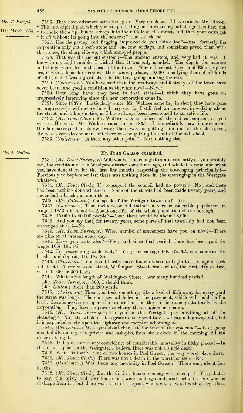 Mr. T. Forsyth. 7526. They have advanced with the age ?—Very much so. I have said to Mr. Gibson,  This is a capital plan which you are proceeding on in cleansing out the gutters first, not 11th March 1854,  t,o choke them up, but to sweep into the middle of the street, and then your carts get  it off* without its going into the sewers that struck me. 7527. Has the paving and flagging improved do you think too?—Yes; formerly the corporation only put a kerb stone and one row of flags, and sometimes paved them with the stones, the sharp side up, which annoyed people. 7528. That was the ancient custom ?—The ancient custom, and very bad it was. I know in my night rambles I wished that it was only mended. The depots for manure and things were also in the heart of the town. Where Blackett Street and Eldon Square are, it was a depot for manure ; there were, perhaps, 10,000 tons lying there of all kinds of filth, and it was a great place for the boys going hunting the rats. 7529. {Chairman.) You have said that the roadways and footways of the town have never been in so good a condition as they are now?—Never. 7530. How long have they been in that state ?—I think they have gone on progressively improving since the new corporation came in. 7531. Since 1837 ?—Particularly since Mr. Wallace came in ; in short, they have gone on progressively with everything I may say, for I still feel an interest in walking about the streets and taking notice, as I have always been accustomed to an active life. 7532. {Mr. Town Cleric) Mr. Wallace was an officer of the old corporation, as you were?—He was. Mr. Wallace came in in 1835. I immediately saw improvement. Our late surveyor had his ovm way; there was no getting him out of the old school. He was a very decent man, but there was no getting him out of the old school. 7533. {Chairman) Is there any other point ?—No ; nothing else. 3Ir. J. Gallon. Mr. JoHN GALLON examined. 7534). {Mr. Totvu Surveyor.) Will you be kind enough to state, as shortly as you possibly can, the condition of the Westgate district some time ago, and what it is now, and what you have done there for the last few months respecting the scavenging principally?— ' Previously to September last there was nothing done in the scavenging in the Westgate whatever. 7535. {Mr. Town Clerk.) Up to August the council had no power ?—No ; and there had been nothing done whatever. Some of the streets had been made twenty years, and never had a brush put upon them. 7536. {3Ir. Baterium.) You speak of the Westgate township?—Yes. 7537. (Chairman.) That includes, or did include a very considerable population in August 1853, did it not ?—About one-fifth of the whole population of the borough. 7538. 15,000 to 20,000 people?—Yes; there would be about 18,000. 7539. And you say that, for twenty years, some parts of that township had not been scavenged at all?—No. 7540. {Mr. Toiun Surveyor.) What number of scavengers have you on now?—There are nine on at present every day. 7541. Have you carts also?—Yes; and since that period there has been paid for wages 105^. 19s. 2d. 7542. For scavenging exclusively?—Yes ; for cartage 66/. I7s. 6d., and sundries, for brushes and deposit. 111. 18s. 8d. 7543. {Chairman.) You could hardly have known where to begin to scavenge in such a district ?—^There was one street, Wellington Street, from which, the first day or two, we took 200 or 300 loads. 7544. What is the length of Wellington Street; how many hundred yards ? {Mr. Town Surveyor.) 300, I should think. {Mr. Gallon.) More than 200 yards. 7545. {Chairman.) Then you took something like a load of filth away for every yard the street was long ?—There are several holes in the pavement, which will hold half a load; there is no charge upon the proprietors for this ; it is done gratuitously by the corporation. They have no power to charge the occupiers or tenants. 7546. {Mr. Town Surveyor.) Do you in the Westgate pay anything at all for cleansing ?—No ; the whole of it is gratuitous expenditure; we pay a highway rate, but it is expended solely upon the highway and footpath adjoining it. 7547. {Chairman.) Were you about there at the time of the epidemic ?—Yes ; going about daily among the privies and ash-pits, from six o'clock in the morning till ten o'clock at night. 7548. Did you notice any coincidence of considerable mortality in filthy places ?—In the filthiest place in the Westgate, I believe, there was not a single death, 7549. Which is that ?—One or two houses in Peel Street; the very worst place there. 7550. {Mr. Toiun Clerk.) There was not a death in the worst houses ?—No. 7551. {Chairman.) Was there any mortality in Peel Street ?—There was ; about four deaths. 7552. {Mr. Town Clerk.) But the dirtiest houses you say were exempt ?—Yes ; that is to say, the privy and dwelling-rooms were underground, and behind there was no drainage from it; but there wa-s a sort of cesspool, which was covered with a large door.