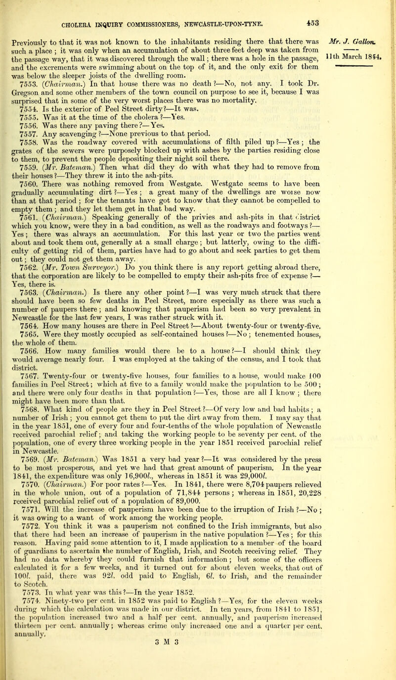 11th March 1854. Dr. was the Previously to that it was not known to the inhabitants residing there that there was Mr. J. Gallon. such a place ; it was only when an accumulation of about three feet deep was taken from the passage way, that it was discovered through the wall; there was a hole in the passage, and the excrements were swimming about on the top of it, and the only exit for them was below the sleeper joists of the dwelling room. 7553. (Chairman.) In that house there was no death ?—No, not any. I took Gregson and some other members of the town council on purpose to see it, because I surprised that in some of the very worst places there was no mortality. 7554. Is the exterior of Peel Street dirty?—It was. 7555. Was it at the time of the cholera?—Yes. 7556. Was there any paving there?—Yes. 7557. Any scavenging ?—None previous to that period. 7558. Was tlie roadway covered with accumulations of filth piled up ?—Yes grates of the sewers were purposely blocked up with ashes by the parties residing close to them, to prevent the people depositing their night soil there. 7559. {Mr. Bateman) Then what did they do with what they had to remove from their hoiises ?—They threw it into the ash-pits. 7560. There was nothing removed from Westgate. Westgato seems to have been gradually accumulating dirt?—Yes; a great many of the dwellings are woise now than at that period ; for the tenants have got to know that they cannot be compelled to empty them; and they let them get in that bad way. 7561. {Chairman) Speaking generally of the privies and ash-pits in that district which you know, were they in a bad condition, as well as the roadways and footways ?— Yes; there was always an accumulation. For this last year or two the parties went about and took them out, generally at a small charge; but latterly, owing to the difli- culty of getting rid of them, parties have had to go about and seek parties to get them out; they could not get them away. 7562. {Mr. Town Surveyor) Do you think there is any report getting abroad there, that the corporation are likely to be compelled to empty their ash-pits free of expense ?— Yes, there is. 7563. {Chairman.) Is there any other point ?—I was very much struck that there should have been so few deaths in Peel Street, more especially as there was such a number of paupers there; and knowing that pauperism had been so very prevalent in Newcastle for the last few years, I was rather struck with it. 7564. How many houses are there in Peel Street?—About twenty-four or twenty-five. 7565. Were they mostly occupied as self-contained houses?—No; tenemented houses, the whole of them. 7566. How many families would there be to a house?—I should think they would average nearly four. I was employed at the taking of the census, and I took that district. 7567. Twenty-four or twenty-five houses, four families to a house, would make 100 families in Peel Street; which at five to a family would make the population to be 500; and there were only four deaths in that population?—Yes, those are all I know ; there might have been more than that. 7568. What kind of people are they in Peel Street ?—Of very low and bad habits ; a number of Irish ; you cannot get them to put the dirt away from them. I may say that in the year 1851, one of every four and four-tenths of the whole population of Newcastle received parochial relief; and taking the working people to be seventy per cent, of the population, one of every three woi'king people in the year 1851 received parochial relief in Newcastle. 7569. {Mr. Bateman) Was 1851 a very bad year?—It was considered by the press to be most prosperous, and yet we had that great amount of pauperism. In the year 1841, the expenditure was only 16,900^., whereas in 1851 it was 29,000^. 7570. {Chairman) For poor rates ?—Yes. In 1841, there were 8,704 paupers relieved in the whole union, out of a population of 71,844 persons ; whereas in 1851, 20,228 received parochial relief out of a population of 89,000. 7571. Will the increase of pauperism have been due to the irruption of Irish ?—No ; it was owing to a want of work among the Avorking people. 7572. You think it was a pauperism not confined to the Irish immigrants, but also that there had been an increase of pauperism in the native population ?—Yes; for this reason. Having paid some attention to it, I made application to a member of the board of guardians to ascertain the number of English, Irish, and Scotch receiving relief They had no data whereby they could furnish that information; but some of the officers calculated it for a, few weeks, and it turned out for about eleven weeks, that out of 100?. paid, there was 92?. odd paid to English, 6?. to Irish, and the remainder to Scotch. 7573. In what year was this?—In the year 1852. 7574. Ninety-two per cent, in 1852 was paid to English ?—Yes, for the eleven weeks during Avhich the calculation was made in our district. In ten years, from 1841 to 1851, the population increased two and a half per cent, annually, and pauperisni increased thirteen per cent, annually; whereiis crime only increased one and a cpiarter per cent, annually.