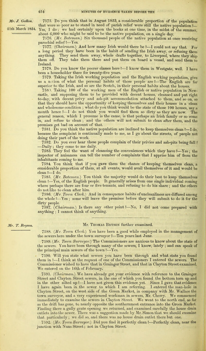 454i Mr. J. Gallon. 7575. Do you think that in August 1853, a considerable proportion of the population that were so poor as to stand in need of parish relief were still the native population ? •nth March 1854. Yes, I do ; we had certainly upon the books at one time, in the midst of the summer, — about 6,000 who might be said to be the native population, on a single day. 7576. {Mr. Bateman) Six thousand people of the native population at once receiving parochial relief ?—Yes. 7577. (Chairman) And how many Irish would there be ?—I could not say that. For a long period they have been in the habit of sending the Irish away, or refusing them anything. They send them away, whole drafts together, to Liverpool, where they ship them off. They take them there and put them on board a vessel, and send them to Ireland. 7578. Do you know the poorer classes here ?—I know them in Westgate, well. I have been a householder there for twenty-five years. 7579. Taking the Irish working population and the English working population, give us a ni)iion of what the personal habits of those people are ?—The English are far superior to the Irish, and so are the Scotch, in their personal habits about the houses. 7581). Taking 100 of the working men of the Enghsh or native population in New- castle, and supposing them to be provided with decent houses, cleansed and put right to-day, with decent privy and ash-pit accommodation attached to them, and so on. so that they should have the opportunity of keeping themselves and their houses in a clean and wholesome condition ; what do you think would be the state of those 100 houses, say a month hence ?—I do not think you would find them so dirty as they are now. The general reason, which I presume is the cause, is that perhaps an Irish family or so come in, and refuse to clean ; and the others will not submit to clean after them, and the premises get bad on account of that. 7581. Do you think the native population are inclined to keep themselves clean?—I do, because the complaint is continually made to me, as I go about the streets, of people not doing their part of the work. 7582. Do you ever hear these people complain of their privies and ash-pits being full ? —Daily; they come to me daily. 7583. They feel the want of cleansing the conveniences which they have ?—Yes; the inspector of nuisances can teU the number of complaints that I apprise him of fi-om the inhabitants coming to me. 7584. You think that if you gave them the chance of keeping themselves clean, a considerable proportion of them, at all events, would avail themselves of it and would be clean?—I do. 7585. {Mr. Bateman) You think the majority would do their best to keep themselves clean ?—Yes, of the English people. It generally arises from one single individual coming where perhaps there are four or five tenants, and refusing to do his share ; and the others do not like to clean after him. 7586. {Mr. Town Clerk) And in consequence habits of uncleanliness are diffused among the whole ?—Yes ; some will leave the premises before they will submit to do it for the dirty people. 7587. {Chairman) Is there any other point ?—No, I did not come prepared with anything ; I cannot think of anything. Mr. T. Bryson. Mr. Thomas Bryson further examined. 7588. {Mr. Town Clerk) You have been a good while employed in the management of the sewers here under the town surveyor ?—Ten years last June. 7589. {Mr. Town Surveyor) The Commissioners are anxious to know about the state of the sewers. You have been through many of the sewers, I know, lately ; and can speak of the principal main sewers of the town ?—Yes. 7590. Will you state what sewers you have been through and what state you found them in ?—I think at the request of one of the Commissioners I entered the sewers. The Commissioner wished to have that in Grainger Street, and that in Clayton Street examined. We entered on the 16th of February. 7591. {Chairman) We have already got your evidence with reference to the Grainger Street and Clayton Street sewers, in the one of which you found the bottom torn up and in the other silted up ?—I have not given this evidence yet. Since I gave that evidence I have again been in the. sewer to which I am referring. I entered the man-hole in Clayton Street, on the west side of the Green Market, in company with Mr. Wallace the town surveyor, and a very experienced workman in sewers, Mr. Cherry. We commenced immediately to examine the sewers in Clayton Street. We went to the north end, as far as the drift has gone, to nearly opposite the southernmost entrance into the Green Market. Finding there a gully grate opening we returned, and examined carefully the house drain outlets into the sewer. There was a suggestion made by Mr. Simon that we should examine that particularly; we did so, and there was no house drain outlet there but one. 7592. {Mr. Town Surveyor) Did you find it perfectly clean ?—Perfectly clean, near the junction with Nuns Street; not in Clayton Street.