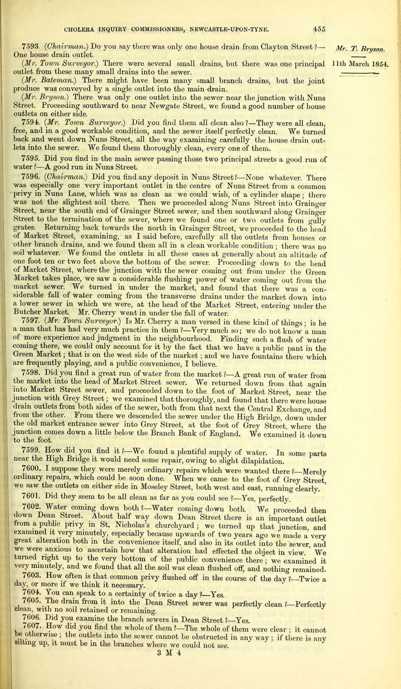 7593. {Ghairman.) Do you say there was only one house drain from Clayton Street ?— Mr. T. Bryson. One house drain outlet. , {Mr. Town Surveyor) There were several small drains, but there was one principal 11th March 1854. outlet from these many small drains into the sewer. ~ {Mr. Bateman.) There might have been many small branch drains, but the joint produce was conveyed by a single outlet into the main drain. (Mr. Bryson.) There was only one outlet into the sewer near the junction with Nuns Street. Proceeding southward to near Newgate Street, we found a good number of house outlets on either side. 7594. (Mr. Town Surveyor.) Did you find them all clean also ?—They were all clean, free, and in a good workable condition, and the sewer itself perfectly clean. We turned back and went down Nuns Street, all the way examining carefully the house drain out- lets into the sewer. We found them thoroughly clean, every one of them. 7595. Did you find in the main sewer passing those two principal streets a good run of water ?—A good run in Nuns Street. 7596. (Ghairman.) Did you find any deposit in Nuns Street?—None wliatever. There was especially one very important outlet in the centre of Nuns Street from a common privy in Nuns Lane, which was as clean as we could wish, of a cylinder shape ; there was not the slightest soil there. Then we proceeded along Nuns Street into Grainger Street, near the south end of Grainger Street sewer, and then southward along Grainger Street to the termination of the sewer, where we found one or two outlets from gully grates. Keturning back towards the north in Grainger Street, we proceeded to the head of Market Street, examining, as I said before, carefully all the outlets from houses or other branch drains, and we found them all in a clean workable condition; there was no soil whatever. We found the outlets in all tliese cases at generally about an altitude of one foot ten or two feet above the bottom of the sewer. Proceeding down to the head of Market Street, where the junction with the sewer coming out from imder the Green Market takes place, we saw a considerable flushing power of water comino- out from the market sewer. We turned in under the market, and found that there was a con- siderable fall of water coming from the transverse drains under the market down into a lower sewer in which we were, at the head of the Market Street, entering under the Butcher Market. Mr. Cherry went in under the fall of water. 7597. (Mr. Town Surveyor.) Is Mr. Cherry a man versed in these kind of things ; is he a man that has had very much practice in them ?—Yery much so; we do not know a man of more experience and judgment in the neighbourhood. Finding such a flush of water coming there, we could only account for it by the fact that we have a public pant in the Green Market; that is on the west side of the market; and we have fountains there which are frequently playing, and a pubKc convenience, I believe. 7598. Did you find a great run of water from the market ?—A great run of water from the market into the head of Market Street sewer. We returned down from that again into Market Street sewer, and proceeded down to the foot of Market Street, near the ^ junction with Grey Street; we examined that thoroughly, and found that there were house drain outlets from both sides of the sewer, both from that next the Central Exchange, and from the other. From there we descended the sewer under the High Bridge, down under the old market entrance sewer into Grey Street, at the foot of Grey Street, where the junction comes down a little below the Branch Bank of England. We examined it down to the foot. 7599. How did you find it ?—We found a plentiful supply of water. In some parts near the High Bridge it would need some repair, owing to slight dilapidation. 7600. I suppose they were merely ordinary repairs which were wanted there ?—Merely ordinary repairs, which could be soon done. When we came to the foot of Grey Street we saw the outlets on either side in Moseley Street, both west and east, running clearly. ' 7601. Did they seem to be all clean as far as you could see ?—Yes, perfectly. 7602. Water coming down both ?—Water coming down both. We proceeded then down Dean Street. About half way down Dean Street there is an important outlet from a public privy m St. Nicholas's churchyard ; we turned up that junction and examined it very minutely, especially because upwards of two years ago we made a very great alteration both in the convenience itself, and also in its outlet into the sewer and we were anxious to ascertain how that alteration had effected the object in view ' We turned right up to the very bottom of the public convenience there; we examined it very minutely, and we found that all the soil was clean flushed off, and nothing remained. 7603. How often is that common privy flushed off in the course of the day ?—Twice a day, or more if we think it necessary. 7604. You can speak to a certainty of twice a day ?—Yes. 7605. The drain from it into the Dean Street sewer was perfectly clean ?—Perfectly clean, with no soil retained or remaining. 7606. Did you examine the branch sewers in Dean Street ?—Yes. 7607. How did you flnd the whole of them ?—The whole of them were clear ; it cannot be otherwise ; the outlets into the sewer cannot be obstructed in any way ; if there is any silting up, it must be in the branches where we could not see