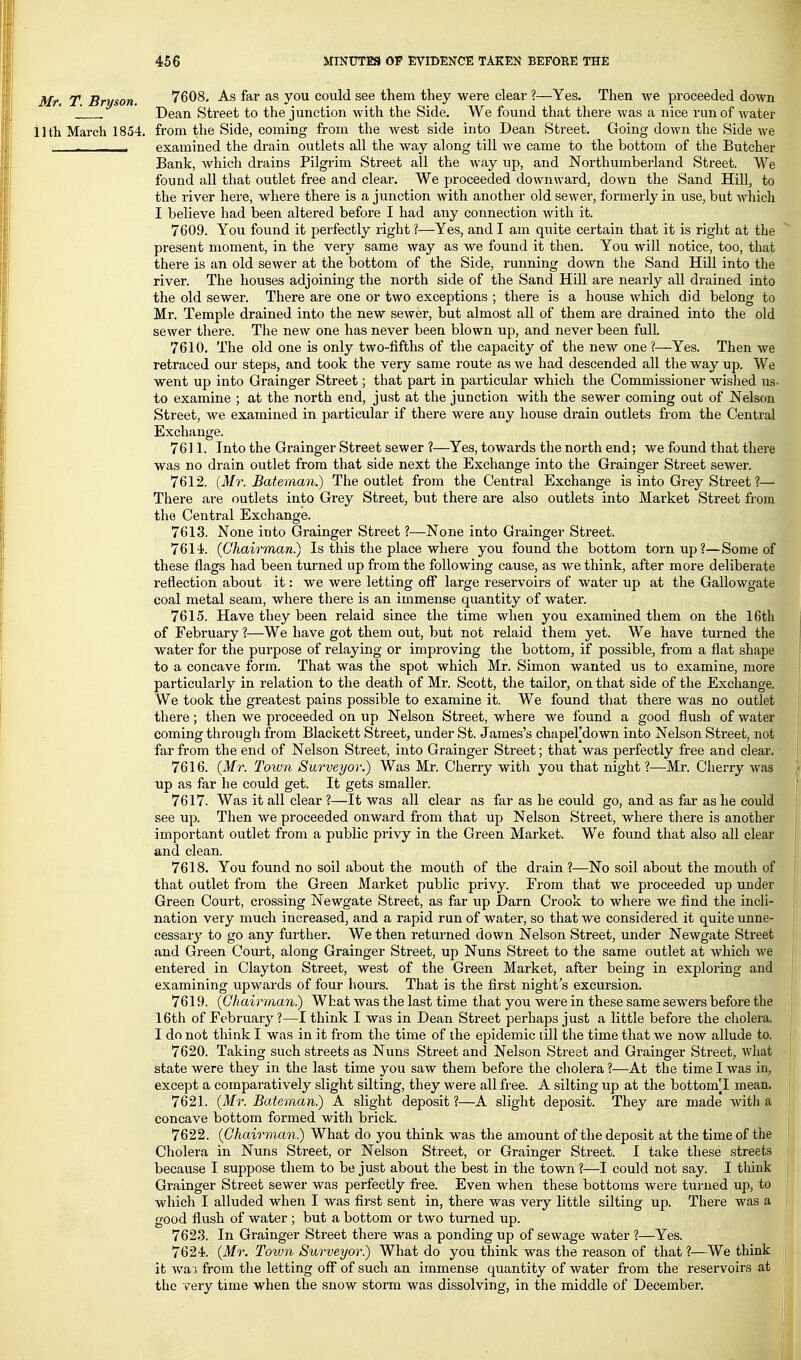 Mr. T. Bryson. 7608. As far as you could see them they were clear ?—Yes. Then we proceeded down Dean Street to the junction with the Side. We found that there was a nice run of Avater 11th March 1854. from the Side, coining from the west side into Dean Street. Going down the Side we ■ examined the drain outlets all the way along till we came to the bottom of the Butcher Bank, which drains Pilgrim Street all the way up, and Northumberland Street. We found all that outlet free and clear. We proceeded downward, down the Sand Hill, to the river here, where there is a junction with another old sewer, formerly in use, but which I believe had been altered before I had any connection with it. 7609. You found it perfectly right ?—Yes, and I am quite certain that it is right at the present moment, in the very same way as we found it then. You will notice, too, that there is an old sewer at the bottom of the Side, running down the Sand Hill into the river. The houses adjoining the north side of the Sand HiU are nearly all drained into the old sewer. There are one or two exceptions ; there is a house which did belong to Mr. Temple drained into the new sewer, but almost all of them are drained into the old sewer there. The new one has never been blown up, and never been full. 7610. The old one is only two-fifths of the capacity of the new one ?—Yes. Then Ave retraced our steps, and took the very same route as we had descended all the way up. We went up into Grainger Street; that part in particular which the Commissioner wished us- to examine ; at the north end, just at the junction with the sewer coming out of Nelson Street, we examined in particular if there were any house drain outlets from the Central Exchange. 7611. Into the Grainger Street sewer ?—Yes, towards the north end; we found that there was no drain outlet from that side next the Exchange into the Grainger Street sewer. 7612. (Mr. Bateman.) The outlet from the Central Exchange is into Grey Street ?— There are outlets into Grey Street, but there are also outlets into Market Street from the Central Exchange. 7613. None into Grainger Street ?—None into Grainger Street. 7614. (Ohairman.) Is this the place where you found the bottom torn up?—Some of these flags had been turned up from the following cause, as we think, after more deliberate reflection about it: we were letting off large reservoirs of water up at the Gallowgate coal metal seam, where there is an immense quantity of water. 7615. Have they been relaid since the time when you examined them on the 16th of February ?—We have got them out, but not relaid them yet. We have turned the water for the purpose of relaying or improving the bottom, if possible, from a flat shape to a concave form. That was the spot which Mr. Simon wanted us to examine, more particularly in relation to the death of Mr. Scott, the tailor, on that side of the Exchange. We took the greatest pains possible to examine it. We found that there was no outlet there; then we proceeded on up Nelson Street, where we found a good flush of water coming through from Blackett Street, under St. James's chapefdown into Nelson Street, not far from the end of Nelson Street, into Grainger Street; that was perfectly free and clear. 7616. (Mr. Town Surveyor.) Was Mr. Cherry with you that night ?—Mr. Cherry was up as far he could get. It gets smaller. 7617. Was it all clear ?—It was all clear as far as he could go, and as far as he could see up. Then we proceeded onward from that up Nelson Street, where there is another important outlet from a public privy in the Green Market. We found that also all clear and clean. 7618. You found no soil about the mouth of the drain ?—No soil about the mouth of that outlet from the Green Market public privy. From that we proceeded up under Green Court, crossing Newgate Street, as far up Darn Crook to where we find the incli- nation very much increased, and a rapid run of water, so that we considered it quite unne- cessary to go any further. We then returned down Nelson Street, under Newgate Street and Green Court, along Grainger Street, up Nuns Street to the same outlet at which we entered in Clayton Street, west of the Green Market, after being in exploring and examining upwards of four hours. That is the first night's excursion. 7619. (Ghairman.) What was the last time that you were in these same sewers before the 16th of Februar}^ ?—I think I was in Dean Street perhaps just a little before the cholera. I do not think I was in it from the time of the epidemic till the time that we now allude to. 7620. Taking such streets as Nuns Street and Nelson Street and Grainger Street, what state were they in the last time you saw them before the cholera ?—At the time I was in, except a comparatively slight silting, they were all free. A silting up at the bottom[I mean. 7621. (Mr. Bateman.) A slight deposit?—A slight deposit. They are made -with a concave bottom formed with brick. 7622. (Chairman.) What do you think was the amount of the deposit at the time of the Cholera in Nuns Street, or Nelson Street, or Grainger Street. I take these streets because I suppose them to be just about the best in the town ?—I could not say. I tliiiik Grainger Street sewer was perfectly Iree. Even when these bottoms were turned up, to which I alluded when I was first sent in, there was very little silting up. There was a good flush of water ; but a bottom or two turned up. 7623. In Grainger Street there was a ponding up of sewage water ?—Yes. 7624. (Mr. Toivn Surveyor.) What do you think was the reason of that ?—We think it wa J from the letting off of such an immense quantity of water from the reservoirs at the very time when the snow storm was dissolving, in the middle of December.