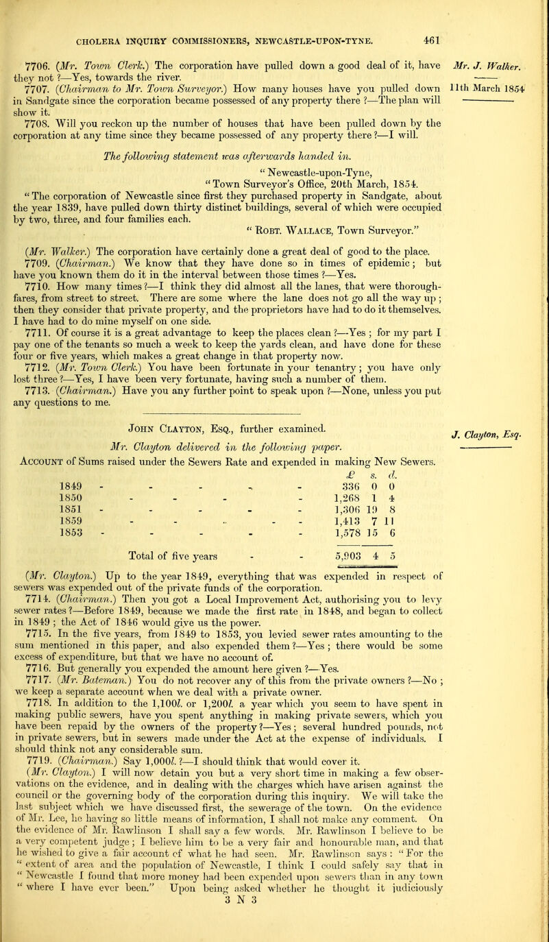 7706. {Mr. Town Clerh.) The corporation have pulled down a good deal of it, have Mr. J. Walker. they not ?—Yes, towards the river. 7707. {Glicdrman to Mr. Totvn Surveyor.) How many houses have you pulled down Hth March ISS* in Sandgate since the corporation became possessed of any property there ?—The plan Avill show it. 7708. Will you reckon up the number of houses that have been pulled down by the corporation at any time since they became possessed of any property there ?—I will. The following statement was afterwards handed in.  Newcastle-upon-Tyne, Town Surveyors Office, 2()th March, 1854.  The corporation of Newcastle since first they purchased property in Sandgate, about the year 1839, have pulled down thirty distinct buildings, several of which were occupied by two, three, and four families each.  BoBT. Wallace, Town Surveyor. {Mr. Walker.) The corporation have certainly done a great deal of good to the place. 7709. {Chairman.) We know that they have done so in times of epidemic; but have you known them do it in the interval between those times ?—Yes. 7710. How many times?—I think they did almost all the lanes, that were thorough- fiires, from street to street. There are some where the lane does not go all the Avay up ; then they consider that private property, and the proprietors have had to do it themselves. I have had to do mine myself on one side. 7711. Of course it is a great advantage to keep the places clean ?—Yes ; for my part I pay one of the tenants so much a week to keep the yai-ds clean, aud have done for these four or five years, which makes a gi-eat change in that property now. 7712. {Mr. Town Clerk.) You have been fortunate in your tenantry; you have only lost three ?—Yes, I have been very fortunate, having such a number of them. 7713. {Chairman.) Have you any further point to speak upon ?—None, unless you put any questions to me. John Clayton, Esq., further examined. ilfr. Clayton delivered in the following paper. Account of Sums raised under the Sewers Rate and expended in maldng New Sewers. £ s. d. 1849 - - - ^ - ,336 0 0 1850 . _ . _ 1,268 1 4 1851 - - . _ . ],306 19 8 1859 - - .. - - 1,413 7 II 1853 ----- 1,578 15 6 J. Clayton, Esq. Total of five years - - 5,903 4 5 {Mr. Clayton^ Up to the year 1849, everything that was expended in respect of sewers was expended out of the private funds of the corporation. 7714. {Chairman.) Then you got a Local Improvement Act, authorising you to levy sewer rates?—Before 1849, because we made the first rate in 1848, and began to collect in 1849 ; the Act of 1846 would give us the power. 7715. In the five years, from J 849 to 1853, you levied sewer rates amounting to the sum mentioned in this paper, and also expended them ?—Yes ; there would be some excess of expenditure, but that we have no account of. 7716. But generally you expended the amount here given ?—Yes. 7717. {Mr. Bateman.) You do not recover any of this from the private owners ?—No ; we keep a separate account when Ave deal with a private owner. 7718. In addition to the 1,100^. or 1,200/. a year which you seem to have spent in making public sewers, have you spent anything in making pi-ivate sewers, which you have been repaid by the owners of the property?—Yes; several hundred pounds, ncit in private sewers, but in sewers made under the Act at the expense of individuals. I should think not any considerable sum. 7719. {Chairman.) Say 1,000^. ?—I should think that would cover it. {Mr. Clayton.) I will now detain you but a very short time in making a few obser- vations on the evidence, and in dealinsj with the charo'es which have arisen against the council or the governmg body of the corporation during this inquiry. We will take the last subject which we have discussed first, the sewerage of the town. On the evidence of Mr. Lee, he having so little means of information, I shall not make any comment. On the evidence of Mr. Eawlinson I shall say a few words. Mr. Rawlinson I believe to be a very competent judge ; I believe him to be a very fair and honourable man, and that he wished to give a fair account of what he had seen. Mr. Rawlinson says :  For the  extent of area and the population of Newcastle, I think I could safely say tliat in  Newcastle I found that more mone}' had been expended upon sewers than in any town  where I have ever been. Upon being asked whether he thought it judiciously