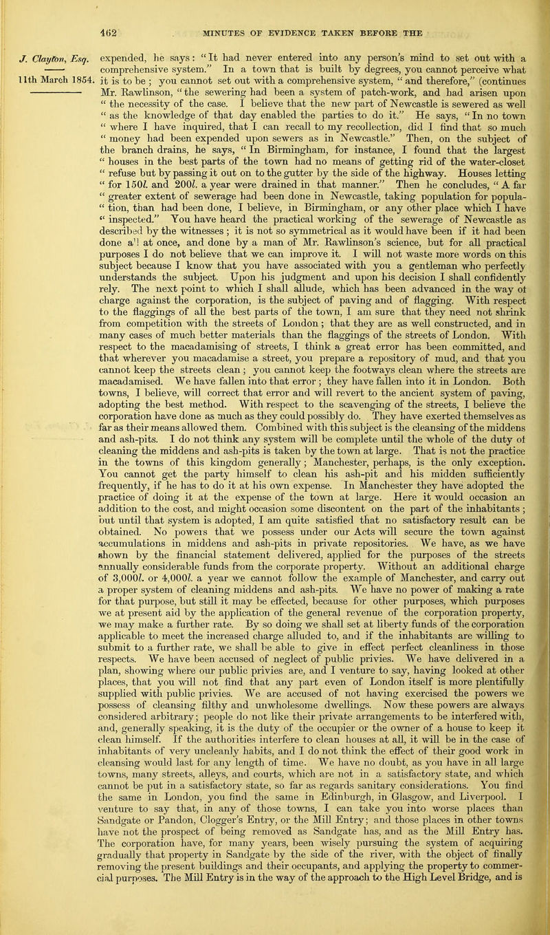 J. Clayton, Esq. expended, he says:  It had never entered into any person's mind to set out with a ■ comprehensive system. In a town that is built by degrees, you cannot perceive what llth March 1854. it is to be ; you cannot set out with a comprehensive system,  and therefore/' (continues Mr. Rawlinson,  the sewering had been a system of patch-work, and had arisen upon  the necessity of the case. I believe that the new part of Newcastle is sewered as well  as the knowledge of that day enabled the parties to do it. He says,  In no town  where I have inquired, that I can recall to my recollection, did I find that so much  money had been expended upon sewers as in Newcastle. Then, on the subject of the branch drains, he says,  In Birmingham, for instance, I found that the largest  houses in the best parts of the town had no means of getting rid of the water-closet  refuse but by passing it out on to the gutter by the side of the highway. Houses letting  for 150Z. and 200Z. a year were drained in that manner. Then he concludes, A far  greater extent of sewerage had been done in Newcastle, taking population for popula-  tion, than had been done, I believe, in Birmingham, or any other place which I have  inspected. You have heard the practical working of the sewerage of Newcastle as described by the witnesses ; it is not so symmetrical as it would have been if it had been done aM at once, and done by a man of Mr. Eawlinson's science, but for aU practical purposes I do not beUeve that we can improve it. I will not waste more words on this subject because I know that you have associated with you a gentleman who perfectly understands the subject. Upon his judgment and upon his decision I shall confidently rely. The next point to which I shall allude, which has been advanced in the way ot charge against the corporation, is the subject of paving and of flagging. With respect to the flaggings of all the best parts of the town, I am sure that they need not shrink from competition with the streets of Loudon ; that they are as well constructed, and in many cases of much better materials than the flaggings of the streets of London, With respect to the macadamising of streets, I think a great error has been committed, and that wherever you macadamise a street, you prepare a repository of mud, and that you cannot keep the streets clean ; you cannot keep the footways clean where the streets are macadamised. We have fallen into that error ; they have fallen into it in London. Both towns, I believe, will correct that error and will revert to the ancient system of paving, adopting the best method. With respect to the scavenging of the streets, I believe the corporation have done as much as they could possibly do. They have exerted themselves as far as their means allowed them. Combined with this subject is the cleansing of the middens and ash-pits. I do not think any system will be complete until the whole of the duty ol cleaning the middens and ash-pits is taken by the town at large. That is not the practice in the towns of this kingdom generally; Manchester, perhaps, is the only exception. You cannot get the party himself to clean his ash-pit and his midden sufficiently frequently, if he has to do it at his own expense. In Manchester they have adopted the practice of doing it at the expense of the town at large. Here it would occasion an addition to the cost, and might occasion some discontent on the part of the inhabitants ; but until that system is adopted, I am quite satisfied that no satisfactory result can be obtained. No powers that we possess under our Acts will secure the town against accumulations in middens and ash-pits in private repositories. We have, as we have shown by the financial statement delivered, applied for the purposes of the streets ?.nnuaUy considerable funds from the corporate property. Without an additional charge of 3,000Z. or 4,000?. a year we cannot follow the example of Manchester, and carry out a proper system of cleaning middens and ash-pits. We have no power of making a rate for that purpose, but still it may be efiected, because for other purposes, which purposes we at present aid by the application of the general revenue of the corporation property, we may make a further rate. By so doing we shall set at liberty funds of the corporation applicable to meet the increased charge alluded to, and if the inhabitants are willing to submit to a frirther rate, we shall be able to give in effect perfect cleanliness in those respects. We have been accused of neglect of public privies. We have delivered in a plan, showing where our public privies are, and I venture to say, having looked at other places, that you will not find that any part even of London itself is more plentifully supplied with public privies. We are accused of not having exercised the powers we possess of cleansing filthy and unwholesome dwellings. Now these powers are always considered arbitrary; people do not like their private arrangements to be interfered with, and, generally speaking, it is the duty of the occupier or the owner of a house to keep it clean liimself. If the authoiities interfere to clean houses at aU, it will be in the case of inhabitants of very uncleanly habits, and I do not think the effect of their good work in cleansing would last for any length of time. We have no doubt, as you have in all large towns, many streets, alleys, and courts, which are not in a satisfactory state, and which cannot be jout in a satisfactory state, so far as regards sanitary considerations. You find the same in London, you find the same in Edinburgh, in Glasgow, and Liverpool. I venture to say that, in any of those towns, I can take you into worse places than Sandgate or Pandon, Clogger's Entry, or the Mill Entry; and those places in other towns have not the prospect of being removed as Sandgate has, and as the Mill Entry has. The corporation have, for many years, been wisely pursuing the system of acquiring gradually that property in Sandgate by the side of the river, with the object of finally removing the present buildings and their occupants, and applying the property to commer- cial purposes. The Mill Entry is in the way of the approach to the High Level Bridge, and is