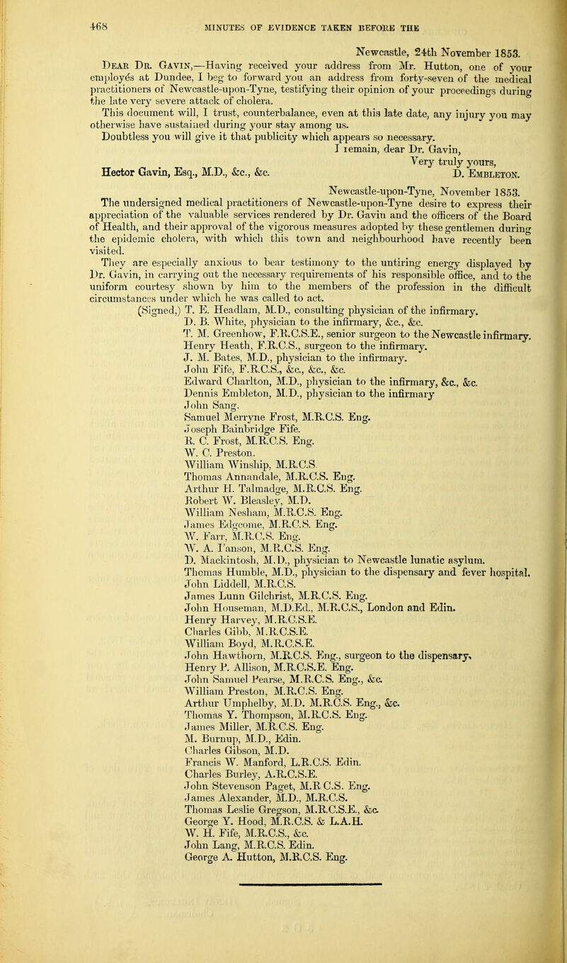 Newcastle, 24fcli November 1853. Dear Dr. Gavin,—Having received your address from Mr. Hutton, one of your employes at Dundee, I beg to forward you an address from forty-seven of the medical practitioners of Newcastle-upon-Tyne, testifying their opinion of your proceedings during t]ie late very severe attack of cholera. This document will, I trust, counterbalance, even at this late date, any injury you may otherwise have sustained during your stay among us. Doubtless you will give it that publicity which appears so necessary, I remain, dear Dr. Gavin, Very truly yours, Hector Gavin, Esq., M.D., &c., &c. D. Embleton. Newcastle-upon-Tyne, November 1853. The undersigned medical practitioners of Newcastle-upon-TjTDe desire to express their appreciation of the valuable services rendered by Dr. Gavin and the officers of the Board of Health, and their approval of the vigorous measures adopted by these gentlemen during the e))idemic cholera, with which this town and neighbourhood have recently been visited. Tliey are especially anxious to bear testimony to the untiring energy displayed by Dr. Gavin, in carrying out the necessary requirements of his responsible office, and to the uniform courtesy shown by him to the members of the profession in the difficult circumstances under which he was called to act. (Signed,) T. E. Headlam, M.D., consulting physician of the infirmary. D. B. White, physician to the infirmary, &c., &c. T. M. Greenhow, F.K.C.S.E., senior surgeon to the Newcastle infirmary, Henry Heath, F.R.C.S., surgeon to the infirmary. J. M. Bates, M.D., physician to the infirmary, John Fife, F.R.C.S., &c., fee, &c. Edward Charlton, M.D., physician to the infirmary, &c., &;c. Dennis Embleton, M.D., physician to the infirmary John Sang. Samuel Merrjme Frost, M.RC.S. Eng. Joseph Bainbridge Fife. R C. Frost, M.R.C.S. Eng. W. C. Preston. William Winship, M.RC.S. Thomas Annandale, M.R.C.S. Eng. Arthiu' H. Talraadge, M.R.C.S. Eng. Robert W. Bleasley, M.D, William Nesham, M.R.C.S. Eng, James Edgconie, M.RC.S. Eng. W. Farr, M.R.C.S. Eng. W. A. I'anson, M.R.C.S. Eng. D. Mackintosh, M.D., physician to Newcastle lunatic asylum. Thomas Humble, M.D., physician to the dispensary and fever hospital. John Liddell, M.R.C.S. James Lunn Gilchrist, M.R.C.S. Eng. John Houseman, M.D.Ed., M.R.C.S., London and Edin. Henry Harvey, M.RC.S.E. Cliarles Gibb, M.RC.S.E. William Boyd, M.R.C.S.E. John Hawthorn, M.RC.S. Eng., surgeon to the dispensary-. Henry P. Allison, M.RC.S.E. Eng. John Samuel Pearse, M.R.C.S. Eng., &c. William Preston, M.R.C.S. Eng. Arthur Umphelby, M.D. M.RC.S. Eng., &c. Thomas Y. Thompson, M.RC.S, Eng. James Miller, M.R.C.S. Eng. M, Burnup, M.D., Edin. Charles Gibson, M.D. Francis W. Manford, L.R.C.S. Edin. Charles Burley, A.R.C.S.E. John Stevenson Paget, M.R C.S. Eng. James Alexander, M.D., M.R.C.S. Thomas Leslie Gregson, M.RC.S.E., &c, George Y. Hood, M.R.C.S. & L.A.H. W. H. Fife, M.R.C.S., &c. John Lang, M.RC.S. Edin. George A. Hutton, M.RC.S. Eng.