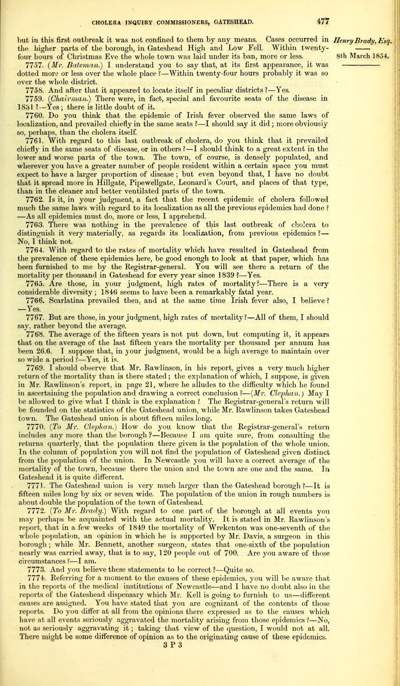 but in this first outbreak it was not confined to them by any means. Cases occurred in Henry Brady, Esq. the higher parts of the borough, in Gateshead High and Low Fell. Within twenty- four hours of Christmas Eve the whole town was laid under its ban, more or less. 8th March 1854. 7757. {Mr. Bateman.) I understand you to say that, at its first appearance, it Avas dotted more or less over the whole place ?—Within twenty-four hours probably it was so over the whole district. 7758. And after that it appeared to locate itself in peculiar districts ?—Yes. 7759. (Chairman.) There were, in fact, special and favourite seats of the disease in 1881 ?—Yes ; there is little doubt of it. 7760. Do you think that the epidemic of Irish fever observed the same laws of localization, and prevailed chiefly in the same seats ?—I should say it did ; more obviousiy so, perhaps, than the cholera itself 7761. With regard to this last outbreak of cholera, do you think that it prevailed chiefly in the same seats of disease, or in others ?—I should think to a great extent in the ; loAver and worse parts of the town. The town, of course, is densely populated, and wherever you have a greater number of people resident within a certain space you must expect to have a, larger proportion of disease ; but even beyond that, I have no doubt that it spread more in Hillgate, Pipewellgate, Leonard's Court, and places of that type, than in the cleaner and better ventilated parts of the town. 7762. Is it, in your judgment, a fact that tlie recent epidemic of cholera followed much the same laws with regard to its localization as all the previous epidemics had done ? —As all epidemics must do, more or less, I apprehend. 7763. There was nothing in the prevalence of this last outbreak of cholera to distinguish it very materially, as regards its localization, from previous epidemics ?— No, I think not. 7764. With regard to the rates of mortality which have resulted in Gateshead from the prevalence of these epidemics here, be good enough to look at that paper, which has been furnished to me by the Registrar-general. You will see there a return of the mortality per thousand in Gateshead for every year since 1839 ?—Yes. 7765. Are those, in your judgment, high rates of mortality?—There is a very considerable diversity; 1846 seems to have been a remarkably fatal year. 7766. Scarlatina prevailed then, and at the same time Irish fever also, I believe ? —Yes. 7767. But are those, in your judgment, hi^h rates of mortality?—All of them, I should say, rather beyond the average. ,' 7768. The average of the fifteen years is not put down, but computing it, it appears that on the average of the last fifteen years the mortality per thousand per annum has been 26.6. I suppose that, in ;your judgment, Avould be a high average to maintain over ; so Avide a period ?—Yes, it is. - 7769. I should observe that Mr. Rawlinson, in his report, gives a very much higher return of the mortality than is there stated ; the explanation of which, I suppose, is given in Mr. Rawlinson's report, in page 21, where he alludes to the difficulty which he found in ascertaining the population and drawing a correct conclusion ?—(Mr. Clephan.) May I be allowed to give Avhat I think is the explanation ? The Registrar-general's return Avill be founded on the statistics of the Gateshead union, while Mr. Rawlinson takes Gateshead town. The Gateshead union is about fifteen miles long. 7770. (To Mr. Clephan.) How do you know that the Registrar-general's return includes any more than the borough ?—Because I am quite sure, from consulting the returns quarterly, that the population there given is the population of the whole union. In the column of population you will not find the population of Gateshead given distinct from the population of the union. In Newcastle you will have a correct average of the mortality of the town, because there the union and the toAvn are one and the same. In Gateshead it is quite difl^erent. 7771. The Gateshead union is very much larger than the Gateshead borough?—It is fifteen miles long by six or seven wide. The population of the union in rough numbers is about double the population of the town of Gateshead. 7772. (To Mr. Brady.) With regard to one part of the borough at all events you may perhaps be acquainted with the actual mortalit}'. It is stated in Mr. Rawlinson's report, that in a few weeks of 1849 the mortality of Wrekenton was one-seventh of the whole population, an opinion in which he is supported by Mr. Davis, a surgeon in this borough; while Mr. Bennett, another surgeon, states that one-sixth of the population nearly was carried away, that is to say, 120 people ovit of 700. Are you aware of those circumstances ?—I am. 7773. And you believe these statements to be correct ?—Quite so. 7774. Referring for a moment to the causes of these epidemics, you will be aware that in the reports of the medical institutions of Newcastle—and I have no doubt also in the reports of the Gateshead dispensary which Mr. Kell is going to furnish to us—different causes are assigned. You have stated that you are cognizant of the contents of those reports. Do you differ at all from the opinions there expressed as to the causes which have at all events seriously aggi'avated the mortality arising from those epidemics ?—No, not as seriously aggravating it; taking that view of the question, I would not at all. There might be some difference of opinion as to the originating cause of these epidemics.