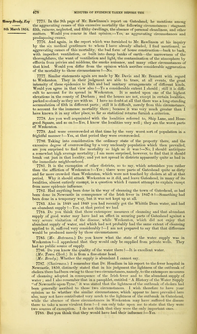 ^enry Brady, Esq 7775. In the 9th page of Mr. Kawlinson's report on Gateshead, he mentions among the aggravating causes of this excessive mortality the following circumstances : stagnant 8th March 1854. filth, ruinous, neglected, and filthy dwelhngs, the absence of personal cleanliness, and other ■ matters. Would you concur in that opinion.—Yes, as aggravating circumstances and predisposing causes. 7776. And again, in the report which was furnished to Mr. Rawlinson at his inquiry by the six medical gentlemen to whom I have already alluded, I find mentioned, as aggravating causes of this mortality, the bad form of house construction—back to back, with imperfect ventilation, or built into damp banks of earth—the narrowness of the thoroughfares, the want of ventilation and light, the contamination of the atmosphere by efiluvia from privies and middens, the smoke nuisance, and many other circumstances of that kind. Would you differ from the opinion which ascribes considerable aggravation of the mortality to those circumstances ?—No. 7777. Similar statements again are made by Mr. Davis and Mr. Bennett with regard to Wrekenton. They in their judgment are able to trace, at all events, the great intensity of these epidemics to filth and bad sanitary arrangements of different kinds. Would you agree in that view also ?—To a considerable extent I should ; still it is diffi- cult to account for its spread in Wrekenton. It is seated upon one of the highest elevations in the county of Durham ; and the houses are not, except in certain localities, packed so closely as they are with us. I have no doubt at all that there was a long-standing- accumulation of filth in diflferent parts ; still it is diflicult, merely from this circumstance, to account for the immense mortality there; because it was very much greater than I have known it in any other place, so far as statistical returns furnish a criterion. 7778. Are you well acquainted with the localities referred to, Ship Lane, and Hose- good Square, and so on ?—Yes, I know the localities very well; they are the worst parts of Wrekenton. 7779. And were overcrowded at that time by the very worst sort of population in a frightful manner ?—Yes, at that period they were overcrowded. 7780. Taking into consideration the ordinary state of the property there, and the excessive degree of overcrowding by a very uncleanly population which then prevailed, are you surprised to find the mortality so high as it was ?—No, I should anticipate a somewhat high average mortality; I am more surprised, however, to find that it should break out just in that locality, and yet not spread in districts apparently quite as bad in the immediate neighbourhood. 7781. It is the exemption of other districts, so to say, which astonishes you rather than the affliction of Wrekenton?—Yes ; there were parts of Gateshead quite as dirty and far more crowded than Wrekenton, which were not touched by cholera at all at that period. Why it should attack Wrekenton as it did, and leave Gateshead, in many of its localities, almost entirely exempt, is a question which I cannot attempt to explain except from mere epidemic influence. 7782. Had anything been done in the way of cleansing the town of Gateshead, as had been done in Newcastle in consequence of the Irish fever in 1847-8?—Something had been done in a temporary way, but it was not kept up at all. 7783. Also in 1848 and 1849 you had recently got the Whittle Dean water, and had an abundant supply ?—Yes, at that period we had. 7784. Do you think that those extempore measures of cleansing and that abundant supply of good water may have had an effect in securing parts of Gateshead against a very severe visitation of the disease, while Wrekenton, which did not enjoy that abundant supply of water, and which had not probably had the same extent of cleansing applied to it, suff*ered very considerably ?—I am not prepared to say that that diff'erence would be produced merely by those circumstances. 7785. {Mr. Bateman.) Do you know what the state of the water supply was in Wrekenton ?—I apprehend that they would only be supplied fi-om private wells. They had no public source of supply. 7786. Do you know the quality of the water there ?—-It is excellent water. (Mr. Town Clerk.) It is from a free-stone head. {Mr. Brady.) Whether the supply is abundant I cannot say. 7787. (Ohairman.) I remember that Dr. Headlam in his report to the fever hospital in Newcastle, 1850, distinctly stated that in his judgment the lightness of the outbreak of cholera there had been owing to those two circumstances, namely, to the extempore measures of cleansing adopted in consequence of the Irish fever and to the abundant supply of water ; and I also remember that in a pamphlet, entitled  A History of the Water Supply  of Newcastle-upon-Tyne, it was stated that the lightness of the outbreak of cliolera had been generally ascribed to those two circumstances. I wish therefore to have your opinion as to whether the similar circumstances, which appear to have prevailed here also, may not have contributed very much to the lightness of the outbreak in Gateshead, while the absence of those circumstances in Wrekenton may have suffered the disease there to take a more virulent form ?—I can only take upon me to state that they were two sources of exemption. I do not think that they were the oidy important ones. 7788. But you think that they would have had their influence ?—Yes. .