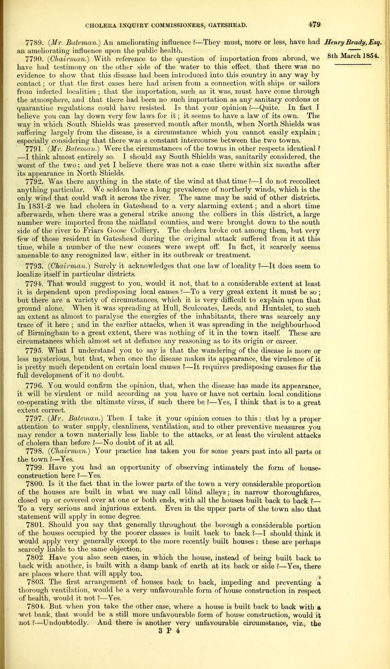 7789. {Mr. Bateman.) An ameliorating influence ?—They must, more or less, have had Henry Brady, Esq. an ameliorating influence upon the public health. —~ , 7790. {Chairman.) With reference to the question of importation from abroad, we March 1854. have had testimony on the other side of the water to this effect, that there was no evidence to show that this disease had been introduced into this country in any way by contact; or that the first cases here had arisen from a connection Avith ships or sailors from infected localities ; that the importation, such as it was, must have come through the atmosphere, and that there had been no such importation as any sanitary cordons oi quarantine regulations could have resisted. Is that your opinion ?—Quite. In fact I believe you can lay down very few laws for it; it seems to have a law of its own. The way in which South Shields was preserved month after month, when North Shields was suffering largely from the disease, is a circumstance which you cannot easily explain ; especially considering that there was a constant intercourse between the two towns. 7791. {Mr. Bateman) Were the circumstances of the towns in other respects identical ? —I think almost entirely so. I should say South Shields was, sanitarily considered, the worst of the two; and yet I believe there was not a case there within six months after its appearance in North Shields. 7792. Was there anything in the state of the wind at that time ?—I do not reccollect anything particular. We seldom have a long prevalence of northerly winds, which is the only wind that could waft it across the river. The same may be said of other districts. In 1831-2 we had cholera in Gateshead to a very alarming extent; and a short time afterwards, when there was a general strike among the colliers in this district, a large number were imported from the midland counties, and were brought down to the south side of the river to Friars Goose Colliery. The cholera broke out among them, but very few of those resident in Gateshead during the original attack suffered from it at this time, while a number of the new comers were swept off. In fact, it scarcely seems amenable to any recognized law, either in its outbreak or treatment. 7793. {Chairman?) Surely it acknowledges that one law of locality ?—It does seem to localize itself in particular districts. 7794. That would suggest to you, would it not, that to a considerable extent at least it is dependent upon predisposing local causes ?—To a very great extent it must be so ; but there are a variety of circumstances, which it is very difficult to explain upon that ground alone. When it was spreading at Hull, Sculcoates, Leeds, and Huntslet, to such an extent as almost to paralyse the energies of the inhabitants, there was scarcely any trace of it here ; and in the earlier attacks, when it was spreading in the neighbourhood of Birmingham to a great extent, there was nothing of it in the town itself These are circumstances which almost set at defiance any reasoning as to its origin or career. 7795. What I understand you to say is that the wandering of the disease is more or less mysterious, but that, when once the disease makes its appearance, the virulence of it is pretty much dependent on certain local causes ?—It requires predisposing causes for the full development of it no doubt. 7796. You would confirm the opinion, that, when the disease has made its appearance, it will be virulent or mild according as you have or have not certain local conditions co-operating with the ultimate virus, if such there be ?—Yes, I think that is to a great extent correct. 7797. {Mr. Bateman) Then I take it your opinion comes to this : that by a proper attention to water supply, cleanliness, ventilation, and to other preventive measures you may render a town materially less liable to the attacks, or at least the virulent attacks of cholera than before ?—No doubt of it at all. 7798. {Chairman) Your practice has taken you for some years past into all parts oi the town ?—Yes. 7799. Have you had an opportunity of observing intimately the form of house- construction here ?—Yes. 7800. Is it the fact that in the lower parts of the town a very considerable proportion of the houses are built in what we may call blind alleys; in narrow thoroughfares, closed up or covered over at one or both ends, with all the houses built back to back ?— To a very serious and injurious extent. Even in the upper parts of the town also that statement will apply in some degree. 7801. Should you say that generally throughout the boi-ough a considerable portion of the houses occupied by the poorer classes is built back to back ?—I should think it would apply very generally except to the more recently built houses : these ai'e perhaps scarcely liable to the same objection. 7802 Have you also seen cases, in which the house, instead of being built back to back with another, is built with a damp bank of earth at its back or side ?—Yes, there are places where that will apply too. _ 7803. The first arrangement of houses back to back, impeding and preventing a thorough ventilation, would be a very unfavourable form of house construction in respect of health, would it not ?—Yes. 7804. But when you take the other case, where a house is built back to back with a wet bank, that would be a still more unfavourable form of house construction, would it not ?—Undoubtedly. And there is another very unfavourable circumstance, viz., the