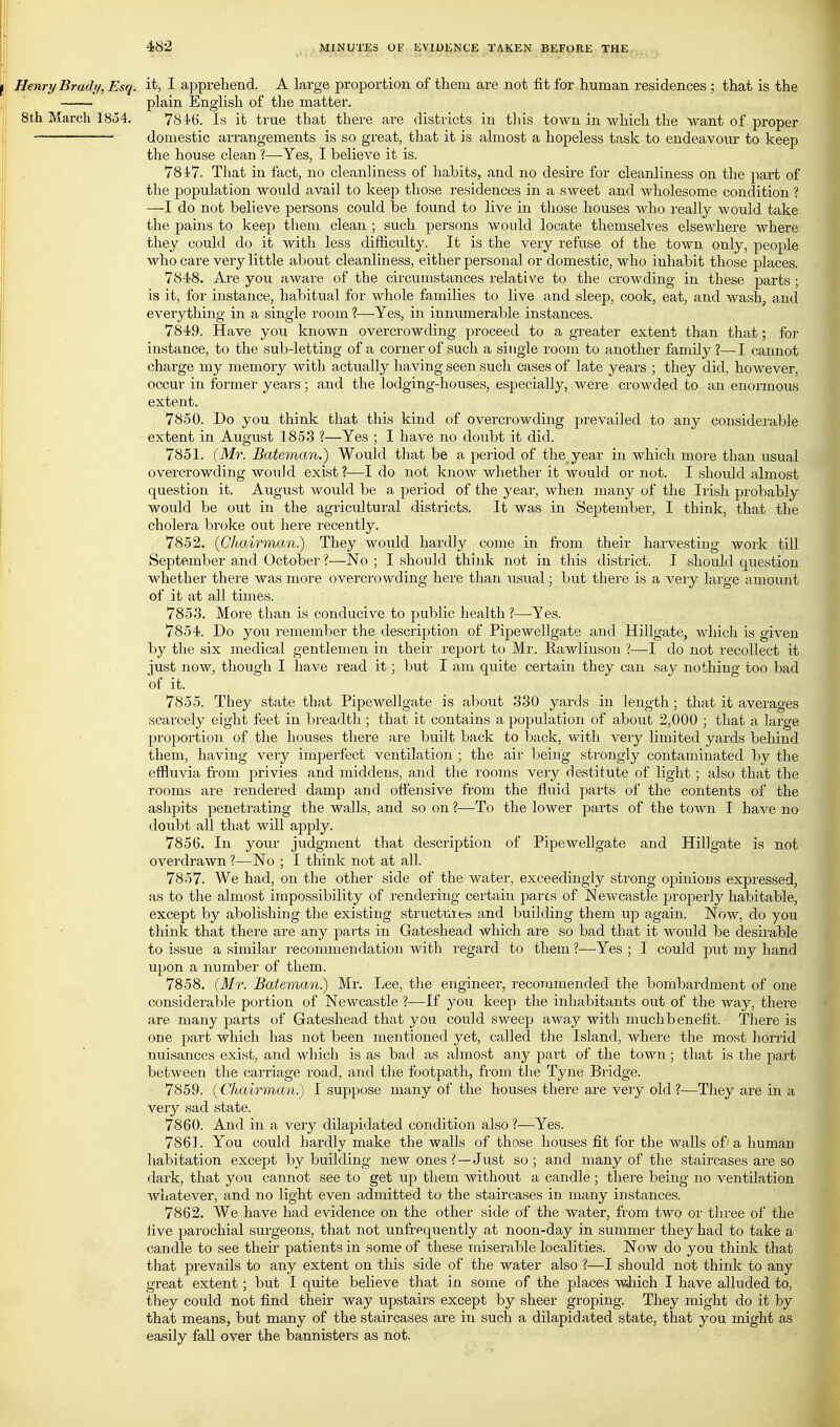 Henry Brady, Esq. it, I apprehend. A large proportion of them are not fit for human residences ; that is the plain English of the matter. 8th March 1854. 7846. Is it true that there are districts in tliis town in which the want of proper domestic arrangements is so gi'eat, that it is almost a hopeless task to endeavour to keep the house clean ?—Yes, I believe it is. 7847. That in fact, no cleanliness of habits, and no desire for cleanliness on the part of the population would avail to keep those residences in a sweet and wholesome condition ? —I do not believe persons could be found to live in those houses who really would take the pains to keep them clean ; such persons would locate themselves elsewhere Avhere they could do it with less difficulty. It is the very refuse of the town only, people who care very little about cleanliness, either personal or domestic, who iuhabit those places. 7848. Are you aware of the circumstances relative to the crowding in these parts ; is it, for instance, habitual for whole families to live and sleep, cook, eat, and wash, and everything in a single room ?—Yes, in innumerable instances. 7849. Have you known overcrowding proceed to a gTeater extent than that; for instance, to the sub-letting of a corner of such a single room to another family?—I cannot charge my memory with actually having seen such cases of late years ; they did, however, occur in former yeai'S ; and the lodging-houses, especially, were crowded to an enoimous extent. 7850. Do you think that this kind of overcrowding prevailed to any considerable extent in August 1853 ?—Yes ; I have no doubt it did. 7851. (Mr. Bateman.) Would that be a period of the year in which more than usual overcrowding would exist ?—I do not knoAV whether it would or not. I should almost question it. August would be a period of the year, when many of the Irish probably would be out in the agricultural districts. It was in September, I think, that the cholera broke out here recently. 7852. {Chairman) They would hardly come in from their harvesting woik till September and October ?—No ; I should think not in this district. I should question whether there was more overcrowding here than usual; but there is a very large amount of it at all times. 7853. More than is conducive to public health ?—Yes. 7854. Do you remember the description of Pipewellgate and Hillgate, which is given by the six medical gentlemen in their report to Mr. Rawlinson ?—I do not recollect it just now, though I have read it; but I am quite certain they can say nothing too bad of it. 7855. They state that Pipewellgate is about 330 yards in length; that it averages scarcely eight feet in breadth; that it contains a population of about 2,000 ; that a large proportion of the houses there are built back to back, with very limited yards behind them, having very imperfect ventilation ; the aii' being strongly contaminated by the effluvia from privies and middens, and the rooms very destitute of light ; also that the rooms are rendered damp and offensive from the fluid parts of the contents of the ashpits penetrating the walls, and so on ?—To the lower parts of the town I have no doubt all that will apply. 7856. In your judgment that description of Pipewellgate and Hillgate is not overdrawn ?—No ; I think not at all. 7857. We had, on the other side of the water, exceedingly strong opinions expressed, as to the almost impossibility of rendering certain pares of Newcastle properly habitable, except by abolishing the existing structuies and building them up again. Now, do you think that there are any parts in Gateshead which are so bad that it would be desirable to issue a similar recommendation with regard to them ?—Yes ; I could put my hand upon a number of them. 7858. {Mr. Bateman) Mr. Lee, tlie engineer, recommended the bombardment of one considerable portion of Newcastle ?—If you keep the inhabitants out of the way, there are many parts of Gateshead that you could sweep away with muchbenefit. Tliere is one part which has not been mentioned yet, called the Island, where the most horrid nuisances exist, and which is as bad as ahnost any part of the town; that is the part between the carriage road, and the footpath, fi-om the Tyne Bi'idge. 7859. {Chairman) I suppose many of the houses there are very old ?—They are in a very sad state. 7860. And in a very dilapidated condition also ?—Yes. 7861. You could hardly make the walls of those houses fit for the walls of' a human habitation except by building new ones ? —Just so ; and many of the staircases are so dark, that you cannot see to get up them without a candle; there being no ventilation whatever, and no light even admitted to the staircases in many instances. 7862. We have had evidence on the other side of the water, from two or three of the five parochial surgeons, that not unfrequently at noon-day in summer they had to take a candle to see their patients in some of these miserable localities. Now do you think that that prevails to any extent on this side of the water also ?—I should not think to any great extent; but I quite believe that in some of the places wJiich I have alluded to, they could not find their way upstairs except by sheer groping. They might do it by that means, but many of the staircases are in such a dilapidated state, that you might as easily fall over the bannisters as not.