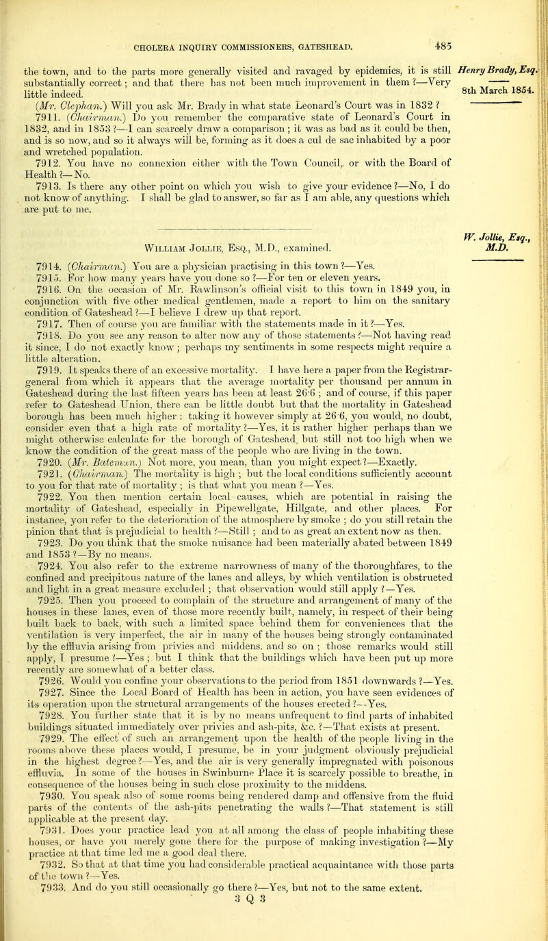 the town, and to the parts more generally visited and ravaged by epidemics, it is still Henry Brady, Esq. substantially correct; and that there has not been much improvement in them ?—Very little indeed! _ 8th March 1854. {Mr. Gleplian.) Will you ask Mr. Brady in what state Leonard s Court was in 1832 ? 7911. {Chairman.) Do you remember the comparative state of Leonard's Coiirt in 1832, and in 1853 ?—I can scarcely draw a comparison ; it was as bad as it could be then, and is so now, and so it always will be, forming as it does a cul de sac inhabited by a poor and wretched population. 7912. You have no connexion either with the Town Council, or with the Board of Health?—No. 7913. Is there any other point on which you wish to give your evidence?—No, I do not know of anything. I shall be glad to answer, so far as I am able, any questions which are put to me. W. Jollie, E»q., William Jollie, Esq., M. D., examined. M.D. 7914. {Chairman.) You are a physician practising in this town?—Yes. 7915. For how many years have you done so ?—For ten or eleven years. 7916. On the occasion of Mr. Rawlinson's official visit to this town in 1849 you, in conjunction with five other medi-cal gentlemen, made a report to him on the sanitary condition of Gateshead ?—I believe I drew up that report. 7917. Then of course you are familiar with the statements made in it?—Yes. 7918. Do you see any reason to alter now any of those statements ?—Not having read it since, I do not exactly know; perhaps my sentiments in some respects might require a little alteration. 7919. It speaks thei-e of an excessive mortality. I have here a paper from the Registrar- general from which it appears that the average mortality per thousand per annum in Gateshead during the last fifteen years has been at least 26'6 ; and of course, if this paper refer to Gateshead Union, there can be little doubt but that the mortality in Gateshead borough has been much higher : taking it however simply at 26 6, you would, no doubt, consider even that a high rate of mortality ?—Yes, it is rather higher perhaps than we might otherwise calculate for the borough of Gateshead, but still not too higli when we know the condition of the great mass of the people who are living in the town. 7920. {3Ir. Batemcon.) Not more, you mean, than you might expect?—-Exactly. 7921. {Gkairman.) The mortality is high ; but the local conditions sufficiently account to you for that rate of mortality ; is that what you mean ?—Yes. 7922. You then mention certain local causes, which are potential in raising the mortalitj' of Gateshead, especially in Pipewellgate, Hillgate, and other places. For instance, you refer to the deterioration of the atmosphere by smoke ; do you still retain the pinion that that is prejudicial to health ?—Still ; and to as great an extent now as then. 7923. Do you think that the smoke nuisance had been materially abated between 1849 and 1853 ?—By no means. 7924. You also refer to the extreme narrowness of many of the thoroughfares, to the confined and precipitoiis nature of the lanes and alleys, by which ventilation is obstructed and light in a great measure excluded ; that observation would still apply ?—Yes. 7925. Then }^ou proceed to complain of the structure and arrangement of many of the houses in these lanes, even of those more recently built, namely, in respect of their being built back to back, with such a limited space behind them for conveniences that the ventilation is very imperfect, the air in many of the houses being strongly contaminated by the effluvia arising from privies and middens, and so on ; tliose remarks would still apply, I presume ?—Yes ; but I think that the buildings which have been put up more recently are somewhat of a better class. 7926. Would you confine your observations to the period from 1851 downwards ?—Yes. 7927. Since the Local Board of Health has been in action, you have seen evidences of its operation upon the structural arrangements of the houses erected ?—Yes. 7928. You further state that it is by no means unfrequent to find parts of inhabited buildings situated immediately over privies and ash-pits, &c. ?--That exists at present. 7929. The eft'ect of siich an arrangement upon the health of the people living in the rooms above these places would, I presume, be in your judgment obviously prejudicial in the highest degree ?—Yes, and the air is very generally impregnated with poisonous effluvia. In some of the houses in Swinburne Place it is scarcely possible to breathe, in consequence of the houses being in such close proximity to the middens. 7930. You speak also of some rooms being rendered damp and offensive from the fluid parts of the contents of the ash-pits penetrating the walls ?—That statement is still applicable at the present day. 7.031. Does your practice lead you at all among the class of people inhabiting these houses, or have you merely gone there for the purpose of making investigation ?—My practice at that time led me a good deal there. 7932. So that at tliat time you had considerable practical acquaintance with those parts of tile town ?—Yes. 7933. And do you still occasionally go there?—Yes, but not to the same extent.