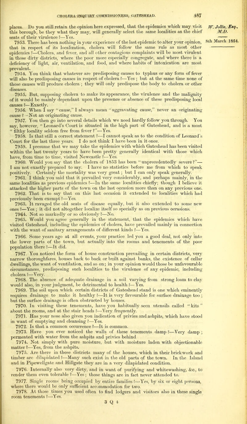 places. Do you still retain the opinion here expressed, that the epidemics which may viyit ff. Jollie, Esq., this borough, be they what they may, will generally select the same localities as the chief M.D. seats of their virulence ?—Yes. —— 7953. Tliere has been nothing in your experience of the last epidemic to alter your opinion, Sth March 1854. that in respect of its localization, cholera will follow the same rule as most other epidemics ?—Cholera, and fever, and all other contagious complaints will be most virulent in those dirty districts, where the poor more especially congregate, and where there is a deficiency of light, air, ventilation, and food, and where habits of intoxication are most prevalent. 7954. You think that whatever are predisposing causes to typhus or any form of fever will also be predisposing causes in respect of cholera ?—Yes ; but at the same time none of those causes will produce cholera ; they will only predispose the body to cholera or other diseases. 7955. But, supposing cholera to make its appearance, the virulence and the malignity of it would be mainly dependant upon the presence or absence of these predisposing local causes ?— Exactly. 7956. When I say cause, I always mean aggravating cause, never an originating cause ? -Not an originating cause. 7957. You then go into several details which we need hardly follow you through. You say, however,  Leonard's Court is situated in the high part of Gateshead, and is a most  filthy locality seldom free from fever V—Yes. 7958. Is that still a correct statement ?—I cannot speak as to the condition of Leonard's Court for the last three years. I do not think I have been in it once. 7959. I presume that we may take the epidemics with which Gateshead has been visited within the last twenty years to have been pretty generally identical with those which have, from time to time, visited Newcastle ?—Yes. 7960. Would you say that the cholera of 1853 has been unprecedentedly severe?— I am not exactly prepared to say. I have no statistics before me from which to speak positively. Certainly the mortality was very great ; but I can only speak generally. 7961. I think you said that it prevailed veiy considerably, and perhaps mainly, in the same localities as previous epidemics ?—In the same localities chiefly; though I believe it attacked the higher parts of the town on the last occasion more than on any previous one. 7962. That is to say that on this last occasion it extended to localities which had previously been exempt ?—Yes. 7963. It ravaged the old seats of disease equally, but it also extended to some new ones ?—Yes ; it did not altogether localize itself so specially as on previous occasions. 7964. Not so markedly or so obviously?—No. 7965. Would you agree generally in the statement, that the epidemics which have visited Gateshead, including the epidemics of cholera, have prevailed mainly in connection with the want of sanitary arrangements of different kinds ?—Yes. 7966. Some years ago at all events, your practice led you a good deal, not only into the lower parts of the town, but actually into the rooms and tenements of the poor population there ?—It did. 7967. You noticed the form of house construction prevailing in certain districts, very narrow thoroughfares, houses back to back or built against banks, the existence of cellar dwellings, the want of ventilation, and so on; in your opinion would those be unfavourable circumstances, predisposing such localities to the virulence of any epidemic, including cholera ?—Very. 7968. The absence of adequate drainage in a soil varying from strong loam to clay would also, in your judgment, be detrimental to health?—Yes. 7969. The soil upon which certain districts of Gateshead stand is one which eminently requires drainage to make it healthy ?—-It is very favourable for surface drainage too ; but the surface drainage is often obstructed by houses. 7970. In visiting these tenements, have you habitually seen utensils called  kits  about the rooms, and at the stair heads ?—Very frequently. 7971. Has your nose also given you indication of privies and ashpits, which have stood in want of emptying and cleansing ?—Yes. 7972. Is that a common occurrence ?—It is common. 7973. Have you ever noticed the walls of these tenements damp ?—Very damp ; permeated with water from the ashpits and privies behind 7974. Not simply with pure moisture, but with moisture laden with objectionable matter?—Yes, from the ashpits. 7975. Are there in those districts many of the houses, which in their brickwork and timber are dilapidated?—Many such exist in the old pai-ts of the town. In the Island and in Pipewellgate and Hillgate they are in a very dilapidated condition. 7976. Internally also very dirty, and in want of purifying and whitewashing, fee, to render them even tolerable ?—Yes ; those things are in fact never attended to. 7977. Single rooms being occupied by entire families ?—Yes, by six or eight persons, where there would be only sufficient accommodation for two. 7978. At those times you used often to find lodgers and visitors also in these single room tenements ?—Yes.