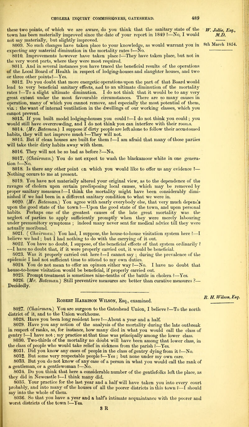 these two points, of which we are aware, do you think that the sanitary state of the town has been materially improved since the date of your report in 1849 ?—No, I would not say materially, but slightly improved. 8009. No such changes have taken place to your knowledge, as would warrant you in expecting any material diminution in the mortality rates ?—No. 8010. Improvements however have taken place?—They have taken place, but not in the very worst parts, where they were most required. 8011. And in several instances you have traced the beneficial results of the operations of the Local Board of Health in respect of lodging-houses and slaughter houses, and two or three other point^4?—Yes. 8012. Do you doubt that more energetic operations upon the part of that Board would lead to very beneficial sanitary efieots, and to an ultimate diminution of the mortality rates 1—To a slight ultimate diminution. I do not think that it would be to any very great extent under the most favourable circumstances. There are so many causes in operation, many of which you cannot remove, and especially the most potential of them, viz. : the want of internal ventilation in the dwellings of our working classes, which you cam;iot prevent. 8013. If you built model lodging-houses you could?—I do not think you could ; you would still have overcrowding, and I do not think you can interfere with their roonis. 8014. {Mr. Bateman.) I suppose if dirty people are left alone to follow their accustomed habits, they will not improve much ?—They will not. 8015. But if clean houses are built for them ?—I am afraid that many of those parties will take their dirty habits away with them. 8016. They will not be so bad as before ?—-No. 8017. (Chairman.) You do not expect to wash the blackamoor white in one genera- tion ?—No. 8018. Is there any other point on which you would like to offer us any evidence ?— Nothing occurs to me at present. 8019. You have not materially altered your original view, as to the dependence of the ravages of cholera upon certain predisposing local causes, which may be removed by proper sanitary measures ?—I think the mortality might have been considerably dimi- nished if we had been in a different sanitary condition to what we were in. 8020. {Mr. Bateman.) You agree with nearly everybody else, that very much depends upon the good state of the town ?—Upon the good state of the town, and upon personal habits. Perhaps one of the greatest causes of the late great mortality was the neglect of parties to apply sufficiently promptly when they were merely labouring under premonitory symptoms ; indeed many never sent for medical advice till they were actually moribund. 8021. ( Chairman.) You had, I suppose, the house-to-liouse visitation system here ?—I believe we had ; but I had nothing to do with the carrying of it out. 8022. You have no doubt, I suppose, of the beneficial effects of that system ordinarily ? —I have no doubt that, if it were properly carried out, it would be beneficial. 8023. Was it properly carried out here ?—I cannot say ; during the prevalence of the epidemic I had not sufiicient time to attend to my own duties. 8024. You do not mean to offer an opinion either way ?—No. I have no doubt that house-to-house visitation would be beneficial, if properly carried out. 8025. Prompt treatment is sometimes nine-tenths of the battle in cholera ?—Yes. 8026. {Mr. Bateman.) Still preventive measures are better than curative measures ?— Decidedly. fV. JoUie, Esq., M.D. 8th March 1854. Robert Harrison Wilson, Esq., examined. 8027. {Chairman) You are surgeon to the Gateshead Union, I believe ?—To the north district of it, and to the Union workhouse. 8028. Have you been long resident here ?—About a year and a half. 8029. Have you any notion of the analysis of the mortality during the late outbreak in respect of ranks, as, for instance, how many died in what you would call the class of gentry ?—I have not; my practice at that time was principally among the lower class. 8030. Two-thirds of the mortality no doubt wdll have been among that lower class, in the class of people who would take relief in sickness from the parish ?—Yes. 8031. Did you know any cases of people in the class of gentry dying from it ?—No. 8032. But some very respectable people?—Yes ; but none under my own care. 8033. But you do not know of any case of a person in what you Avould call the rank of a gentleman, or a gentlewoman ?—No. 8034. Do you think that here a considerable number of the gentlefolks left the place, as they did in Newcastle ?—I think many did. 803.5. Your practice for the last year and a half will have taken you into every court probably, and into many of the houses of all the poorer districts in this town ?—I should say into the whole of them. 8036. So that you have a year and a half's intimate acquaintance with the poorer and worst districts of the town ?—Yes. 8 R i?. H. fVilson,Esq.