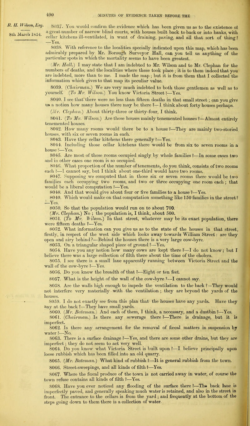 R. H. Wilson,Esq. 8037. You would confirm the evidence which has been given us as to the existence ot 8tli March 1«54 ^ g^^^^ number of narrow blind courts, with houses built back to back or into banks, with _ ■ cellar idtchens ill-ventilated, in want of draining, paving, and aU that sort of thing ? —Yes. 8038. With reference to the localities specially indicated upon this map, which has been admirably prepared by Mr. Borough Surveyor Hall, can you tell us anything of the particular spots in which the mortality seems to have been greatest. (Mr. Hall.) I may state that I am indebted to Mr. Wilson and to Mr. Clephan for the numbers of deaths, and the localities where these took place ; it is to them indeed that you are indebted, more than to me. I made the map ; but it is from them that I collected the information which gives to that map its peculiar value. 8039. (Chairman.) We are very much indebted to both those gentlemen as well as to yourself. (To Mr. Wilson.) You know Victoria Street ?—Yes. 8040. I see that there were no less than fifteen deaths in that small street ; can you give u» a notion how many houses there may be there ?—I think about forty houses perhaps. (Mr. Clephan.) About thirty-three or thirty-four, I think. 8041. (To Mr. Wilson.) Are those houses mainly tenemented houses ?—Almost entirely tenemented houses. 8042. How many rooms would there be to a house ?—They are mainly two-storied houses, with six or seven rooms in each. 8043. Have they cellar kitchens there generally ?—Yes. 8044. Including those cellar kitchens there would be from six to seven rooms in a house ?—Yes. 8045. Are most of those rooms occupied singly by whole families ?—In some cases two and in other cases one room is so occupied. 8046. What proportion of the number of tenements, do you think, consists of two rooms each ?—I cannot say, hut I think about one-third would have two rooms. 8047. Supposing we computed that in those six or seven rooms there would be two families each occupying two rooms, and two or three occup5nng one room each; that would be a liberal computation ?—Yes. 8048. And that would give about four or five families to a house ?—Yes. ' 8049. Which would make on that computation something like 150 families in the street? —Yes. 8050. So that the population would run on to about 700. (Mr. Clephan.) No ; the population is, I think, about 500. 8051. (To Mr. Wilson.) In that street, whatever may be its exact population, there were fifteen deaths ?—Yes. 8052. What information can you give us as to the state of the houses in that street, firstly, in respect of the west side which looks away towards William Street: are they open and airy behind ?—Behind the houses there is a very large cow-byre. 8053. On a triangular shaped piece of ground?—Yes. 8054. Have you any notion how many cows are kept there ?—I do not know; but I . believe there was a large collection of filth there about the time of the cholera. 8055. I see there is a small lane apparently running between Victoria Street and the wall of the cow-byre ?—Yes. 8056. Do you know the breadth of that ?—Eight or ten feet. 8057. What is the height of the wall of the cow-byre ?—I cannot say. 8058. Are the walls high enough to impede the ventilation to the back?—They would not interfere very materially with the ventilation ; they are beyond the yards of the houses. 8059. I do not exactly see from this plan that the houses have any yards. Have they any at the back?—They have small yards. 8060. (Mr. Bateman.) And each of them, I think, a necessary, and a dustbin ?—Yes. 8061. (Chairman.) Is there any sewerage there ?—There is drainage, but it is imperfect. 8062. Is there any arrangement for the removal of foecal matters in suspension by water ?—No. 8063. There is a surface drainage ?—Yes, and there are some other drains, but they are imperfect; they do not seem to act very well. 8064. Do you know what Victoria Street is built upon ?—I believe principally upon loose rubbish which has been filled into an old quarry. 8065. (Mr. Bateman.) What kind of rubbish ?—It is general rubbish from the town. 8066. Street-sweepings, and aU kinds of filth ?—Yes. 8067. Where the foecal produce of the town is not carried away in water, of course the town refuse contains all kinds of filth ?—^Yes. 8068. Have you ever noticed any flooding of the surface there ?—The back lane is imperfectly paved, and generally speaking much water is retained, and also in the street in front. The entrance to the cellars is from the yard ; and frequently at the bottom of the steps going down to them there is a collection of water.