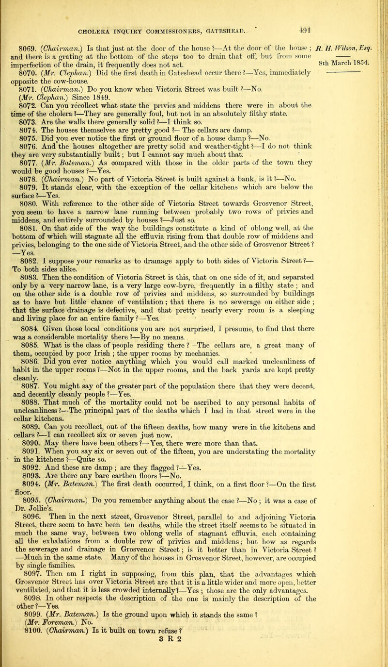 8069. (Chairman.) Is that just at the door of the house ?—At the door of the liouse ; R. U. Wilson, Esq. and there is a grating at the bottom of the steps too to drain that off, but From some imperfection of the drain, it frequently does not act. March 1854. 8070. {Mr. Clephan.) Did the first death in Gateshead occur there ?—Yes, immediately ■ opposite the cow-house. 8071. (Ghairman.) Do you know when Victoria Street was built ?—No. (Mr. Clephan.) Since 1849. 8072. Can you recollect what state the privies and middens there were in about the time of the cholera ?—They are generally foul, but not in an absolutely filthy state. 8073. Are the walls there generally solid ?—I think so. 8074. The houses themselves are pretty good ?— The cellars are damp. 8075. Did you ever notice the first or ground floor of a house damp ?—No. 8076. And the houses altogether are pretty solid and weather-tight ?—I do not think they are very substantially built; but I cannot say much about that. 8077. [Mr. Bateman.) As compared with those in the older parts of the town they would be good houses ?—Yes. 8078. (Chairman.) No part of Victoria Street is built against a bank, is it ?—No. 8079. It stands clear, with the exception of the cellar kitchens which are below the surface ?—Yes. 8080. With reference to the other side of Victoria Street towards Grosvenor Street, you seem to have a narrow lane running between probably two rows of privies and middens, and entirely surrounded by houses ?—Just so. 8081. On that side of the way the buildings constitute a kind of oblong well, at the bottom of which will stagnate all the efBuvia rising from that double row of middens and privies, belonging to the one side of Victoria Street, and the other side of Grosvenor Street ? —Yes. 8082. I suppose your remarks as to dramage apply to both sides of Victoria Street ?— To both sides alike. 8083. Then the condition of Victoria Street is this, that on one side of it, and separated only by a very narrow lane, is a very large cow-byre, frequently in a filthy state : and on the other side is a double row of privies and middens, so surrounded by buildings as to have but little chance of ventilation; that there is no sewerage on either side ; that the surface drainage is defective, and that pretty nearly every room is a sleeping and living place for an entire family?—Yes. 8084. Given those local conditions you are not surprised, I presume, to find that there was a considerable mortality there ?—By no means. 8085. What is the class of people residing there ? —The cellars are, a great many of them, occupied by poor Irish ; the upper rooms by mechanics. 8086. Did you ever notice anything which you would call marked uncleanliness of habit in the upper rooms ?—Not in the upper rooms, and the back yards are kept pretty cleanly. 8087. You might say of the greater part of the population there that they were decent, and decently cleanly people ?—Yes. 8088. That much of the mortality could not be ascribed to any personal habits of uncleanliness ?—The principal part of the deaths which I had in that street were in the cellar kitchens. 8089. Can you recollect, out of the fifteen deaths, how many were in the kitchens and cellars ?—I can recoUect six or seven just now. 8090. May there have been others ?—Yes, there were more than that. 8091. When you say six or seven out of the fifteen, you are understating the mortality in the kitchens ?—Quite so. 8092. And these are damp ; are they flagged ?—Yes. 8093. Are there any bare earthen floors 1—No. 8094. (Mr. Batemxm.) The first death occurred, I think, on a first floor ?—On the first floor. 8095. (Ghairmxm.) Do you remember anything about the case ?—No ; it was a case of Dr. JolUe's. 8096. Then in the next street, Grosvenor Street, parallel to and adjoining Victoria Street, there seem to have been ten deaths^ whUe the street itself seems to be situated in much the same way, between two oblong wells of stagnant efiluvia, each containing aU the exhalations from a double row of privies and middens; but how as regards the sewerage and drainage in Grosvenor Street; is it better than in Victoria Street ? —Much in the same state. Many of the houses in Grosvenor Street, however, are occupied by single families. 8097. Then am I right in supposing, from this plan, that the advantages which Grosvenor Street has over Victoria Street are that it is a little wider and more open, better ventilated, and that it is less crowded internally?—Yes ; those are the only advantages. 8098. In other respects the description of the one is mainly the description of the other ?—Yes. 8099. (Mr. Batemcm.) Is the ground upon which it stands the same ? (Mr. Foremcm.) No. 8100. (Ghcmma/n.) Is it built on town refuse T