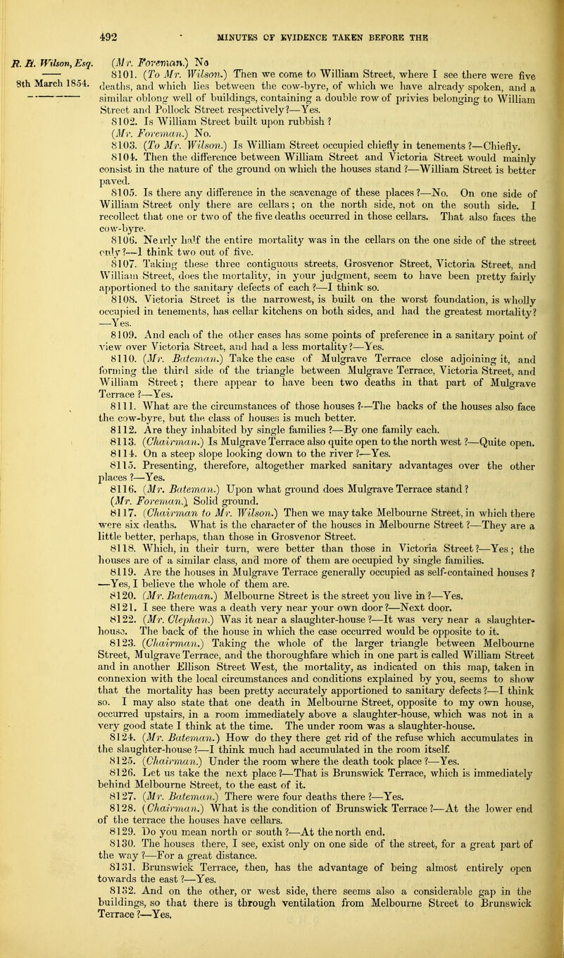 2?. S. Wilson, Esq. 8th March 1854. Mulgrave (Mr. Foreman.) No 8101. (To Mr. Wilsan.) Then we come to William Street, where I see there were five deaths, and which lies between the cow-byre, of which we have already spoken, and a similar oblong well of buildings, containing a double row of privies belonging to William Street and Pollock Street respectively?—Yes. 8102. Is William Street built upon rubbish ? (Mr. Foreman.) No. 8103. (To Mr. Wilson.) Is William Street occupied chiefly in tenements ?—Chiefly, 8104. Then the difference between WiUiam Street and Victoria Street would mainly consist in the nature of the ground on which the houses stand ?—William Street is better paved. 8105. Is there any diff'erence in the scavenage of these places ?—No. On one side of William Street only there are cellars; on the nortli side, not on the south side. I recollect that one or two of the five deaths occurred in those cellars. That also faces the cow-byre. 8106. Nearly half the entire mortality was in the cellars on the one side of the street only?—1 think two out of five. 8107. Taking these three contiguous streets, Grosvenor Street, Victoria Street, and William Street, does the mortality, in your judgment, seem to have been pretty fairly appoT'tioned to the sanitary defects of each ?—I think so. 8108. Victoria Street is the narrowest, is built on the worst foundation, is wlioUy occupied in tenements, has cellar kitchens on both sides, and had the greatest mortality? —Yes. 8109. And each of the other cases has some points of preference in a sanitary point of A'iew over Victoria Street, and had a less mortality?—Yes. 8110. (Mr. Bateman.) Take the case of Mulgrave Terrace close adjoining it, and forming the third side of the triangle between Mulgrave Terrace, Victoria Street, and William Street; tliere appear to have been two deaths in that part of Terrace ?—Yes. 8111. What are the circumstances of those houses ?—The backs of the houses also face the cow-byre, but the class of houses is much better. 8112. Are they inhabited by single families ?—By one family each. 8113. (Chairman.) Is Mulgrave Terrace also quite open to the north west ?—Quite open. 8114. On a steep slope looking down to the river ?-—Yes. 8115. Presenting, therefore, altogether marked sanitary advantages over the other places ?—Yes. 8116. (Mr. Bateman.) Upon what ground does Mulgrave Terrace stand? (Mr. Foreman.) Solid ground. 8117. (Chairman to Mr. Wilson.) Then we may take Melbourne Street, in which there were six deaths. What is the character of the houses in Melbourne Street ?—They are a little better, perhaps, than those in Grosvenor Street. 8118. Which, in their turn, were better than those in Victoria Street?—Yes; the houses are of a similar class, and more of them are occupied by single families. 8119. Are the houses in Mulgrave Terrace generally occupied as self-contained houses ? —Yes, I believe the whole of them are. 8120. (Mr. Bateman.) Melbourne Street is the street you live in?—Yes. 8121. I see there was a death very near your own door?—Next door. 8122. (ifr. Glephan.) Was it near a slaughter-house ?—It was very near a slaughter- house. The back of the house in which the case occurred would be opposite to it. 8123. (Chairmam.) Taking the whole of the larger triangle between Melbourne Street, Mulgrave Terrace, and the thoroughfare which in one partis called WiUiam Street and in another Ellison Street West, the mortality, as indicated on this map, taken in connexion Avith the local circumstances and conditions explained by you, seems to show that the mortality has been pretty accurately apportioned to sanitary defects ?—I think so. I may also state that one death in Melbourne Street, opposite to my own house, occurred upstairs, in a room immediately above a slaughter-house, which was not in a very good state I think at the time. The under room was a slaughter-house. 8124. (Mr. Bateman.) How do they there get rid of the refuse which accumulates in the slaughter-house ?—I think much had accumulated in the room itself 8125. (Chairman.) Under the room where the death took place ?—Yes. 8126. Let us take the next place?—That is Brunswick Terrace, which is immediately behind Melbourne Street, to the east of it. 8127. (Mr. Bateman.) There were four deaths there?—Yes. 8128. (Chairman.) What is the condition of Brunswick Terrace?—At the lower end of the terrace the houses have cellars. 8129. Do you mean north or south ?—At the north end. 8130. The houses there, I see, exist only on one side of the street, for a great part of the way ?—For a great distance. 8131. Brunswick Terrace, then, has the advantage of being almost entirely open towards the east ?—Yes. 8132. And on the other, or west side, there seems also a considerable gap in the buildings, so that there is through ventilation from Melbourne Street to Brunswick Terrace ?—Yes.