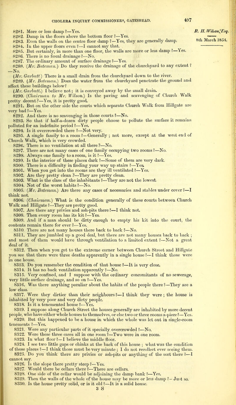 8281. More or less damp ?—Yes. R. H. Wihon,\Esq. 8282. Damp in the floors above the bottom floor ?—Yes. 8283. Even the walls on the centre floor damp ?—Yes, they are generally damp. 8th March 1854. 8284. In the upper floors even ?—I cannot say that. - 8285. But certainly, in more than one floor, the walls are more or less damp ?—Yes. 8286. Tliere is no foecal drainage ?—No. 8287. The ordinary amount of surface drainage?—Yes. . - 8288. {Mr. Bateman.) Do they receive the drainage of the churchyard to any extent ? —No. (ilir. Garbutt) There is a small drain from the churchyard down to the river. 8289. {Mr. Bateman.) Does the water from the churchyard penetrate the ground and aff'ect these buildings below? (31r. Garbutt.) I believe not; it is conveyed away by tlie small drain. 8290. (Chairman to Mr. Wilson.) Is the paving and scavenging of Cliurch Walk pretty decent ?—Yes, it is pretty good 8291. But on the other side the courts which separate Church Walk from Hillgate are very bad ?—Yes. 8292. And there is no scavenging in those courts ?—No. 8293. So that if half-a-dozen dirty people choose to pollute the surface it remains polluted for an indefinite period ?—Yes. 8294. Is it overcrowded there ?—Not veiy. 8295. A single family to a room ?—Generally; not more, except at the west end of Church Walk, which is very crowded. 8291). There is no ventilation at aU there ?—No. 8297. There are not many cases of one family occupying two rooms ?—No. 8298. Always one family to a room, is it ?—Yes. 8299. Is the interior of these places dark ?—Some of them are very dark. 8300. There is a difficulty in finding your way up stairs ?—Yea. 8301. When you get into the rooms are they ill ventilated?—Yes. 8302. Are they pretty clean ?—They are pretty clean. 8303. What is the class of the inhabitants ?—They are not the lowest, 8304. Not of the worst habits ?—No. 8305. (Mr. Bateman.) Are there any cases of necessaries and stables under cover ?—I think not. 8306. (Chairman.) What is the condition generally of these courts between Church Walk and Hillgate ?—-They are pretty good. 8307. Are there any privies and ash-pits there ?—I think not. 8308. Then every room has its kit ?—Yes. 8309. And if a man should be dirty enough to empty his kit into the court, the contents remain there for ever ?—Yes. 8310. There are not many houses there back to back ?—No. 8311. They are jumbled up a good deal, but tliere are not many houses back to back ; and most of them would have through ventilation to a limited extent ?—Not a great deal of it. 8312. Then when you get to the extreme corner between Church Street and Hillgate you see that there were three deaths apparently in a single house ?—I think those were in one house. 8313. Do you remember the condition of that house ?—It is very close. 8314. It has no back ventilation apparently ?—No. 8315. Very confined, and I suppose with the ordinary concomitants of no sewerage, very little surface drainage, and so on ?—Yes. 8316. Was there anything peculiar about the habits of the people there ?—They are a low class. 8317. Were they dirtier than their neighbours?—I think they were; the house is inhabited by very poor and very dirty people. 8318. Is it a tenemented house ?—Yes. 8319. I suppose along Church Street the houses generally are inhabited by more decent people, wlio have either whole houses to themselves, or else two or three rooms a-piece?—Yes. 8320. But this happened to be a house in which the whole was let out in single-room tenements ?—Yes. 8321. Were any particular parts of it specially overcrowded ?—No. 8322. Were these three cases all in one room ?—Two were in one room. 8323. In what floor?—I believe the middle floor. 8324. I see two little gaps or chinks at the back of this house ; wdiat was the condition of those places ?—I think those must be very minute ; I do not recollect ever seeing them. 8325. Do you think there are privies or ash-pits or anything of the sort there ?—I caunot say. 8326. Is the slope there pretty steep?—Yes. 8327. Would there be cellars there ?—There are cellars. 8328. One side of the cellar would be adjoining the damp bank ?—Yes. 8329. Then the walls of the whole of the house may be more or less damp ?— Ju^^t so. 8330. Is the house pretty solid, or is it old ?—It is a solid house. 3 S