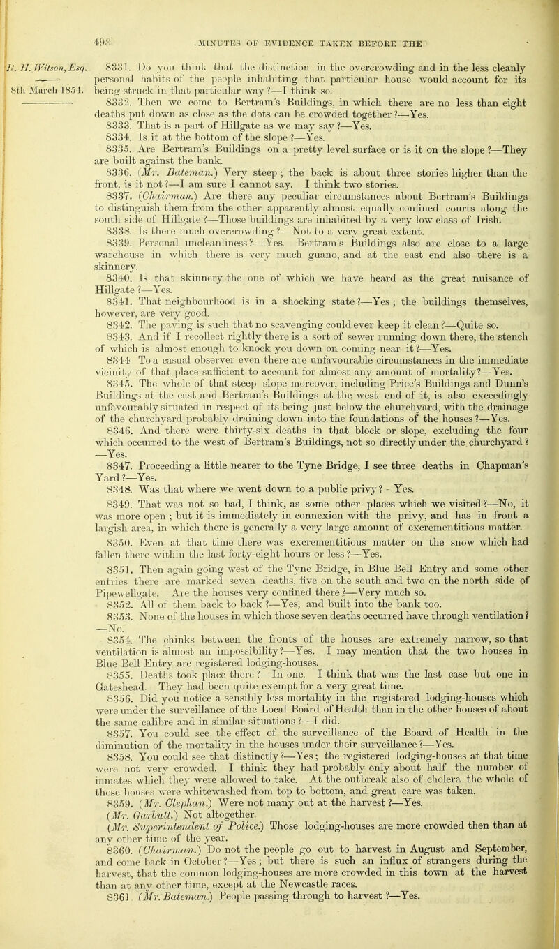 U. U. Wilson, Esq. 833]. Do you think that the distinction in the overcrowding and in the less cleanly ■■^ personal habits of the people inhabiting that particular house would account for its 8th March 18.54. beinjT struck in that particular way ?—I think so. — 8332. Then we come to Bertram's Buildings, in which there are no less than eight deaths put down as close as the dots can be crowded together ?—Yes. 8333. That is a part of Hillgate as we may say ?—Yes. 8334. Is it at the bottom of the slope ?—Yes. 8335. Are Bertram's Buildings on a pretty level surface or is it on the slope ?—They are built against the bank. 8336. [Mr. Bateman?) Very steep ; the back is about three stories higher than the front, is it not ?—I am sure I cannot say. I think two stories. 8337. {Chairman.) Ai-e there any peculiar circumstances about Bertram's Buildings to distinguish them from the other apparently almost equally confined courts along the south side of Hillgate ?—Those buildings are inhabited by a very low class of Irish, 8338. Is there much overcrowding ?—-Not to a very great extent. 8339. Personal imcleanliness ?—Yes. Bertram's Buildings also are close to a large warehouse in which there is very much guano, and at the east end also there is a skinnery. 8340. Is thab skinnery the one of which we have heard as the great nuisance of Hillgate ?—Yes. 8341. That neighbourhood is in a shocking state?—Yes; the buildings themselves, however, are very good. 8342. The paving is such that no scavenging could ever keep it clean ?—Quite so. 8343. And if I recollect rightly there is a sort of sewer running down there, the stench of which is almost enough to knock you down on coming near it ?—Yes. 8344 To a casual observer even there are unfavourable circumstances in the immediate vicinity of that place sufficient to account for almost any amount of mortality?—Yes. 8345. The whole of that steep slope moreover, including Price's Buildings and Dunn's Buildings at the east and Bertram's Buildings at the west end of it, is also exceedingly unfavourably situated in respect of its being just below the churchyard, with the drainage of the churchyard probably draining down into the foundations of the houses ?—Yes. 8346. And there were thirty-six deaths in that block or slope, excluding the four which occurred to the west of Bertram's Buildings, not so directly under the churchyard ? —Yes. 8347. Proceeding a little nearer to the Tyne Bridge, I see three deaths in Chapman's Yard ?—Yes. 8348. Was that where we went down to a public privy ? - Yes. 8349. That was not so bad, I think, as some other places which we visited ?—No, it was more open ; but it is immediately in connexion with the privy, and has in front a lai'gish area, in which there is generally a very large amount of excrementitious matter. 8350. Even at that time there was excrementitious matter on the snow whicb had fallen there within the last forty-eight hours or less ?—Yes. 8351. Then again going west of the Tyne Bridge, in Blue BeU Entry and some other entries there are marked seven deaths, five on the south and two on the north side of Pipewellgate. Are the houses very confined there.?—Very much so. 8352. All of them back to back ?—Yes, and built into the bank too. 8353. None of the houses in which those seven deaths occurred have through ventilation? —No.- 8354. The chinks between the fronts of the houses are extremely narrow, so that ventilation is almost an imjiossibility?—Yes. I may mention that the two houses in Blue BeU Entry are registered lodging-houses. 8355. Deaths took place there ?—In one. I think that was the last case but one in Gateshead. They had been quite exempt for a very great time. 8356. Did you notice a sensibly less mortality in the registered lodging-houses which were under the surveillance of the Local Board of Health than in the other houses of about the same calibre and in similar situations ?—I did. 8357. You could see the effect of the surveillance of the Board of Health in the diminution of the mortality in the houses under their surveillance ?—Yes. 8358. You could see that distinctly?—Yes; the registered lodging-houses at that time were not very crowded. I think they had probably only about half the number of inmates which they were allowed to take. At tlie outbreak also of cholera the whole of those houses were whitewashed from top to bottom, and great care was taken. 8859. (ifr. Glephan.) Were not many out at the harvest ?—Yes. (Mr. Garbutt) Not altogether. {Mr. Superintendent of Police) Those lodging-houses are more crowded then than at any other time of the year. 8360. (Chairman.) Do not the people go out to harvest in August and September, and come back in October ?—Yes ; but there is such an influx of strangers during the harvest, that the common lodging-houses are more crowded in this town at the harvest than at any otlier time, except at the Newcastle races. 8361. (Mr. Batertian.) People passing through to harvest ?—Yes.