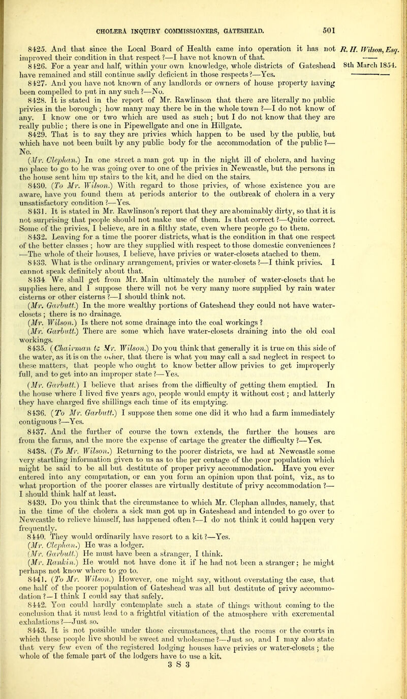 8425. And that since the Local Board of Health came into operation it has not R.H. Wilson, Esq. improved their condition in that respect ?—I have not knov^^n of that. 8426. For a year and half, within your own knowledge, whole districts of Gateshead 8th March 1854. have remained and still continue sadly deficient in those respects?—Yes. •— 8427- And you have not known of any landlords or owners of house property liaving been compelled to put in any such ?•—No. 8428. It is stated in the report of Mr. Rawlinson that there are literally no public privies in the borough ; how many may there be in the whole town ?—I do not knoAv of any. I knoAV one or two which are used as such; but I do not know that they are really public ; there is one in Pipewellgate and one in Hillgate. 8429. That is to say they are privies which happen to be used by the public, but Avhich have not been built by any public body for the accommodation of the public ?— No. {Mr. Glepltan.) In one street a man got up in the night ill of cholera, and having no place to go to he was going over to one of the privies in Newcastle, but the persons in the house sent him up stairs to the kit, and he died on the stairs. 8430. {To Mr. Wilson^ With regard to those privies, of whose existence you are aware, have you found them at periods anterior to the outbreak of cholera in a very unsatisfactory condition ?—Yes. 8431. It is stated in Mr. Rawlinson's report that they ai-e abominably dirty, so that it is not surprising that people should not make use of them. Is that correct ?—Quite correct. Some of the privies, I believe, ai-e in a filthy state, even where people go to them. 8432. Leaving for a time the poorer districts, what is the condition in that one respect of the better classes ; how are they supplied with respect to those domestic conveniences ? —The whole of their houses, I believe, have privies or water-closets atached to them. 8433. What is the ordinary arrangement, privies or water-closets ?—I think privies. I cannot speak definitely about that. 8434 We shall get from Mr. Main ultimately the number of water-closets that he supplies here, and I suppose there will not be very many more supplied by rain water cisterns or other cisterns ?—I should think not. {Mr. Garhutt.) In the more wealthy portions of Gateshead they could not have water- closets ; there is no drainage. {Mr. Wilson.) Is there not some drainage into the coal workings ? {Mr. Garhutt.) There are some which have Avater-closets draining into the old coal workings. 8435. {Chairman tc Mr. Wilson.) Do you think that generally it is true on this side of the water, as it is on the ooher, that there is what you may call a sad neglect in respect to these matters, that people who ought to know better allow privies to get improperly full, and to get into an improper state ?—Yes. {Mr. Garhutt.) I believe that arises from the difficulty of getting them emptied. In the house where I lived five years ago, people would empty it without cost; and latterly they have charged five shillings each time of its emptying. 8436. {To Mr. Garhutt.) I suppose then some one did it who had a farm immediately contiguous ?—Yes. 8437. And the further of course the town extends, the further the houses are from the farms, and the more the expense of cartage the greater the difficulty ?—Yes. 8438. {To Mr. Wilson.) Returning to the poorer districts, we had at Newcastle some very startling information given to us as to the per centage of the poor population which might be said to be all but destitute of proper privy accommodation. Have you ever entered into any computation, or can you form an opinion upon that point, viz., as to what proportion of the poorer classes are virtually destitute of privy accommodation 1— I sliould think half at least. 843!3. Do you think that the circumstance to which Mr. Clephan alludes, namely, that in the time of the cholera a sick man got up in Gateshead and intended to go over to Newcastle to relieve himself, has happened often ?—I do not think it could happen very frequently. 8440. They would ordinarily have resort to a kit?—Yes. (Mr. Clephan.) He was a lodger. (Mr. Garhutt.) He must have been a stranger, I think. (Mr. Rankin.) He would not have done it if he had not been a stranger; he might perhaps not know where to go to. 8441. {To Mr. Wilson.) However, one might say, without overstating the case, that one half of the poorer population of Gateshead was all but destitute of privy accommo- dation ? — I think I could say that safely. 8442. You could hardly contemplate such a state of things without coming to the conclusion that it must lead to a frightful vitiation of the atmosphere with excremental exhalations ?—Just so. 8443. It is not possible under those circumstances, that the rooms or the courts in which these people live should be sweet and Vv'holesome ?—Just so, and I may also state that very few even of the registered lodging houses have privies or water-closets ; the whole of the female part of the lodgers have to use a kit.