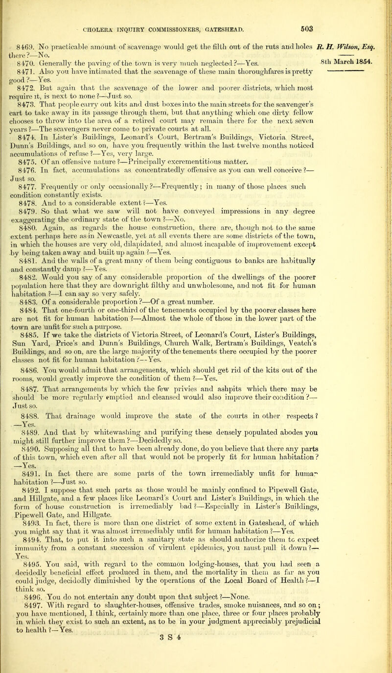 84^69. No practicable amount of scavenage would get the filth out of the ruts and holes R. tT. Wilson, Esq. tlieve?—No. 8470. Generally the paving of the town is very much neglected?—Yes. ^th March 1854. 84<71. Also you have intimated that the scavenage of these main thoroughfares is pretty good ?—Yes. 8472. But agairi that the scavenage of the lower and poorer districts, which most require it, is next to none ?—Just so. 8473. That people carry out kits and dust boxes into the main streets for the scavenger's cart to take away in its passage through them, but that anything which one dirty fellow chooses to throw into the area af a retired court jnay remain there for the next seven years ?—The scavengers never come to private courts at all. 8474. In Lister's Buildings, Leonard's Court, Bertram's Buildings, Victoria Street, Dunn's Buildings, and so on, have you frequently within the last twelve months noticed accumulations of refuse ?—Yes, verj^ large. 8475. Of an offensive nature?—Principally excrementitif)us matter. 847fi. In fact, accumulations as concentratedly offensive as you can well conceive ?— Just so. 8477. Frequently or only occasionally ?—Frequently; in many of those places such condition constantly exists. 8478. And to a considerable extent ?—Yes. 8479. So that what we saw will not have conveyed impressions in any degree exaggerating the ordinary state of the town ?—No. 8480. Again, as regards the house construction, there are, though not to the same extent perhaps here as in Newcastle, yet at all events there ai'e some districts of the town, in which the houses are very old, dilapidated, and almost incapable of improvement except ■by being taken away and built up again ?—Yes. 8481. And the walls of a great many of them being contiguous to banks are habitually and constantly damp ?—Yes. 8482. Would you say of any considerable proportion of the dwellings of the poorer population here that they are downright filthy and unwholesome, and not fit for human liabitation ?—I can say so very safely. 8483. Of a considerable proportion?—Of a great number. 8484. That one-fourth or one-third of the tenements occupied by the poorer classes here are not fit for human habitation 1—Almost the whole of those in the lower part of the town are unfit for such a purpose. 8485. If we take the districts of Victoria Street, of Leonard's Court, Lister's Buildings, Sun Yard, Price's and Dunn's Buildings, Church Walk, Bertram's Buildings, Veatch's Buildings, and so on, are the large majority of the tenements there occupied by the poorer classes not fit for human habitation ?—Yes. 8486. You would admit that arrangements, which should get rid of the kits out of the rooms, would greatly improve the condition of them ?—Yes. , 8487. That arrangements by which the few privies and ashpits whicli there may be should be more regularly emptied and cleansed would also improve their condition ?— Just so. 8488. That drainage would improve the state of the courts in other respects ? .—Yes. 8489. And that by whitewashing and purifying these densely populated abodes you might still further improve them ?—-Decidedly so. 8490. Supposing all that to have been already done, do you believe that there any parts of this town, which even aftei' all that would not be properly fit foi' luiman habitation ? .—Yes. 8491. In fact there are some parts of the town irremediably unfit for humar habitation ?—Just so. 8492. I suppose that such parts as those would be mainly confined to Pipewell Gate, and Hillgate, and a few places like Leonard's Court and Lister's Buildings, in which the form of house construction is ii-remediably bad ?—Especiall}'- in Lister's Buildings, Pipewell Gate, and Hillgate. 8493. In fact, there is more than one district of some extent in Gateshead, of which . you might say that it was almost ii-remediably unfit for human habitation ?—Yes. 8494. That, to put it into such a sanitary state as should authorize them to expect immimity from a constant succession of virulent epidemics, you must pull it down ?— . Yes. 8495. You said, with regard to the common lodging-houses, that you had seen a decidedly beneficial effect produced in them, and the mortality in them as far as you could judge, decidedly diminished by the operations of the Local Board of Health?—I think so. 8496. You do not entertain any doubt upon that subject ?—None. 8497- With regard to slaughter-houses, offensive trades, smoke nuisances, and so on; you have mentioned, I think, certainly more than one place, three or four places probably in which they exist to such an extent, as to be in your judgment appreciably prejudicial to health?—Yes.